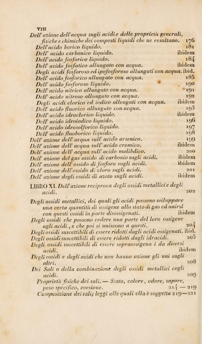 YIII Dell' azione dell'acqua sugli acidi e delle proprietà generali, fìsiche e chimiche dei composti liquidi che ne resultano. 176 Dell acido borico liquido. 181 Dell acido carbonico liquido. ibidem Dell acido fosforico liquido. 184 Dell acido fos fatico allungato con acqua. ibidem Degli acidi fosforoso ed ipofosforoso allungati con acqua, ibid. Dell acido fosforico allungato con acqua. Dell acido fosforoso liquido. Dell acido nitrico allungato con acqua. Dell acido nitroso allungato con acqua. Degli acidi clorico ed iodico allongati con acqua. Dell acido fluorico allungato con acqua. Dell acido idroclorico liquido. Dell acido idroiodico liquido. Dell acido idrosolforico liquido. Dell acido fluoborico liquido. Dell azione dell acqua sull acido arsenico. Dell azione dell acqua sull7 acido cromico. Dell azione dell acqua sull acido molibdico. Dell azione del gas ossido di carbonio sugli acidi. Dell azione dell ossido di fosforo sugli acidi. Dell azione dell ossido di cloro sugli acidi. Dell azione degli ossidi di azoto sugli acidi. LIBRO XI. Dell azione reciproca degli ossidi metallici e degli acidi. 202 Degli ossidi metallici, dei quali gli acidi possono sviluppare una certa quantità di ossigene allo stato di gas ed unirsi con questi ossidi in parte disossigenati. ibidem Degli ossidi che possono cedere una parte del loro ossigene agli acidi, e che poi si uniscono a questi. 204 Degli ossidi suscettibili di essere ridotti dagli acidi ossigenati, ibi ci. Degli ossidi suscettibili di essere ridotti dagli idracidi. 20 j Degli ossidi suscettibili di essere sopraossigena i da diversi acidi. ibidem Degli ossidi e degli acidi che non hanno azione gli uni sugli altri. Dei Sali o della combinazione degli ossidi metallici cogli acidi. Proprietà fisiche dei sali.— Stato, colore, odore, sapore, i85 190 *191 192 ibidem 193 ibidem 196 197 198 . 199 ibidem 200 ibidem ibidem 201 ibidem 208 209 214 219 peso specifico, coesione. Composizione dei sali} leggi alle quali ella è soggetta 219—221