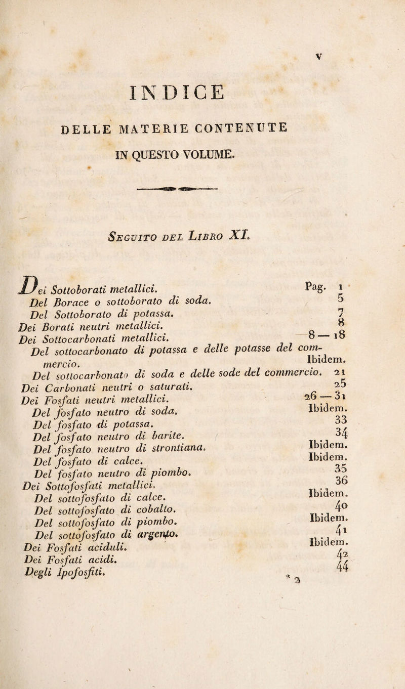 INDICE DELLE MATERIE CONTENUTE IN QUESTO VOLUME. v Seguito del Libro XI. ?ei Sottoborati metallici. Pag* Del Borace o sottoborato di soda. Del Sottoborato di potassa. Dei Borati neutri metallici. & Dei Sottocarbonati metallici. ° io Del sottocarbonato di potassa e delle potasse del com¬ mercio. Ibidem. Del sottocarbonato di soda e delle sode del commercio. 0.1 Dei Carbonati neutri o saturati. Dei Fosfati neutri metallici. Del fosfato neutro di soda. Del fosfato di potassa. Del fosfato neutro di barite. Del fosfato neutro di strontiana» Del fosfato di calce. Del fosfato neutro di piombo. Dei Sottofosfati metallici. Del sottofosfato di calce. Del sotlofosfalo di cobalto. Del sotlofosfalo di piombo. Del sottofosfato di argento* Dei Fosfati aciduli. Dei Fosfati acidi. Degli ipofosfiti. 25 26 — 3i Ibidem. 33 34 Ibidem. Ibidem. 35 36 Ibidem, 40 Ibidem. 41 Ibidem. 4 2 44 a \