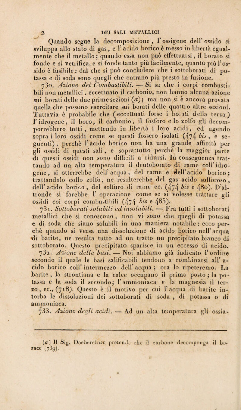 Quando segue la decomposizione, l’ossigene dell5 ossido si sviluppa allo stato di gas, e Y acido borico è messo in libertà egual¬ mente che il metallo $ quando essa non può effettuarsi, il borato si fonde e si vetrifica, e si fonde tanto più facilmente, quanto più l’os¬ sido è fusibile : dal che si può concludere che i sottoborati di po¬ tassa e di soda sono quegli che entrano più presto in fusione. 70O. Azione dei Combustibili. — Si sa che i corpi combusti- bili non metallici, eccettuato il carbonio, non hanno alcuna azione sui borati delle due prime sezioni (a); ma non si è ancora provala quella che possono esercitare sui borali delle quattro altre sezioni. Tuttavia è probabile che (eccettuati forse i borati della terza) l’idrogene, il boro, il carbonio, il fosforo e lo zolfo gli decom¬ porrebbero tutti , mettendo in libertà i loro acidi, ed agendo sopra i loro ossidi come se questi fossero isolati (474 bis , e se¬ guenti) , perchè l’acido borico non ha una grande affinità per gli ossidi di questi sali , e soprattutto perchè la maggior parte di questi ossidi non sono difficili a ridursi. In conseguenza trat¬ tando ad un alta temperatura il deutoborato di rame coll5 idro¬ gene , si otterrebbe dell’acqua, del rame e dell’acido borico $ tratlandslo collo zolfo, ne resulterebbe del gas acido solforoso, dell’acido borico, del solfuro di rame ec. (474 bis e 480). D’al¬ tronde si farebbe 1’ operazione come se si volesse trattare gli ossidi coi corpi combustibili (474 bis e 4&amp;5). 73 1. Sottoborati solubili ed insolubili. — Fra tutti i sottoborati metallici che si conoscono , non vi sono che quegli di potassa e di soda che siano solubili in una maniera notabile : ecco per¬ chè quando si versa una dissoluzione di acido borico nell’ acqua di barite, ne resulta tutto ad un tratto un precipitalo bianco di sottoborato. Questo precipitato sparisce in un eccesso di acido. 73*2. Azione delle basi. — Noi abbiamo già indicalo l’ordine secondo il quale le basi salificabili tendono a combinarsi all’ a- cido borico coll’ intermezzo dell acqua ; ora lo ripeteremo. La barite, la strontiana e la calce occupano il primo posto $ la po¬ tassa e la soda il secondo ; l’ammoniaca e la magnesia il ter¬ zo, ec., (718). Questo è il motivo per cui l’acqua di barite in¬ torba le dissoluzioni dei sottoborati di soda , di potassa o di ammoniaca. 733. Azione degli acidi. — Ad un alta temperatura gli ossia- (a) 11 Sig. Doebereinrr pretende che il carbone decomponga il bo¬ race ^9).