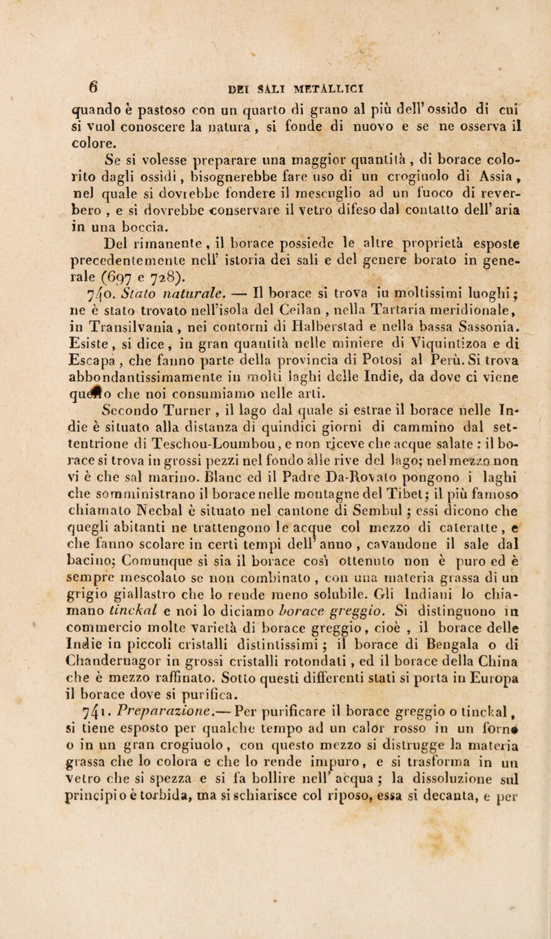 quando è pastoso con un quarto di grano al più dell’ossido di cui si vuol conoscere la natura , si fonde di nuovo e se ne osserva il colore. Se si volesse preparare una maggior quantità, di borace colo¬ rito dagli ossidi, bisognerebbe fare uso di un crogiuolo di Assia , nel quale si dovrebbe fondere il mescuglio ad un fuoco di rever- bero , e si dovrebbe conservare il vetro difeso dal contatto dell’aria in una boccia. Del rimanente , il borace possiede le altre proprietà esposte precedentemente nell’ istoria dei sali e del genere borato in gene¬ rale (697 e 728). 74o. Stato naturale. — Il borace si trova iu moltissimi luoghi ; ne è stato trovato nell’isola del Ceilan , nella Tartaria meridionale, in Transilvania , nei contorni di Halberstad e nella bassa Sassonia. Esiste, si dice, in gran quantità nelle miniere di Viquintizoa e di Escapa, che fanno parte della provincia di Potosi al Perù. Si trova abbondantissimamente in molti laghi delle Indie, da dove ci viene quéÉo che noi consumiamo nelle arti. Secondo Turner , il lago dal quale si estrae il borace nelle In¬ die è situato alla distanza di quindici giorni di cammino dal set¬ tentrione di Teschou-Loumbou, e non rjceve che acque salate : il bo¬ race si trova in grossi pezzi nel fondo alle rive del lago; nel mezzo non vi è che sai marino. Blanc ed il Padre Da-Rovato pongono i laghi che somministrano il borace nelle montagne del Tibet; il più famoso chiamato Necbal c situato nel cantone di Sembul ; essi dicono che quegli abitanti ne trattengono le acque col mezzo di cateratte, e che fanno scolare in certi tempi dell’anno , cavandone il sale dal bacino; Comunque si sia il borace cosi ottenuto non è puro ed è sempre mescolato se non combinato , con una materia grassa di un grigio giallastro che lo rende meno solubile. Gli Indiani lo chia¬ mano tinckal e noi lo diciamo borace greggio. Si distinguono ili commercio molte varietà di borace greggio, cioè , il borace delle Indie in piccoli cristalli distintissimi ; il borace di Bengala o di Chandernagor in grossi cristalli rotondati , ed il borace della China che è mezzo raffinato. Sotto questi differenti stati si porta in Europa il bor ace dove si purifica. 741 • Preparazione.— Per purificare il borace greggio o tinckal, si tiene esposto per qualche tempo ad un calor rosso in un forné o in un gran crogiuolo, con questo mezzo si distrugge la materia grassa che lo colora e che lo rende impuro, e si trasforma in un vetro che si spezza e si fa bollire nell’ acqua ; la dissoluzione sul principio è torbida, ma si schiarisce col riposo, essa si decanta, e per