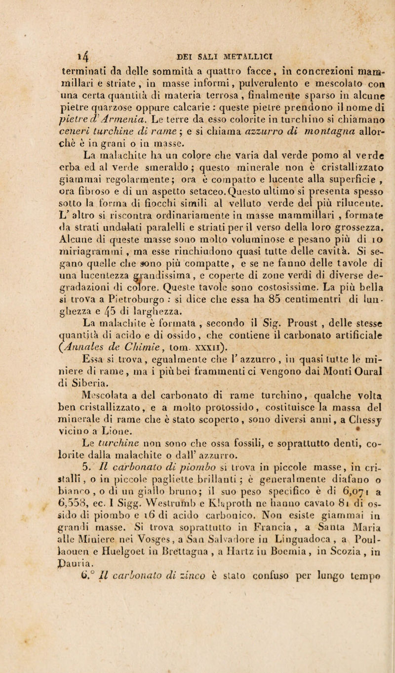 terminati eia delle sommità a quattro facce, in concrezioni mam¬ millari e striate, in masse informi, puiverulento e mescolato con una certa quantità di materia terrosa, finalmente sparso in alcune pietre quarzose oppure calcarie : queste pietre prendono il nome di pietre d Armenia. Le terre da esso colorite in turchino si chiamano ceneri turchine di rame ; e si chiama azzurro di montagna allor¬ ché è in grani o in masse. La malachite ha un colore che varia dal verde pomo al verde erba ed al verde smeraldo; questo minerale non è cristallizzato giammai regolarmente; ora è compatto e lucente alla superficie , ora fibroso e di un aspetto setaceo.Questo ultimo si presenta spesso sotto la forma di fiocchi simili al velluto verde del più rilucente. L’ altro si riscontra ordinariamente in masse mammillari , formate da strati unduiati paralelli e striati per il verso della loro grossezza. Alcune di queste masse sono molto voluminose e pesano più di io miriagrammi , ma esse rinchiudono quasi tutte delle cavità. Si se¬ gano quelle che sono più compatte, e se ne fanno delle tavole di una lucentezza grandissima, e coperte di zone verdi di diverse de¬ gradazioni di colore. Queste tavole sono costosissime. La più bella si trova a Pietroburgo : si dice che essa ha 85 centimentri di lun¬ ghezza e 45 di larghezza. La malachite è formata , secondo il Sig. Proust , delle stesse quantità di acido e di ossido, che contiene il carbonato artificiale (.Annales de Chimie, tom. xxxii). Essa si trova, egualmente che l’azzurro, in quasi tutte le mi¬ niere di rame, ma i più bei frammentici vengono dai Monti Oural di Siberia. Mescolata a del carbonato di rame turchino, qualche volta ben cristallizzato, e a molto protossido, costituisce la massa del minerale di rame che è stato scoperto, sono diversi anni, a Chessj vicino a Lione. • Le turchine non sono che ossa fossili, e soprattutto denti, co¬ lorite dalla malachite o dall’ azzurro. 5. Il carbonato di piombo si trova in piccole masse, in cri¬ stalli, o in piccole pagliette brillanti; è generalmente diafano o bianro , o di un giallo bruno; il suo peso specifico è di 6,071 a 6,558, ec. I Sigg. Westrufnb c Khproth ne hanno cavato 81 di os¬ sido di piombo e 16 di acido carbonico. Non esiste giammai in grandi masse. Si trova soprattutto in Francia , a Santa Maria alle Miniere nei Vosges, a San Salvadore in Linguadoca , a Poul- laouen e Huelgoet in brettagna , a Hartz in Boemia , in Scozia , in Jpauria. 6. ° Il carbonato di zinco è stato confuso per lungo tempo