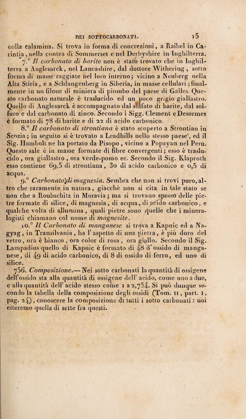 Golìa calamina. Si trova in forma di concrezioni, a Raibel in Ca- rintia, nella contea di Sommerset enei Derby shire in Inghilterra. 7.0 II carbonato di barite non è stato trovato che in Inghil¬ terra a Auglesarck, nel Lancashire, dal dottore Withering , sotto forma di masse raggiate nel loro interno; vicino a Neuberg nella Alta Stiria, e a Schlangenberg in Siberia, in masse cellulari ; final¬ mente in un filone di miniera di piombo del paese di Galles. Que¬ sto carbonato naturale è traslucido ed un poco grigio giallastro. Quello di Anglesarck è accompagnato dal solfato di barite, dal sol¬ furo e dal carbonato di zinco. Secondo i Sigg. Clement eDesormes è formato di 78 di barite e di 22 di acido carbonico. 8.° Il carbonato di slrontiana è stato scoperto a Stronfiali in Scozia ; in seguito si è trovato a Leadhills nello stesso paese , ed il Sig. Humbolt ne ha portato da Pisopo, vicino a Popayart nel Perù. Questo sale è in masse formate di fibre convergenti; esso è traslu¬ cido , ora giallastro , ora verde-pomo ec. Secondo il Sig. Klaproth esso contiene 69,5 di strontiana, 3o di acido carbonico e o,5 di acqua. 9.0 Carbonato\di magnesia. Sembra che non si trovi puro, al¬ tro che raramente in natura, giacche non si cita in tale stato se non che a Roubschitz in Moravia; ma si trovano spasso delie pie¬ tre formate di silice, di magnesia, di acqua, di pddo carbonico f e qualche volta di allumina , quali pietre sono Quelle che i minera¬ logisti chiamano col nome di magnesite. 1O.0 11 Carbonaio di manganese si tr&lt;j&gt;va a Kapnic ed a Na- gyag, in Transilvania, ha l’aspetto di una pietra, è più duro del vetro, ora è bianco , ora color di rosa , ora grillo. Secondo il Sig. Lampadius quello di Kapnic è formato di 48 diossido di manga¬ nese, di 49 di acido carbonico, di 8 di ossido di ferro, ed uno di silice. 756. Composizione.— Nei sotto carbonati la quantità di ossigeno dell’ossido sta alla cjuantità di ossigene dell’ acido, come uno a due, e alla quantità dell’acido stesso coinè 1 a 2,754. Si può dunque se¬ condo la tabella della composizione degli ossidi (Tom. 11, part. 1, pag. 24), conoscere la composizione di tutti i sotto carbonati : noi citeremo quella di sette fra questi.