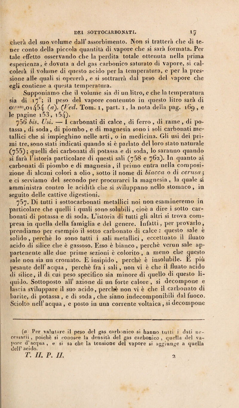 therà del suo volume dall’assorbimento. Non si tratterà cìie di te¬ ner conto della piccola quantità di vapore che si sarà tonnata. Per tale effetto osservando che la perdita totale ottenuta nella prima esperienza, è dovuta a del gas carbonico saturato di vapore, si cal¬ colerà il volume di questo acido per la temperatura, e per la pres¬ sione alle quali si opererà, e si sottrarrà dal peso del vapore che egli contiene a questa temperatura. Supponiamo che il volume sia di un litro, e chela temperatura sia di 17°; il peso del vapore contenuto in questo litro sarà di o'-ran^oi454 (ai). (Ved. Tom. 1, part. 1, la nota della pag. 169 , e le pagine 153, 154). ^56 bis. Usi. — I carbonati di calce , di ferro , di rame , di po¬ tassa , di soda, di piombo, e di magnesia sono i soli carbonati me¬ tallici che si impieghino nelle arti, o in medicina. Gli usi dei pri¬ mi tre, sono stati indicati quando si è parlato del loro stato naturale (755); quelli dei carbonati di potassa e di soda, lo saranno quando si farà l’istoria particolare di questi sali (758 e 762). In quanto ai carbonati di piombo e di magnesia , il primo entra nella composi¬ zione di alcuni colori a olio , sotto il nome di biacca o di cerasa ; e ci serviamo del secondo per procurarci la magnesia , la quale si amministra contro le acidità che si sviluppano nello stomaco, in seguito delle cattive digestioni. 757. Di tutti i sottocarbonati metallici noi non esamineremo in particolare che quelli i quali sono solubili , cioè a dire i sotto car¬ bonati di potassa e di soda. L’istoria di tutti gli altri si trova com¬ presa in quella della famiglia e del genere. Infatti, per provarlo, prendiamo per esempio il sotto carbonato di calce : questo sale è solido , perchè lo sono tutti i sali metallici , eccettuato il fluato acido di silice che è gassoso. Esso è bianco, perchè verun sale ap¬ partenente alle due prime sezioni è colorito , a meno che questo saie non sia un cromato. E insipido , perchè è insolubile. E più pesante dell’acqua , perchè fra i sali , non vi è che il fluato acido di silice, il di cui peso specifico sia minore di quello di questo li¬ quido. Sottoposto all’ azione di un forte calore , si decompone e lascia sviluppare il suo acido, perchè non vi è che il carbonato di barile, di potassa , e di soda , che siano indecomponibili dal fuoco. Sciolto nell’acqua, e posto in una corrente voltaica, si decompone (a Per valutare il peso del gas carbonico si hanno tulli i dati ne- cessarii , poiché si conosce la densità del gas carbonico , quella del va¬ pore d1 acqua , e si sa che la tensione del vapore si aggiunge a quella de!P acido. T. IL P. IL 2