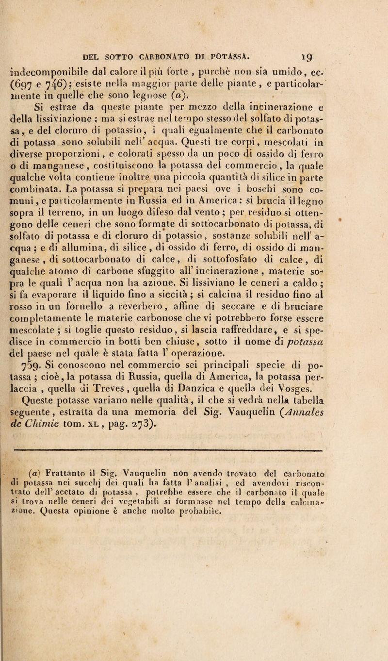 indecomponibile dai calore il più forte , purché non sia umido, ec. (697 e 746); esiste nella maggior parte delle piante, e particolar¬ mente in quelle che sono legnose (a). Si estrae da queste piante per mezzo della incinerazione e della lissiviazione ; ma si estrae nel tempo stesso del solfato di potas¬ sa , e del cloruro di potassio, i quali egualmente che il carbonato di potassa sono solubili nell’acqua. Questi tre corpi, mescolati in diverse proporzioni, e colorati spesso da un poco di ossido di ferro o di manganese, costituiscono la potassa del commercio, la quale qualche volta contiene inoltre una piccola quantità di silice in parte combinata. La potassa si prepara nei paesi ove i boschi sono co¬ muni , e particolarmente in Prussia ed in America: si brucia il legno sopra il terreno, in un luogo difeso dal vento; per residuo si otten¬ gono delle ceneri che sono formate di sottocarbonato di potassa, di solfato di potassa e di cloruro di potassio, sostanze solubili nell’ a- cqua ; e di allumina, di silice , di ossido di ferro, di ossido di man¬ ganese , di sottocarbonato di calce, di sottofosfato di calce, di qualche atomo di carbone sfuggito all’incinerazione, materie so-' pra le quali V acqua non ha azione. Si lissiviano le ceneri a caldo ; si fa evaporare il liquido fino a siccità; si calcina il residuo fino al rosso in un fornello a reverbero, affine di seccare e di bruciare completamente le materie carbonose che vi potrebbero forse essere mescolate ; si toglie questo residuo, si lascia raffreddare, e si spe¬ disce in commercio in botti ben chiuse, sotto il nome di potassa del paese nel quale è stata fatta V operazione. 759. Si conoscono nel commercio sei principali specie di po¬ tassa ; cioè, la potassa di Russia, quella di America, la potassa per- laccia , quella di Treves , quella di Danzica e quella dei Vosges. Queste potasse variano nelle qualità, il che si vedrà nella tabella seguente, estratta da una memoria del Sig. Vauquelin (.Annales de Chimie tom. xl , pag. 273). ! (a) Frattanto il Sig. Vauquelin non avendo trovato del carbonato di potassa nei succhj dei quali ha fatta l’analisi , ed avendovi riscon¬ trato dell1 acetato di potassa, potrebbe essere che il carbonato il quale si trova nelle ceneri dei vegetabili si formasse nel tempo della calcina¬ zione. Questa opinione è anche molto probabile.