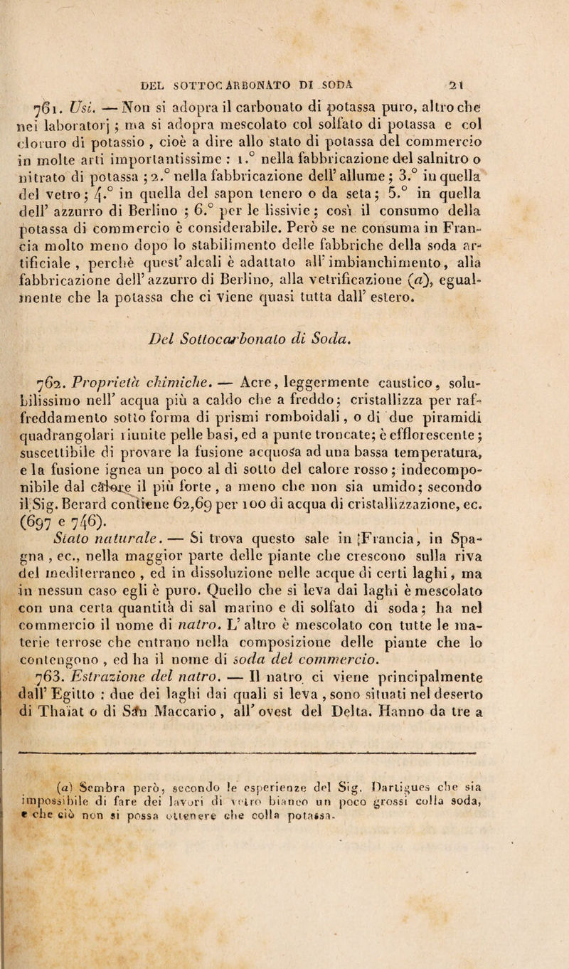 761. Usi. — Non si adopra il carbonato di potassa puro, altroché nei laboratori ; ma si adopra mescolato col solfato di potassa e col cloruro di potassio , cioè a dire allo stato di potassa del commercio in molte arti importantissime: i.° nella fabbricazione del salnitro o nitrato di potassa ; 2.0 nella fabbricazione dell’allume; 3.° in quella del vetro; 4*° in quella del sapon tenero o da seta; 5.° in quella dell’ azzurro di Berlino ; 6.° per le lissivie; cosi il consumo della potassa di commercio è considerabile. Però se ne consuma in Fran¬ cia molto meno dopo lo stabilimento delle fabbriche della soda ar¬ tificiale , perchè quest’alcali è adattato all’imbianchimento, alta fabbricazione dell’azzurro di Berlino, alla vetrificazione («), egual¬ mente che la potassa che ci viene quasi tutta dall’ estero. Del Sottoccu'bonalo di Soda. 762. Proprietà chimiche. — Acre, leggermente caustico, solu¬ bilissimo nell’ acqua più a caldo che a freddo; cristallizza per raf¬ freddamento sotto forma di prismi romboidali, o di due piramidi quadrangolari riunite pelle basi, ed a punte troncate; è efflorescente ; suscettibile di provare la fusione acquosa ad una bassa temperatura, e la fusione ignea un poco al di sotto del calore rosso ; indecompo¬ nibile dal càfere il più forte , a meno che non sia umido; secondo il Sier. Berard contiene 62,69 per 100 di acqua di cristallizzazione, ec. (697 e 746). Stato naturale. — Si trova questo sale in ^Francia, in Spa¬ gna , ec., nella maggior parte delle piante che crescono sulla riva del mediterraneo , ed in dissoluzione nelle acque di certi laghi, ma in nessun caso egli è puro. Quello che si leva dai laghi è mescolato con una certa quantità di sai marino e di solfato di soda; ha nel commercio il nome di natro. L’altro è mescolato con tutte le ma¬ terie terrose che entrano nella composizione delle piante che lo contengono , ed ha il nome di soda del commercio. 763. Estrazione del natro. — Il natro ci viene principalmente dall’Egitto : due dei laghi dai quali si leva , sono situati nel deserto di Thaïat o di S^fn Maccario, all’ovest del Delta. Hanno da tre a (a) Sembra però, secondo !e esperienze del Sig. Dariigues che sia impossibile di fare dei lavori di vetro bianco un poco grossi colla soda, e che ciò non si possa ottenere ebe colla potassa.