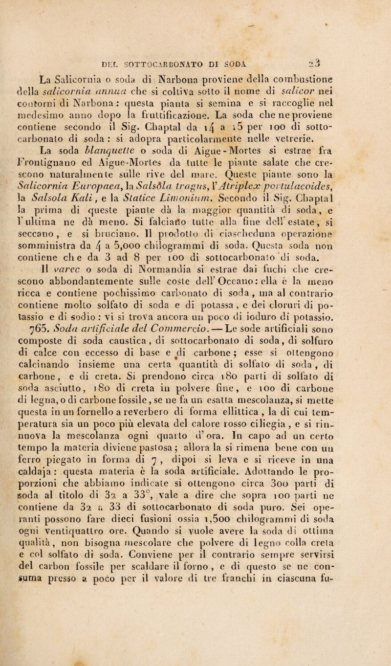 La Salicornia o soda di Narbona proviene della combustione della salicornia annua che si coltiva sotto il nome di salicor nei contorni di Narbona : questa pianta si semina e si raccoglie nel medesimo anno dopo la fruttificazione. La soda che ne proviene contiene secondo il Sig. Chaptal da i/j a i5 per 100 di sotto¬ carbonato di soda : si adopra particolarmente nelle vetrerie. La soda blanquette o soda di Aigue - Mortes si estrae fra Frontignano ed Aigue-Mortes da tutte le piante salate che cre¬ scono naturalmente sulle rive del mare. Queste piante sono la Salicornia Europaea,\a.Salsòla tragus,VAtriplex portulaeoides, la Salsola Kali, e la Statine Lini onium,. Secondo il Sig. Chaptal la prima di queste piante dà la maggior quantità di soda, e 1 ultima ne dà meno. Si falciarlo tutte alla fine dell estate, si seccano, e si bruciano. 11 pio dotto di ciascheduna operazione somministra da 4 a 5,000 chilogrammi di soda. Questa soda non contiene che da 3 ad 8 per ìoo di sottocarbonaio di soda. 11 varec o soda di Normandia si estrae dai fuchi che cre¬ scono abbondantemente sulle coste dell'Oceano : ella è la meno ricca e contiene pochissimo carbonato di soda , ma al contrario contiene molto solfato di soda e di potassa, c dei cloruri di po¬ tassio e di sodio : vi si trova ancora un poco di ioduro di potassio. 765. Soda artificiale del Commercio. — Le sode artificiali sono composte di soda caustica, di sottocarbonato di soda, di solfuro di calce con eccesso di base e ^di carbone; esse si ottengono calcinando insieme una certa quantità di solfato di soda , di carbone, e di creta. Si prendono circa 180 parti di solfato di soda asciutto, 180 di creta in polvere fine, e 100 di carbone di legna, o di carbone fossile, se ne fa un esatta mescolanza, si mette questa in un fornello a reverbero di forma ellittica, la di cui tem¬ peratura sia un poco più elevata del calore rosso ciliegia, e si rin- nuova la mescolanza ogni quarto d’ora. In capo ad un certo tempo la materia diviene pastosa ; allora la si rimena bene con un ferro piegato in forma di 7 , dipoi si leva c si riceve in una caldaja : questa materia è la soda artificiale. Adottando le pro¬ porzioni che abbiamo indicate si ottengono circa 3oo parti di soda al titolo di 32 a 33°, vale a dire che sopra ìoo parti ne contiene da 32 a 33 di sottocarbonaio di soda puro. Sei ope¬ ranti possono fare dieci fusioni ossia i,5oo chilogrammi di soda ogni ventiquattro ore. Quando si vuole avere la soda di ottima qualità, non bisogna mescolare che polvere di legno colla creta e col solfato di soda. Conviene per il contrario sempre servirsi del carbon fossile per scaldare il forno , e di questo se ne con¬ suma presso a poco per il valore di tre franchi in ciascuna fu-