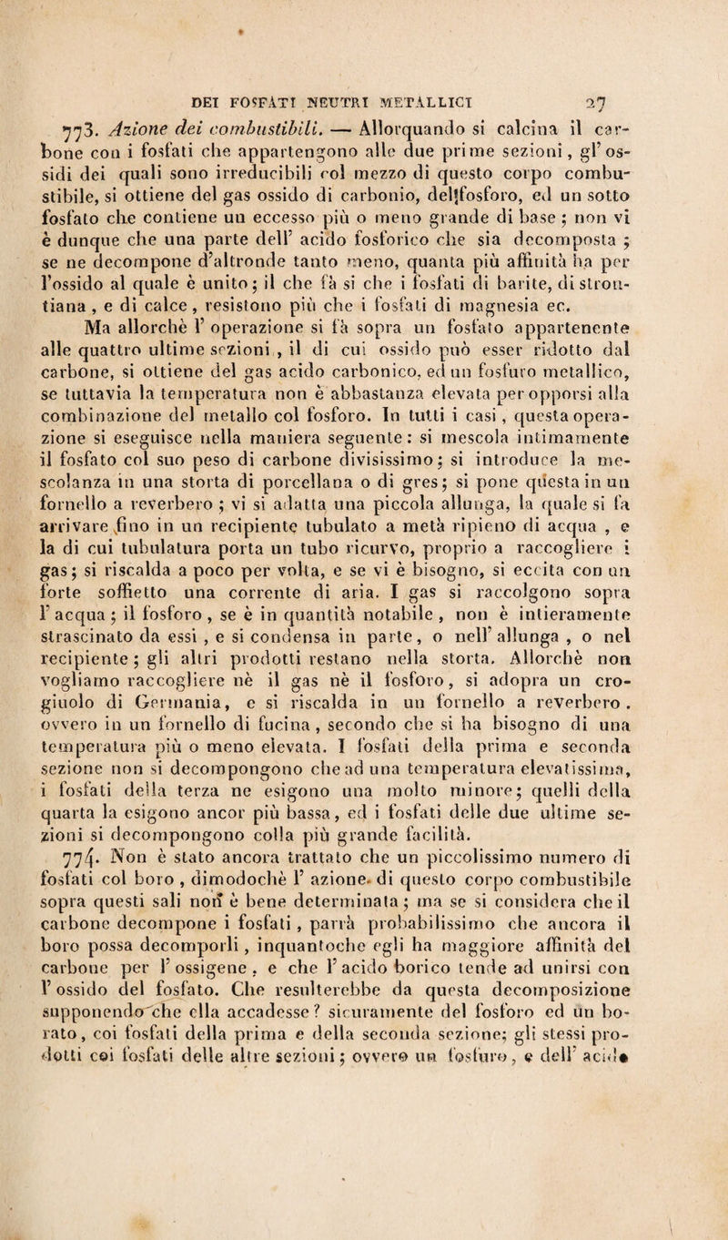 773. Azione dei combustibili. — Allorquando si calcina il car¬ bone eoa i fosfati che appartengono alle due prime sezioni, gl’os¬ sidi dei quali sono irreducibili roì mezzo di questo corpo combu¬ stibile, si ottiene del gas ossido di carbonio, delffosforo, ed un sotto fosfato die contiene un eccesso più o meno grande di base ; non vi è dunque che una parte dell5 acido fosforico che sia decomposta ; se ne decompone d’altronde tanto meno, quanta più affinità ha per l’ossido al quale è unito; il che fà si che i fosfati di barite, distrou- tiana , e di calce, resistono più che i fosfati di magnesia ec. Ma allorché l5 operazione si fà sopra un fosfato appartenente alle quattro ultime sezioni , il di cui ossido può esser ridotto dal carbone, si ottiene del gas acido carbonico, ed un fosfuro metallico, se tuttavia la temperatura non è abbastanza elevata per opporsi alla combinazione del metallo col fosforo. In tutti i casi , questa opera¬ zione si eseguisce nella maniera seguente: si mescola intimamente il fosfato col suo peso di carbone divisissimo; si introduce la me¬ scolanza in una storta di porcellana o di gres; si pone qdestainun fornello a reverbero ; vi si adatta una piccola allunga, la quale si fa arrivare fino in un recipiente tubulato a metà ripieno di acqua , e la di cui tubolatura porta un tubo ricurvo, proprio a raccogliere i gas; si riscalda a poco per volta, e se vi è bisogno, si eccita con un forte soffietto una corrente di aria. I gas si raccolgono sopra l’acqua ; il fosforo , se è in quantità notabile , non è intieramente strascinato da essi , e si condensa in parle, o nell’allunga , o nel recipiente ; gli altri prodotti restano nella storta. Allorché non vogliamo raccogliere nè il gas nè il fosforo, si adopra un cro¬ giuolo di Germania, c si riscalda in un fornello a reverbero. ovvero in un fornello di fucina, secondo che si ha bisogno di una temperatura più o meno elevata. I fosfati deila prima e seconda sezione non si decompongono che ad una temperatura elevatissima, i fosfati della terza ne esigono una molto minore; quelli della quarta la esigono ancor più bassa, ed i fosfati delle due ultime se¬ zioni si decompongono colla più grande facilità. 774* Non è stato ancora trattato che un piccolissimo numero di fosfati col boro , dimodoché 1’ azione, di questo corpo combustibile sopra questi sali non è bene determinala; ma se si considera che il carbone decompone i fosfati, parrà probabilissimo che ancora il boro possa decomporli, inquantoche egli ha maggiore affinità del carbone per F ossigene , e che F acido borico tende ad unirsi con V ossido del fosfato. Che resulterebbe da questa decomposizione supponendole ella accadesse? sicuramente del fosforo ed un bo¬ rato, coi fosfati della prima e della seconda sezione; gli stessi pro¬ dotti coi fosfati delle altre sezioni; ovvero un fosfuro, tt dell’ acid#