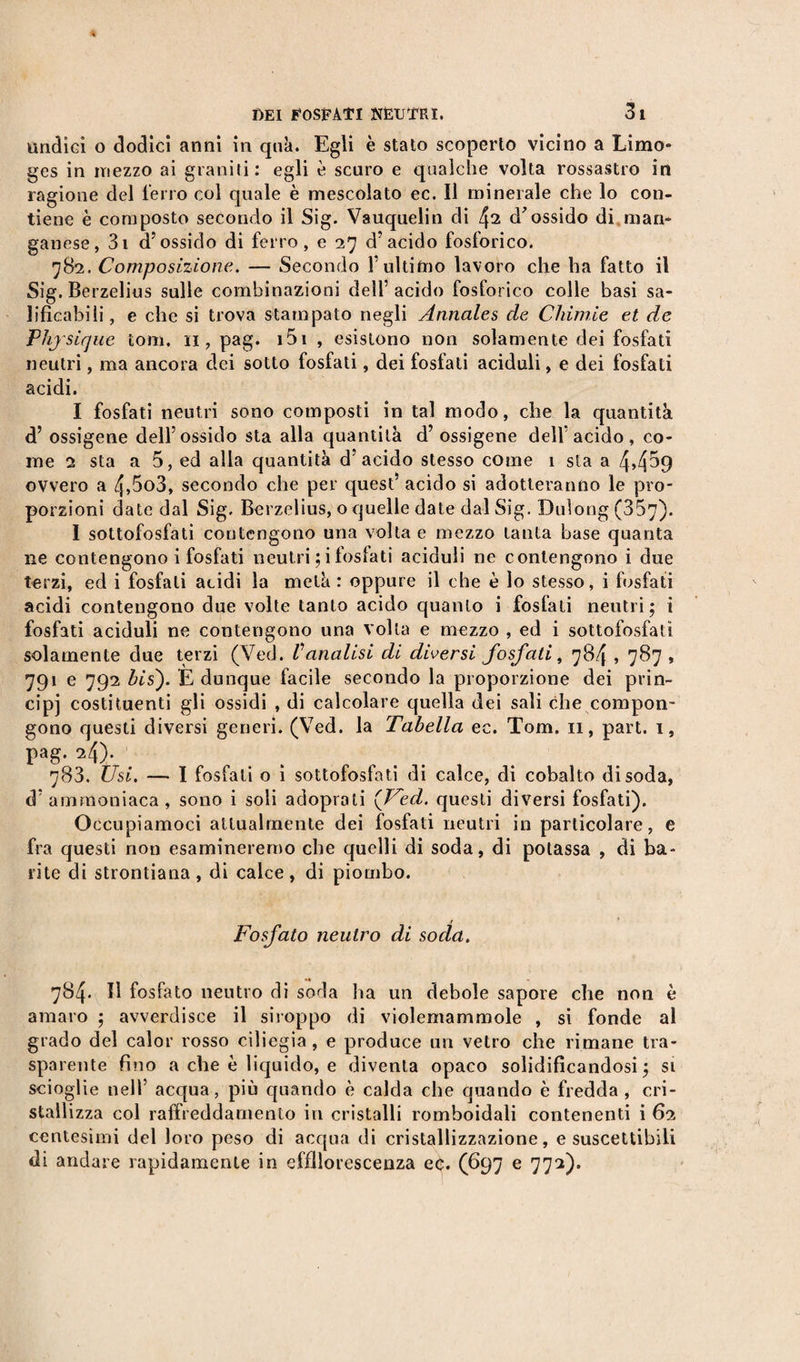undici o dodici anni in qua. Egli è stato scoperto vicino a Limo» ges in mezzo ai graniti: egli è scuro e qualche volta rossastro in ragione del ferro col quale è mescolato ec. Il minerale che lo con¬ tiene è composto secondo il Sig. Vauquelin di 42 d'ossido di man¬ ganese, 3i d’ossido di ferro, e 27 d’acido fosforico. 782. Composizione. — Secondo l’ultimo lavoro che ha fatto il Sig. Berzelius sulle combinazioni dell’ acido fosforico colle basi sa¬ lificabili, e che si trova stampato negli Annales de Chimie et de Physique toni. 11, pag. 151 , esistono non solamente dei fosfati neutri, ma ancora dei sotto fosfati, dei fosfati aciduli, e dei fosfati acidi. I fosfati neutri sono composti in tal modo, che la quantità d’ ossigene dell’ossido sta alla quantità d’ ossigene dell’acido, co¬ me 2 sta a 5, ed alla quantità d’acido stesso come 1 sta a 4&gt;4^9 ovvero a 4,5o3, secondo che per quest’ acido si adotteranno le pro¬ porzioni date dal Sig. Berzelius, o quelle date dal Sig. Duìong (357). I sottofosfati contengono una volta e mezzo tauta base quanta ne contengono i fosfati neutri ;i fosfati aciduli ne contengono i due terzi, ed i fosfati acidi la metà : oppure il che è lo stesso, i fosfati acidi contengono due volte tanto acido quanto i fosfati neutri; i fosfati aciduli ne contengono una volta e mezzo , ed i sottofosfatì solamente due terzi (Ved. Vanalisi di diversi fosfati, 784,787 , 791 e 792 bis). È dunque facile secondo la proporzione dei prin¬ cipi costituenti gli ossidi , di calcolare quella dei sali che compon¬ gono questi diversi generi. (Ved. la Tabella ec. Tom. 11, part. 1, Pag* . 783. Usi. — I fosfati o i sottofosfati di calce, di cobalto disoda, d’ammoniaca, sono i soli adoprati {Ved. questi diversi fosfati). Occupiamoci attualmente dei fosfati neutri in particolare, e fra questi non esamineremo che quelli di soda, di potassa , di ba¬ rite di strontiana , di calce , di piombo. r Fosfato neutro di soda. 784. H fosfato neutro di soda ha un debole sapore che non è amaro ; avverdisce il siroppo di violemammole , si fonde al grado del calor rosso ciliegia, e produce un vetro che rimane tra¬ sparente fino a che è liquido, e diventa opaco solidificandosi; si scioglie nell’ acqua, più quando è calda che quando è fredda , cri¬ stallizza col raffreddamento in cristalli romboidali contenenti i 62 centesimi del loro peso di acqua di cristallizzazione, e suscettibili di andare rapidamente in effllorescenza ec. (697 e 772).