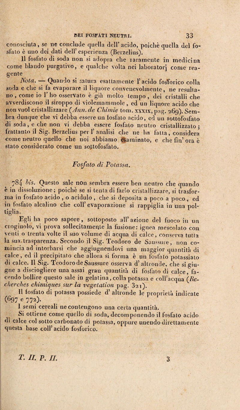 conosciuta, se ne conclude quella dell’acido, poiché quella del fo¬ sfato è uno dei dati dell’esperienza (Berzelius). Il fosfato di soda non si adopra che raramente in medicina come blando purgativo, e qualche volta nei laboratori come rea¬ gente Nota. — Quando si satura esattamente l’acido fosforico colla soda e che si fa evaporare il liquore convenevolmente, ne resulta¬ no , come io 1’ ho osservato è già molto tempo , dei cristalli che avverdiscono il siroppo di violemammole, ed un liquore acido che non vuol cristallizzare {Ann. de Chimie toni, xxxix, pag. 269). Sem¬ bra dunque che vi debba essere un fosfato acido, ed un sottofosfalo di soda, e che non vi debba essere fosfato neutro cristallizzato; frattanto il Sig. Berzelius per 1’ analisi che ne ha fatta, considera come neutro quello che noi abbiamo esaminato, e che fin’ ora è stato considerato come un so,ttofosfato. Fosfato di Potassa, 784 bis. Questo sale non sembra essere ben neutro che quando e in dissoluzione ; poiché se si tenta di farlo cristallizzare, si trasfor¬ ma in fosfato acido , o acidulo , che si deposita a poco a poco, ed in fosfato alcalino che coll’evaporazione si rappiglia in una pol¬ tiglia. Egli ha poco sapore, sottoposto all’azione del fuoco in un crogiuolo, vi prova sollecitamente la fusione: ignea mescolato con venti o trenta volte il suo volume di acqua di calce, conserva tutta la sua.trasparenza. Secondo il Sig. Teodoro de Saussure, non co¬ mincia ad intorbarsi che aggiogandovi una maggior quantità di calce, ed il precipitato che allora si forma è un fosfato potassiato di calce. Il Sig. Teodoro de Saussure osserva d’altronde, che si giu¬ gno a disciogliere una assai gran quantità di fosfato di calce, fa¬ cendo bollire questo sale in gelatina, colla potassa e coll’acqua (Re¬ cherches chimiques sur la végétation pag. 321). 11 fosfato di potassa possiede d altronde le proprietà indicate (697 e 772). I semi cereali ne contengono una certa quantità. Si ottiene come quello di soda, decomponendo il fosfato acido di calce col sotto carbonato di potassa, oppure unendo direttamente questa base coll’ acido fosforico. T. IL P, IL 3