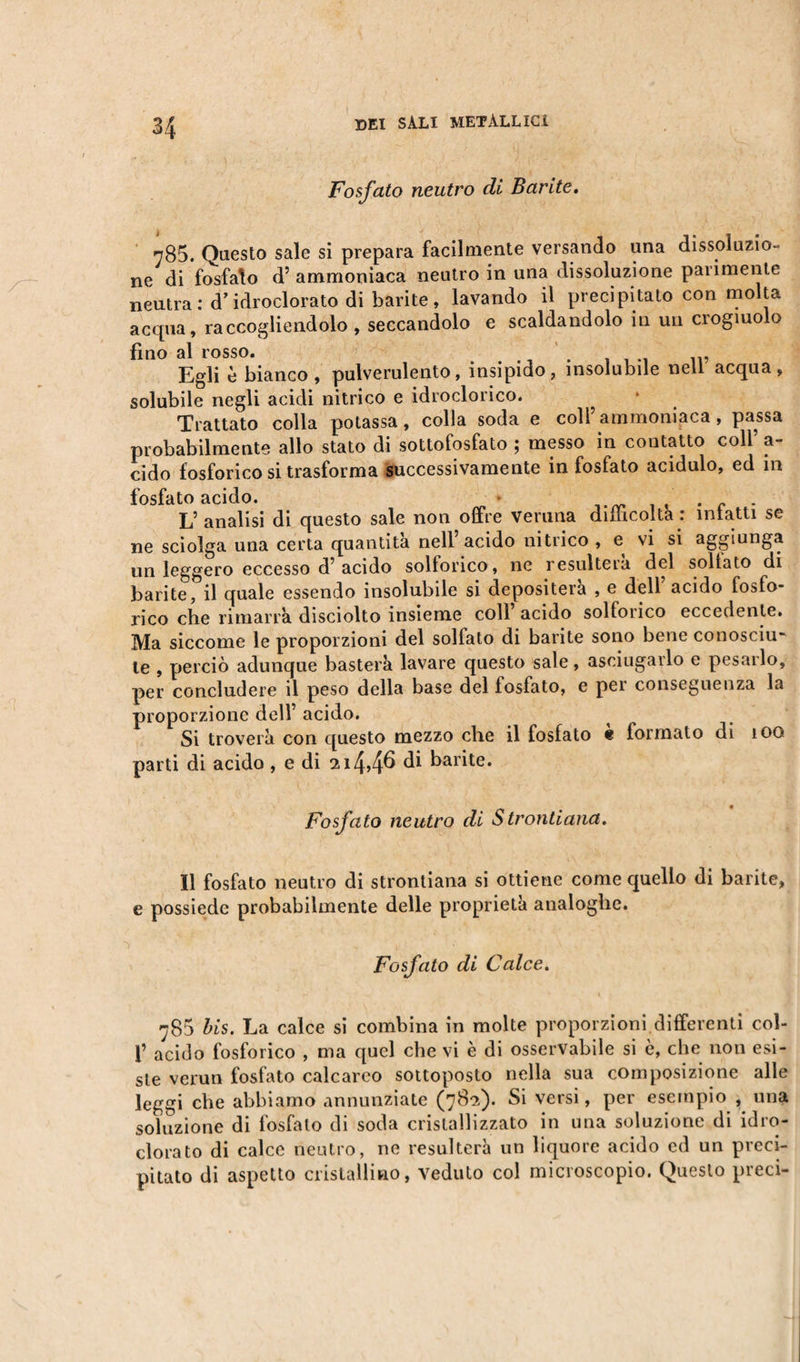 Fosfato neutro di Barite. 785. Questo sale si prepara facilmente versando una dissoluzio¬ ne di fosfato d’ ammoniaca neutro in una dissoluzione parimente neutra : d’idroclorato di barite , lavando il precipitato con molta acqua, raccogliendolo, seccandolo e scaldandolo in un crogiuolo fino al rosso. . , Egli è bianco, pulverulento, insipido, insolubile nell acqua, solubile negli acidi nitrico e idroclorico. Trattato colla potassa, colla soda e coll’ammoniaca, passa probabilmente allo stato di sottofosfato ; messo in contatto colf a- cido fosforico si trasforma successivamente in fosfato acidulo, ed m fosfato acido. . , . c . L’analisi di questo sale non offre veruna diiiicolta : intatti se ne sciolga una certa quantità nell acido nitrico , e vi si aggiunga un leggero eccesso d’ acido sollorico, ne resulterà del sollato di barite, il quale essendo insolubile si depositerà , e dell acido fosfo¬ rico che rimarra disciolto insieme coll acido solforico eccedente. Ma siccome le proporzioni del solfato di barite sono bene conosciu¬ te , perciò adunque basterà lavare questo sale, asciugarlo e pesarlo, per concludere il peso della base del fosfato, e per conseguenza la proporzione dell’ acido. Si troverà con questo mezzo che il fosfato è formato di 100 parti di acido, e di 2i4&gt;4^ barite. Fosfato neutro di Strontiana. Il fosfato neutro di strontiana si ottiene come quello di barite, e possiede probabilmente delle proprietà analoghe. Fosfato di Calce. 780 bis. La calce si combina in molte proporzioni differenti col- f acido fosforico , ma quel che vi è di osservabile si è, che non esi¬ ste verun fosfato calcareo sottoposto nella sua composizione alle leggi che abbiamo annunziate (782). Si versi, per esempio , una soluzione di fosfato di soda cristallizzato in una soluzione di idro¬ clorato di calce neutro, ne resulterà un liquore acido ed un preci¬ pitato di aspetto cristallino, veduto col microscopio. Questo preci-