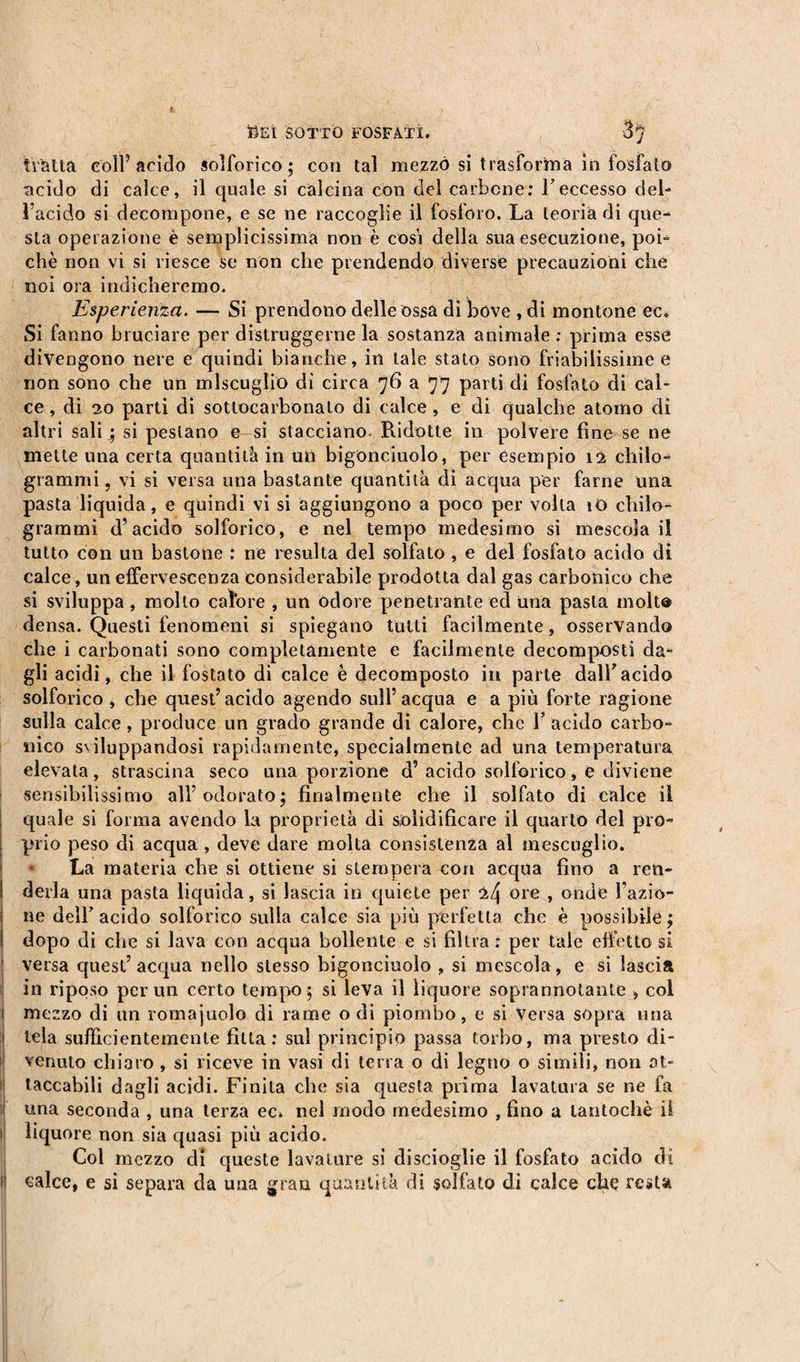 tratta coll5 arido solforico; con tal mezzo si trasforma in fosfato acido di calce, il quale si calcina con del carbone: F eccesso del¬ l’acido si decompone, e se ne raccoglie il fosforo. La teoria di que¬ sta operazione è semplicissima non è cosi della sua esecuzione, poi¬ ché non vi si riesce se non che prendendo diverse precauzioni che noi ora indicheremo. Esperienza. — Si prendono delle ossa di bove , di montone ec. Si fanno bruciare per distruggerne la sostanza animale : prima esse divengono nere e quindi bianche, in tale stato sono friabilissime e non sono che un miscuglio di circa 76 a 77 parti di fosfato di cal¬ ce , di 20 parti di sottocarbonato di calce, e di qualche atomo di altri sali ; si pestano e si stacciano Ridotte in polvere fine se ne mette una certa quantità in un bigonciuolo, per esempio 12 chilo¬ grammi , vi si versa una bastante quantità di acqua per farne una pasta liquida, e quindi vi si aggiungono a poco per volta iO chilo¬ grammi d’acido solforico, e nel tempo medesimo si mescola il tutto con un bastone : ne resulta del solfato , e del fosfato acido di calce, un effervescenza considerabile prodotta dal gas carbonico che si sviluppa , molto calore , un odore penetrante ed una pasta inolt® densa. Questi fenomeni si spiegano tutti facilmente, osservando che i carbonati sono completamente e facilmente decomposti da¬ gli acidi, che il fostato di calce è decomposto in parte dall'acido solforico , che quest’acido agendo sull’acqua e a più forte ragione sulla calce, produce un grado grande di calore, che l’acido carbo¬ nico sviluppandosi rapidamente, specialmente ad una temperatura elevata, strascina seco una porzione d’ acido solforico, e diviene sensibilissimo all’odorato; finalmente che il solfato di calce il quale si forma avendo la proprietà di solidificare il quarto del pro¬ prio peso di acqua , deve dare molta consistenza al mescuglio. La materia che si ottiene si stempera con acqua fino a ren¬ derla una pasta liquida, si lascia in quiete per 24 ore , onde l’azio¬ ne dell’acido solforico sulla calce sia più perfetta che è possibile; dopo di che si lava con acqua bollente e si filtra: per tale effetto si versa quest’acqua nello stesso bigonciuolo , si mescola, e si lascia in riposo per un certo tempo; si leva il liquore soprannotante , col mezzo di un romajuolo di rame o dì piombo, e si Versa sopra una tela sufficientemente fitta: sul principio passa torbo, ma presto di¬ venuto chiaro , si riceve in vasi di terra o di legno o simili, non at¬ taccabili dagli acidi. Finita che sia questa prima lavatura se ne fa una seconda , una terza ec. nel modo medesimo , fino a tantoché il liquore non sia quasi più acido. Col mezzo dì queste lavature si di scioglie il fosfato acido dì calce, e si separa da una gran quantità di solfato di calce che resta