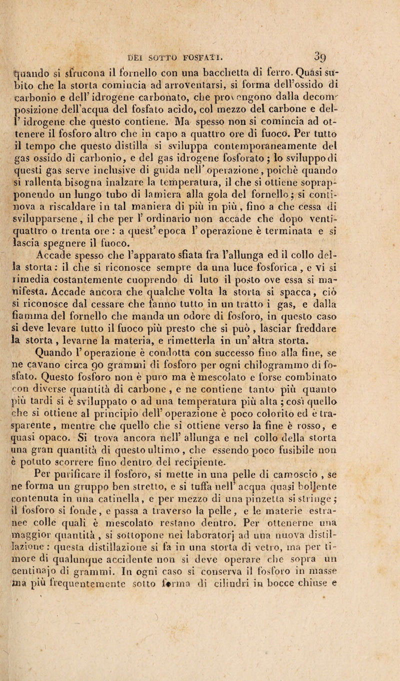 quando si sfrucona il fornello con una bacchetta di ferro. Quasi su¬ bito che la storia comincia ad arroventarsi, si forma dell’ossido di carbonio e dell’idrogene carbonato, che provengono dalla decoim posizione dell’acqua del fosfato acido, col mezzo del carbone e del- l’idrogene che questo contiene. Ma spesso non si comincia ad ot¬ tenere il fosforo altro che in capo a quattro ore di fuoco. Per tutto il tempo che questo distilla si sviluppa contemporaneamente del gas ossido di carbonio, e del gas idrogene fosforato ; lo sviluppo di questi gas serve inclusive di guida nell’operazione, poiché quando si rallenta bisogna inalzare la temperatura, il che si ottiene soprap¬ ponendo un lungo tubo di lamiera alla gola del fornello; si comi¬ nova a riscaldare in tal maniera di piti in più , fino a che cessa di svilupparsene, il che per 1’ ordinario non accade che dopo venti- quattro o trenta ore : a quest’ epoca 1’ operazione è terminata e si lascia spegnere il fuoco. Accade spesso che l’apparato sfiata fra l’allunga ed il collo del¬ la storta: il che si riconosce sempre da una luce fosforica, e vi si rimedia costantemente cuoprendo di luto il posto ove essa si ma¬ nifesta. Accade ancora che qualche volta la storta si spacca, ciò si riconosce dal cessare che fanno tutto in un tratto i gas, e dalla fiamma del fornello che manda un odore di fosforo, in questo caso si deve levare lutto il fuoco più presto che si può , lasciar freddare la storta, levarne la materia, e rimetterla in un’altra storta. Quando l’operazione è condotta con successo fino alla fine, se ne cavano circa 90 grammi di fosforo per ogni chilogrammo di fo¬ sfato. Questo fosforo non è puro ma è mescolalo e forse combinalo con diverse quantità di carbone , e ne contiene tanto più quanto più tardi si è sviluppato o ad una temperatura più alta ; cosi quello che si ottiene al principio dell’ operazione è poco colorito ed è tra¬ sparente , mentre che quello che si ottiene verso la fine è rosso, e quasi opaco. Si trova ancora nell’ allunga e nei collo della storta una gran quantità di questo ultimo , che essendo poco fusibile non è potuto scorrere fino dentro dei recipiente. Per purificare il fosforo, si mette in una pelle di camoscio , se ne forma un gruppo ben stretto, e si tuffa nell’ acqua quasi boljente contenuta in una catinella, e per mezzo di una pinzetta si stringe; il fosforo si fonde, e passa a traverso la pelle, e le materie estra¬ nee colle quali è mescolato restano dentro. Per ottenerne una maggior quantità , si sottopone nei laboratori ad una nuova distil¬ lazione : questa distillazione si fa in una storta di vetro, ma per ti¬ more di qualunque accidente non si deve operare che sopra un centinajo di grammi. In ogni caso si conserva il fosforo in masse ma più frequentemente sotto ferma di cilindri in bocce chiuse e