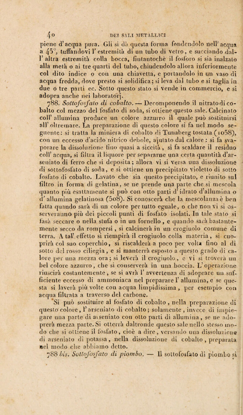 piene d’acqua pura. Gli si dà questa forma fondendolo nell’acqua a 45°, tuffandovi l’estremità di un tubo di vetro, e succiando dal- F altra estremità colla bocca, fintantoché il fosforo si sia inalzato alla metà o ai tre quarti del tubo, chiudendolo allora inferiormente col dito indice o con una chiavetta, e portandolo in un vaso di acqua fredda, dove presto si solidifica; si leva dal tubo e si taglia in due o tre parti ec. Sotto questo stato si vende in commercio, e si adopra anche nei laboratori. 788. Sottofosfato di cobalto. — Decomponendo il nitratodi co¬ balto col mezzo del fosfato di soda, si ottiene questo sale. Calcinato colf allumina produce un colore azzurro il quale può sostituirsi all’oltremare. La preparazione di questo colore si fa nel modo se¬ guente: si tratta la miniera di cobalto di Tunaberg tostata (io58), con un eccesso d’acido nitrico debole, ajutato dal calore : si fa sva¬ porare la dissoluzione fino quasi a siccità , si fa scaldare il residuo colf acqua, si filtra il liquore per separarne una certa quantità d’ar- seniato di ferro che si deposita; allora vi si versa una dissoluzione di sottofosfato di soda, e si ottiene un precipitato violetto di sotto fosfato di cobalto. Lavato che sia questo precipitalo, e riunito sul filtro in forma di gelatina, se ne prende una parte che si mescola quanto più esattamente si può con otto parti d’idrato d’allumina o d’allumina gelatinosa (5o8). Si conoscerà che la mescolanza è ben fatta quando sarà di un colore per tutto eguale, o che non vi si os¬ serveranno più dei piccoli punti di fosfato isolati. In tale stato si farà seccare o nella stufa 0 in un fornello , e quando sarà bastante¬ mente secco da rompersi , si calcinerà in un crogiuolo comune di terra. A taf effetto si riempirà il crogiuolo colla materia, si cuo- prirà col suo coperchio, si riscalderà a poco per volta fino al di sotto del rosso ciliegia, e si manterrà esposto a questo grado di ca¬ lore per una mezza ora; si leverà il crogiuolo, c vi si troverà un bel colore azzurro, che si conserverà in una boccia. L’operazione riuscirà costantemente, se si avrà F avvertenza di adoprare un suf¬ ficiente eccesso di ammoniaca nel preparare 1 allumina, c se que¬ sta si laverà più volte con acqua limpidissima , per esempio con acqua filtrala a traverso del carbone. Si può sostituire al fosfato di cobalto , nella preparazione di questo'colore , F arsenialo di cobalto; solamente, invece di impie¬ gare una parte di aiseniato con otto parti di allumina, se ne ado- prerà mezza parte.Si otterrà daltronde questo sale nello stesso mo¬ do che si ottiene il fosfato, cioè a dire, versando una dissoluzione di arsenialo di potassa, nella dissoluzione di cobalto , preparata «cl modo che abbiamo detto. 788 bis. Sottofosfato di piombo. — 11 sottofosfato di piombosi