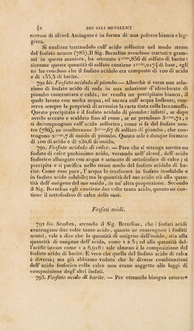 eccesso di alcool. Asciugato è in forma di una polvere bianca e leg¬ giera. Si analizza trattandolo coll’ acido solforico nel modo stesso del fosfato neutro (785).,11 Sig. Berzelius avendone trattati 2 gram¬ mi in questa maniera, ha ottenuto isrrm),856 di solfato di barite: siccome questa quantità di solfato contiene isram,2i74di base, egli ne ha concluso che il fosfato acidulo era composto di 100 di acido e di 155,5 di barite. 791 bis. Fosfato acidulo di piombo.-— Allorché si versa una solu¬ zione di fosfato acido di soda in una soluzione d’idroclorato di piombo concentrata e calda, ne resulta un precipitato bianco, il quale lavato con molta acqua, ed ancora coll’ acqua bollente, con¬ serva sempre la proprietà di arrossire la carta tinta colla laccamuffa. Questo precipitato è il fosfato acidulo di piombo: infatti , se dopo averlo seccato e scaldato fino al rosso , se ne prendono 3*ram,72, e si decompongono coll’acido solforico , come si fa del fosfato neu¬ tro (786), ne resulteranno 3^rAW,6fj di solfato di piombo , che con¬ tengono 2Sra“,7 di ossido di piombo. Questo sale è dunque formato di 100 di acido e di 23o,6 di ossido. 792. Fosfato acidulo di calce. — Pare che si ottenga ancora un fosfato di calce pochissimo acido, versando nell’alcool, dell’ acido fosforico allungato con acqua e saturato di sottofosfato di calce ; si precipita e si purifica nello stesso modo del fosfato acidulo di ba¬ rite. Come esso pure, 1’ acqua lo trasforma in fosfato insolubile e in fosfato acido solubile; ma la quantità del suo acido stà alla quan¬ tità dell5 ossigene del suo ossido , in un’ altra proporzione. Secondo il Sig. Berzelius egli contiene due volte tanto acido, quanto ne con¬ tiene il sottofosfato di calce delle ossa. Fosfati acidi. 792 bis. Sembra, secondo il Sig. Berzelius, che i fosfati acidi contengano due volte tanto acido, quanto ne contengono i fosfati neutri, vale a dire che la quantità di ossigene delfossido, stia alla quantità di ossigene dell'acido, come 1 a 5 ; ed alla quantità del¬ l’acido istesso come 1 a 8,918 : tale almeno è la composizione del fosfato aèido, di barile. E vero che quella del fosfato acido di calce è diversa; ma già abbiamo veduto che le diverse combinazioni dell’ acido fosforico colla calce non erano soggette alle leggi di composizione degl’altri fosfati. 793. Fosfato acido di barite. — Per ottenerlo bisogna saturare