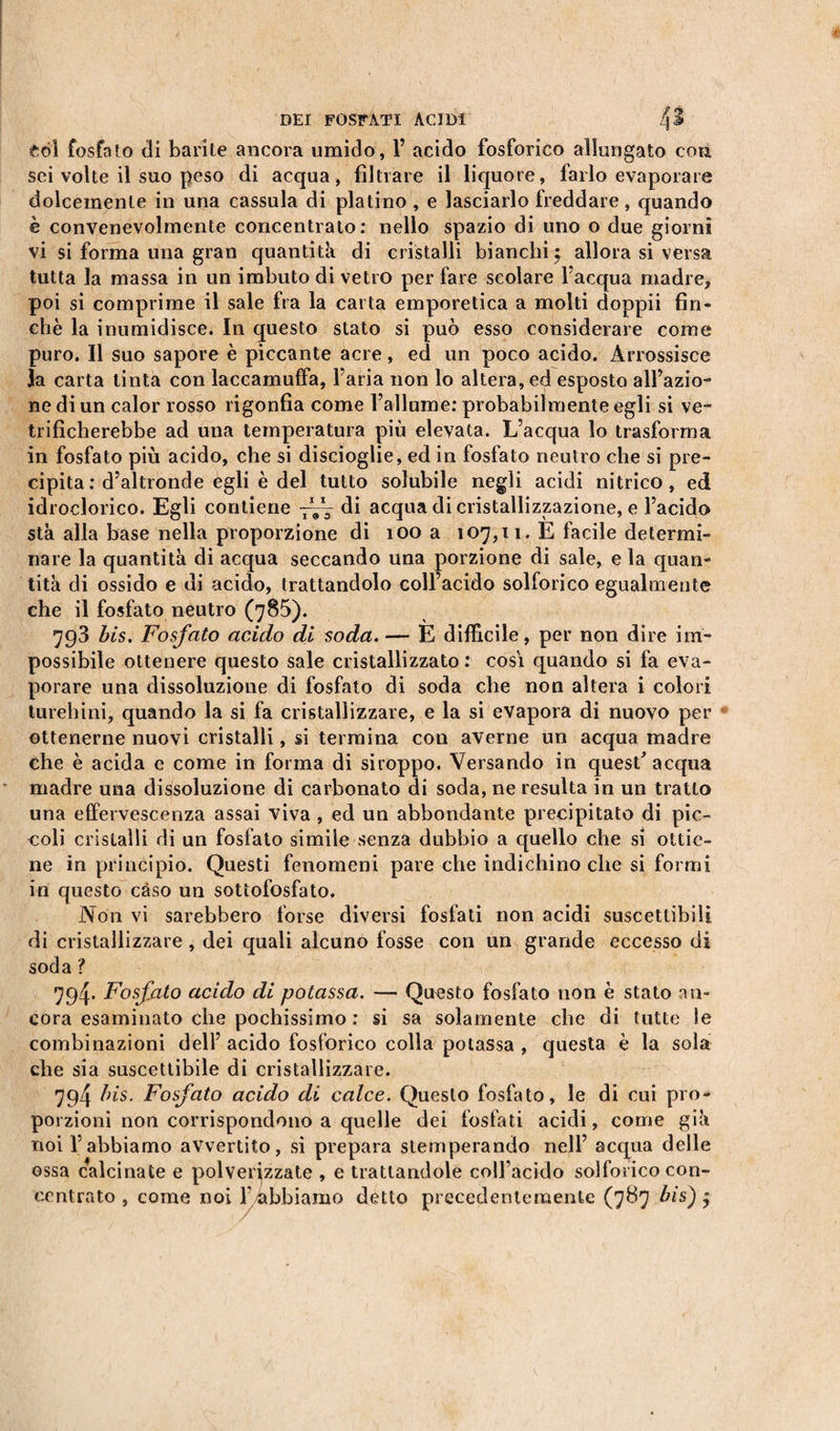 eòi fosfato di barite ancora umido, 1’ acido fosforico allungato con sei volte il suo peso di acqua, filtrare il liquore, farlo evaporare dolcemente in una cassula di platino , e lasciarlo freddare, quando è convenevolmente concentrato: nello spazio di uno o due giorni vi si forma una gran quantità di cristalli bianchi £ allora si versa tutta la massa in un imbuto di vetro per fare scolare l’acqua madre, poi si comprime il sale fra la carta emporetica a molti doppii fin¬ ché la inumidisce. In questo stato si può esso considerare come puro. Il suo sapore è piccante acre, ed un poco acido. Arrossisce la carta tinta con laccamuffa, l’aria non lo altera, ed esposto all’azio¬ ne di un calor rosso rigonfia come l’allume: probabilmente egli si ve¬ trificherebbe ad una temperatura più elevata. L’acqua lo trasforma in fosfato più acido, che si discioglie, ed in fosfato neutro che si pre¬ cipita : d’altronde egli è del tutto solubile negli acidi nitrico, ed idroclorico. Egli contiene 7^ di acqua di cristallizzazione, e l’acido sta alla base nella proporzione di 100 a 107,11. E facile determi¬ nare la quantità di acqua seccando una porzione di sale, e la quan¬ tità di ossido e di acido, trattandolo coll’acido solforico egualmente che il fosfato neutro (785). 793 bis. Fosfato acido di soda. — E difficile, per non dire im¬ possibile ottenere questo sale cristallizzato : cosi quando si fa eva¬ porare una dissoluzione di fosfato di soda che non altera i colori turchini, quando la si fa cristallizzare, e la si evapora di nuovo per ottenerne nuovi cristalli, si termina con averne un acqua madre che è acida e come in forma di siroppo. Versando in quest' acqua madre una dissoluzione di carbonato di soda, ne resulta in un tratto una effervescenza assai viva , ed un abbondante precipitato di pic¬ coli cristalli di un fosfato simile senza dubbio a quello che si ottie¬ ne in principio. Questi fenomeni pare che indichino che si formi in questo caso un sottofosfato. Non vi sarebbero forse diversi fosfati non acidi suscettibili di cristallizzare, dei quali alcuno fosse con un grande eccesso di soda ? 794. Fosfato acido di potassa. — Questo fosfato non è stato an¬ cora esaminato che pochissimo : si sa solamente che di tutte le combinazioni dell’ acido fosforico colla potassa , questa è la sola che sia suscettibile di cristallizzare. 794 bis. Fosfato acido di calce. Questo fosfato, le di cui pro¬ porzioni non corrispondono a quelle dei fosfati acidi, come già noi l’abbiamo avvertito, si prepara stemperando nell’ acqua delle ossa calcinate e polverizzate , e trattandole coll’acido solforico con¬ centrato , come noi f abbiamo detto precedentemente (787 bis) $