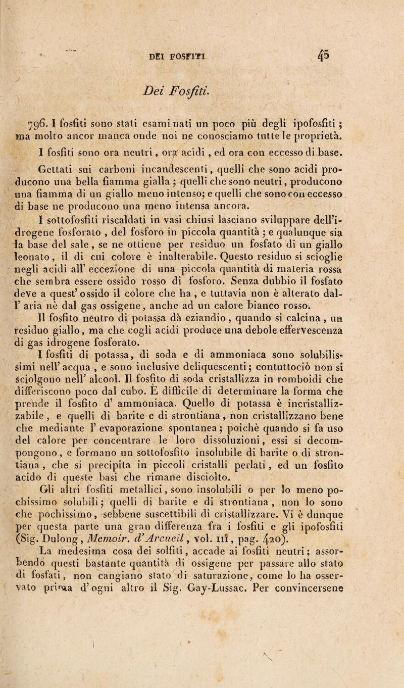 Dei Fosfiti* 796. I fosfiti sono stati esami nati un poco più degli ipofosfiti ; ina molto ancor manca onde noi ne conosciamo tutte le proprietà. I fosfiti sono ora neutri, oiyf acidi, ed ora con eccesso di base. Gettati sui carboni incandescenti, quelli che sono acidi pro¬ ducono una bella fiamma gialla ; quelli che sono neutri, producono una fiamma di un giallo meno intenso; e quelli che sono con eccesso di base ne producono una meno intensa ancora. I sottofosfiti riscaldati in vasi chiusi lasciano sviluppare dell’i- drogene fosforalo , del fosforo in piccola quantità ; e qualunque sia la base del sale, se ne ottiene per residuo un fosfato di un giallo leonato, il di cui colore è inalterabile. Questo residuo si scioglie negli acidi all’ eccezione di una piccola quantità di materia rossa che sembra essere ossido rosso di fosforo. Senza dubbio il fosfato deve a quest’ossido il colore che ha , e tuttavia non è alterato dal- 1’ aria nè dal gas ossigene, anche ad un calore bianco rosso. II fosfito neutro di potassa dà eziandio, quando si calcina, un residuo giallo, ma che cogli acidi produce una debole effervescenza di gas idrogene fosforato. I fosfiti di potassa, di soda e di ammoniaca sono solubilis¬ simi nell’acqua , e sono inclusive deliquescenti; contuttociò non si sciolgono nell’ alcool. Il fosfito di soda cristallizza in romboidi che differiscono poco dal cubo. E difficile di determinare la forma che prende il fosfito d’ ammoniaca. Quello di potassa è incristalliz¬ zabile, e quelli di barite e di strontiana, non cristallizzano bene che mediante 1’ evaporazione, spontanea ; poiché quando si fa uso del calore per concentrare le loro dissoluzioni, essi si decom¬ pongono, e formano un sottofosfito insolubile di barite o di stron¬ tiana , che si precipita in piccoli cristalli periati, ed un fosfito acido di queste basi che rimane disciolto. Gli altri fosfiti metallici, sono insolubili o per lo meno po¬ chissimo solubili; quelli di barite e di strontiana, non lo sono che pochissimo, sebbene suscettibili di cristallizzare. Vi è dunque per questa parte una gran differenza fra i fosfiti e gli ipofosfili (Sig. Dulong, Memoir. d’Arateli, voi. in, pag. 4*20)- La medesima cosa dei solfiti, accade ai fosfiti neutri; assor¬ bendo questi bastante quantità di ossigene per passare allo stato di fosfati, non cangiano stato di saturazione, come lo ha osser¬ vato prima d’ogni altro il Sig. Gay-Lussac. Per convincersene