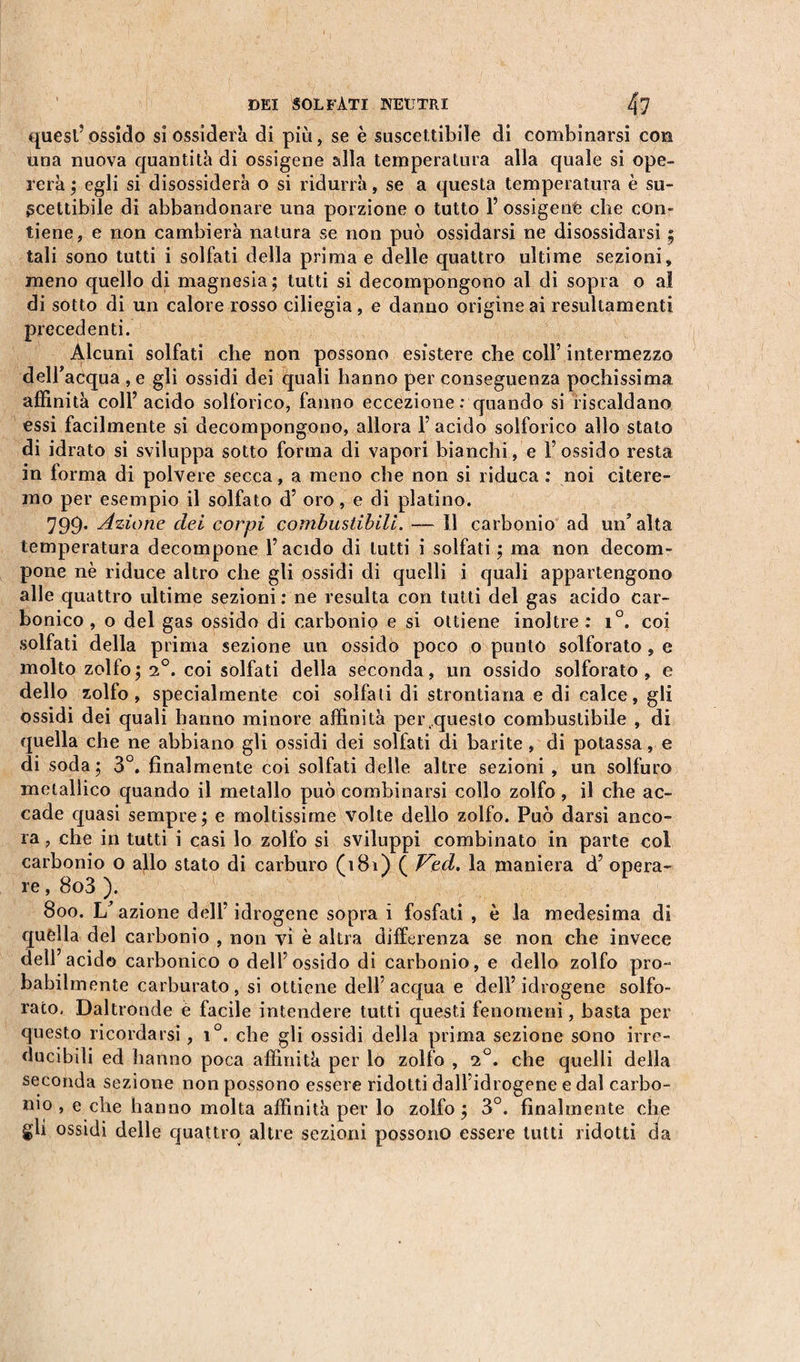 DEI SOLFATI NEUTRI 4? quest’ ossido si ossiderà di più, se è suscettibile di combinarsi con una nuova quantità di ossigena alia temperatura alla quale si ope¬ rerà ; egli si disossiderà o si ridurrà, se a questa temperatura è su¬ scettibile di abbandonare una porzione o tutto 1’ ossigeni che con¬ tiene, e non cambierà natura se non può ossidarsi ne disossidarsi ; tali sono tutti i solfati della prima e delle quattro ultime sezioni, meno quello di magnesia; tutti si decompongono al di sopra o aï di sotto di un calore rosso ciliegia, e danno origine ai resultamenti precedenti. Alcuni solfati che non possono esistere che coll’ intermezzo dell’acqua ,e gli ossidi dei quali hanno per conseguenza pochissima affinità coll’acido solforico, fanno eccezione .-quando si riscaldano essi facilmente si decompongono, allora 1’ acido solforico allo stato di idrato si sviluppa sotto forma di vapori bianchi, e l’ossido resta in forma di polvere secca, a meno che non si riduca : noi citere¬ mo per esempio il solfato d’ oro, e di platino. 799. Azione dei corpi combustibili. — Il carbonio ad un’alta temperatura decompone l’acido di lutti i solfati ; ma non decom¬ pone nè riduce altro che gli ossidi di quelli i quali appartengono alle quattro ultime sezioni: ne resulta con tutti del gas acido car¬ bonico , o del gas ossido di carbonio e si ottiene inoltre : i°. coi solfati della prima sezione un ossido poco o punto solforato , e molto zolfo; 2°. coi solfati della seconda, un ossido solforato, e dello zolfo, specialmente coi solfali di stronfiarla e di calce, gli ossidi dei quali hanno minore affinità per,questo combustibile , di quella che ne abbiano gli ossidi dei solfati di barite , di potassa, e di soda; 3°. finalmente coi solfati delle altre sezioni , un solfuro metallico quando il metallo può combinarsi collo zolfo, il che ac¬ cade quasi sempre; e moltissime volte dello zolfo. Può darsi anco¬ ra , che in tutti i casi lo zolfo si sviluppi combinato in parte col carbonio o allo stato di carburo (181) ( J^ed. la maniera d’ opera¬ re , 8o3 ). 800. L’ azione dell’ idrogene sopra i fosfati , è la medesima di quella del carbonio , non vi è altra differenza se non che invece dell’acido carbonico o dell’ossido di carbonio, e dello zolfo prò- babilmente carburato, si ottiene dell’acqua e dell’idrogene solfo¬ rato, Daltronde e facile intendere tutti questi fenomeni, basta per questo ricordarsi, i°. che gli ossidi della prima sezione sono irre¬ ducibili ed hanno poca affinità per lo zolfo , i°. che quelli della seconda sezione non possono essere ridotti dall’idrogene e dal carbo¬ nio , e che hanno molta affinità per lo zolfo ; 3°. finalmente che gli ossidi delle quattro altre sezioni possono essere tutti ridotti da