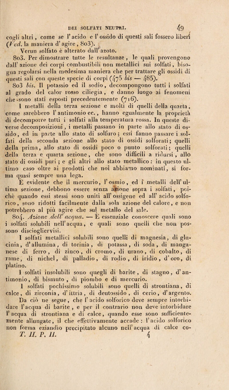 cogli altri, come se l’acido e l’ossido di questi sali fossero liberi (Ved. la maniera d’ agire , 8o3). Verun solfato è alterato dall’azoto. 803. Per dimostrare tutte le resultanze , le quali provengono dall’ azione dei corpi combustibili non metallici sui solfati, biso¬ gna regolarsi nella medesima maniera che per trattare gli ossidi di questi sali con queste specie di corpi (47$ bis — 4^5). 8o3 bis. Il potassio ed il sodio , decompongono tutti i solfati al grado del calor rosso ciliegia , e danno luogo ai fenomeni che-sono stati esposti precedentemente (716). I metalli della terza sezione e molli di quelli della quarta , come sarebbero 1’ antimonio ec., hanno egualmente la proprietà di decomporre tutti i solfali alla temperatura rossa. In queste di¬ verse decomposizioni, i metalli passano in parte allo stato di os¬ sido, ed in parte allo stato di solfuro ; essi fanno passare i sol¬ fati della seconda sezione allo stato di ossidi solforati; quelli della prima, allo stato di ossidi poco o punto solforati; quelli della terza e quarta sezione, che sono difficili a ridursi , allo stato di ossidi puri ; e gli altri allo stato metallico: in questo ul¬ timo caso oltre ai prodotti che noi abbiamo nominati, si for¬ ma quasi sempre una lega. È evidente che il mercurio, l’osmio, ed i metalli dell’ul¬ tima sezione, debbono essere senza azione sopra i solfati, poi¬ ché quando essi stessi sono uniti all’ossigeno ed all’ acido solfo¬ rico , sono ridotti facilmente dalla sola azione del calore, e non potrebbero al più agire che sul metallo del sale. 804. Azione dell’acqua.—E essenziale conoscere quali sono i solfati solubili nell’acqua, e quali sono quelli che non pos¬ sono disciogliervisi. I solfati metallici solubili sono quelli di magnesia, di glu¬ cinia, d’allumina, di torinia , di potassa, di soda, di manga¬ nese di ferro , di zinco , di cromo, di urano, di cobalto, di rame, di nichel, di palladio, di rodio, di iridio, d’oro, di platino. i solfati insolubili sono quegli di barite, di stagno, d’an¬ timonio, di bismuto, di piombo e di mercurio. 1 solfati pochissimo solubili sono quelli di stronliana, di calce, di zirconia, d’ittria , di deutossido , di cerio, d’argento. Da ciò ne segue, che 1’acido solforico deve sempre intorbi¬ dare l’acqua di barite , e per il contrario non deve intorbidare l’acqua di strontiana e di calce, quando esse sono sufficiente- mente allungate, il che effettivamente accade: l’acido solforico non forma eziandio precipitato alcuno nell’acqua di calce co- T. II. P. IL 4