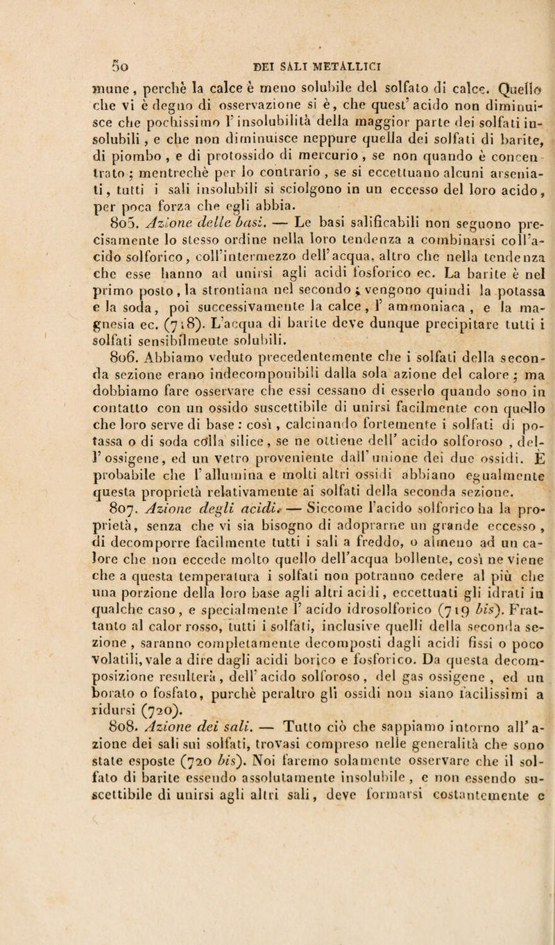 mune, perchè la calce è meno solubile del solfato di calce. Quello che vi è degno di osservazione si è, che quest’ acido non diminui¬ sce che pochissimo 1 insolubilità della maggior parte dei solfati in¬ solubili , e che non diminuisce neppure quella dei solfati di barite, di piombo , e di protossido di mercurio , se non quando è concen Irato ; mentrechè per lo contrario , se si eccettuano alcuni arsenia- ti, tutti i sali insolubili si sciolgono in un eccesso del loro acido, per poca forza che egli abbia. 805. Azione delle basi. — Le basi salificabili non seguono pre¬ cisamente lo stesso ordine nella loro tendenza a combinarsi coll'a¬ cido solforico, coll’intermezzo dell’acqua, altro che nella tendenza che esse hanno ad unirsi agli acidi fosforico ec. La barite è nel primo posto , la strontiana nel secondo ; vengono quindi la potassa e la soda, poi successivamente la calce, 1 ammoniaca , e la ma¬ gnesia ec. (718)- L’acqua di barite deve dunque precipitare tutti i solfati sensibilmente solubili. 806. Abbiamo veduto precedentemente che i solfati della secon¬ da sezione erano indecomponibili dalla sola azione del calore; ma dobbiamo fare osservare che essi cessano di esserlo quando sono in contatto con un ossido suscettibile di unirsi facilmente con que-llo che loro serve di base : cosi , calcinando fortemente i solfati di po¬ tassa o di soda colla silice, se ne ottiene dell’ acido solforoso , del- 1’ossigeno, ed un vetro proveniente dall unione dei due ossidi. E probabile che l’allumina e molti altri ossidi abbiano egualmente questa proprietà relativamente ai solfati della seconda sezione. 807. Azione degli acidi. — Siccome l’acido solforico ha la pro¬ prietà, senza che vi sia bisogno di adoprarne un grande eccesso , di decomporre facilmente tutti i sali a freddo, o almeno ad un ca¬ lore che non eccede molto quello dell’acqua bollente, cosi ne viene che a questa temperatura i solfati non potranno cedere al più che una porzione della loro base agli altri acidi, eccettuati gli idrati in qualche caso, e specialmente 1’ acido idrosolforico (719 bis'). Frat¬ tanto al calor rosso, tutti i solfati, inclusive quelli della seconda se¬ zione , saranno completamente decomposti dagli acidi fìssi o poco Volatili, vale a dire dagli acidi borico e fosforico. Da questa decom¬ posizione resulterà, dell acido solforoso, del gas ossigene , ed un borato o fosfato, purché peraltro gli ossidi non siano facilissimi a ridursi (720). 808. Azione dei sali. — Tutto ciò che sappiamo intorno alTa- zione dei sali sui solfati, trovasi compreso nelle generalità che sono state esposte (720 bis). Noi faremo solamente osservare che il sol¬ fato di barite essendo assolutamente insolubile, e non essendo su¬ scettibile di unirsi agli altri sali, deve formarsi costantemente c