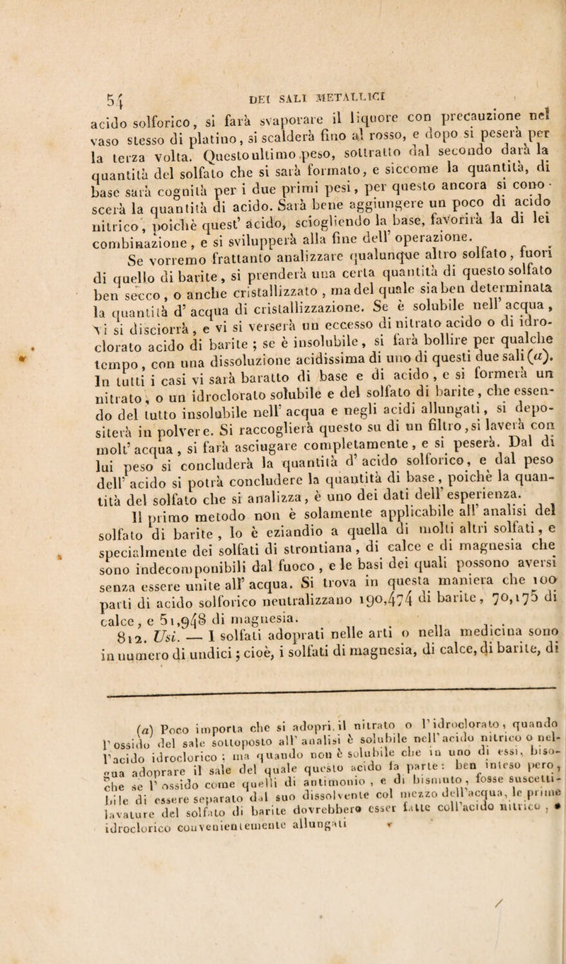 acido solforico, si farà svaporare il liquore con precauzione nel vaso stesso di platina, si scalderà fino al rosso, e dopo si peserà per la terza volta. Questo ultimo .peso, sottratto aal secondo dava la quantità del solfato che si sarà formato, e siccome la quantità, di base sarà cognita per i due primi pesi, per questo ancora si cono • scerà la quantità di acido. Sarà bene aggiungere un poco di acido nitrico , poiché quest’acido, sciogliendo la base, favorirà la di lei combinazione, e si svilupperà alla fine dell operazione. r Se vorremo frattanto analizzare qualunque altro sollato, tuon di quello di barite, si prenderà una certa quantità di questo sollato ben secco, o anche cristallizzato , ma del quale sia ben determinata la quantità d’acqua di cristallizzazione. Se e solubile nell acqua , Vi sì disciorrà, e vi si verserà un eccesso di nitrato acido o di idro- clorato acido di barite ; se è insolubile, si farà bollire per qualche tempo , con una dissoluzione acidissima di uno di questi due sali (a). In lutti i casi vi sarà baratto di base e di acido , e si formerà un nitrato, o un idroclorato solubile e del sollato di barite, che essen¬ do del lutto insolubile nell’ acqua e negli acidi allungati, si depo¬ siterà in polvere. Si raccoglierà questo su di un filtro,si lavera con inoli’acqua, si farà asciugare completamente, e si peserà. Dal di lui peso si concluderà la quantità d acido solforico, e dal peso dell’ acido si potrà concludere la quantità di base , poiché la quan¬ tità del solfato che si analizza, è uno dei dati dell’esperienza. 11 primo metodo non è solamente applicabile all analisi del solfato di barite, lo è eziandio a quella di molli altri solfati, e specialmente dei solfati di strontiana , di calce e di magnesia che sono indecomponibili dal fuoco , e le basi dei quali possono aversi senza essere unite all’acqua. Si trova in questa maniera che 100 parti di acido solforico neutralizzano 190,474 ca ^arlte» 7°&gt;l73 di calce, e 51,948 di magnesia. g12. Usi. — 1 solfati adoprati nelle arti o nella medicina sono in numero di undici ; cioè, i solfati di magnesia, di calce, &lt;}i barile, di (a) Poco importa clic si aclopri.il nitrato o P idrocloralo , quando P ossido del sale sottoposto all’analisi è solubile nell’anelo nitrico o nel- idroclorico ; ma quando non è solubile clie in uno m essi, tuso- id rodo ri co couveniemementc allungati /