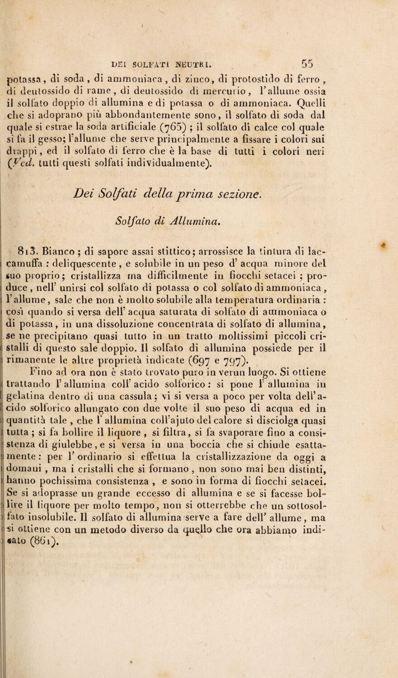 potassa, di soda , di ammoniaca , di zinco, di protostido di ferro , di deutossido di rame, di deutossido dì mercurio, rallume ossia il solfato doppio di allumina e di potassa o di ammoniaca. Quelli che si adoprano più abbondantemente sono, il solfato di soda dal quale si estrae la soda artificiale (765) ; il solfato di calce col quale si fa il gesso; 1 allume che serve principalmente a fissare i colori sui drappi, ed il solfato di ferro che è la base di tutti i colori neri (fcd. tutti questi solfati individualmente). Dei Solfati della piima sezione. Solfalo di Allumina. B13. Bianco ; di sapore assai stittico; arrossisce la tintura di lac¬ camuffa : deliquescente , e solubile in un peso d' acqua minore del suo proprio; cristallizza ma diffìcilmente in fiocchi setacei ; pro- du ce , nell’ unirsi col solfato dì potassa o col solfato di ammoniaca, l’allume, sale che non è molto solubile alla temperatura ordinaria : così quando si versa dell’ acqua saturata di solfato di ammoniaca o di potassa, in una dissoluzione concentrata di solfato di allumina, se ne precipitano quasi tutto in un tratto moltissimi pìccoli cri- fj stalli di questo sale doppio. 11 solfato di allumina possiede per il rimanente le altre proprietà indicate (697 e 797). Fino ad ora non è stato trovato puro in verun luogo. Si ottiene i trattando l’allumina coll’acido solforico: si pone l’allumina in [ gelatina dentro di una cassula ; vi si versa a poco per volta deli’a- i cido soltorico allungato con due volte il suo peso di acqua ed in quantità tale , che 1 allumina coll’ajuto del calore si disciolga quasi tutta ; si fa bollire il liquore , si fibra, si fa svaporare fino a consi¬ stenza di giulebbe, e si versa in una boccia che si chiude esatta- : mente : per Y ordinario si effettua la cristallizzazione da oggi a 1 domani , ma i cristalli che si formano , non sono mai ben distinti, I hanno pochissima consistenza , e sono in forma di fiocchi setacei. Se si adoptasse un grande eccesso di allumina e se si facesse bol- : lire il liquore per molto tempo, non si otterrebbe che un sottosol- ) fato insolubile. Il solfato di allumina serve a fare dell’ allume, ma f si ottiene con un metodo diverso da quello che ora abbiamo indi¬ cato (861). II