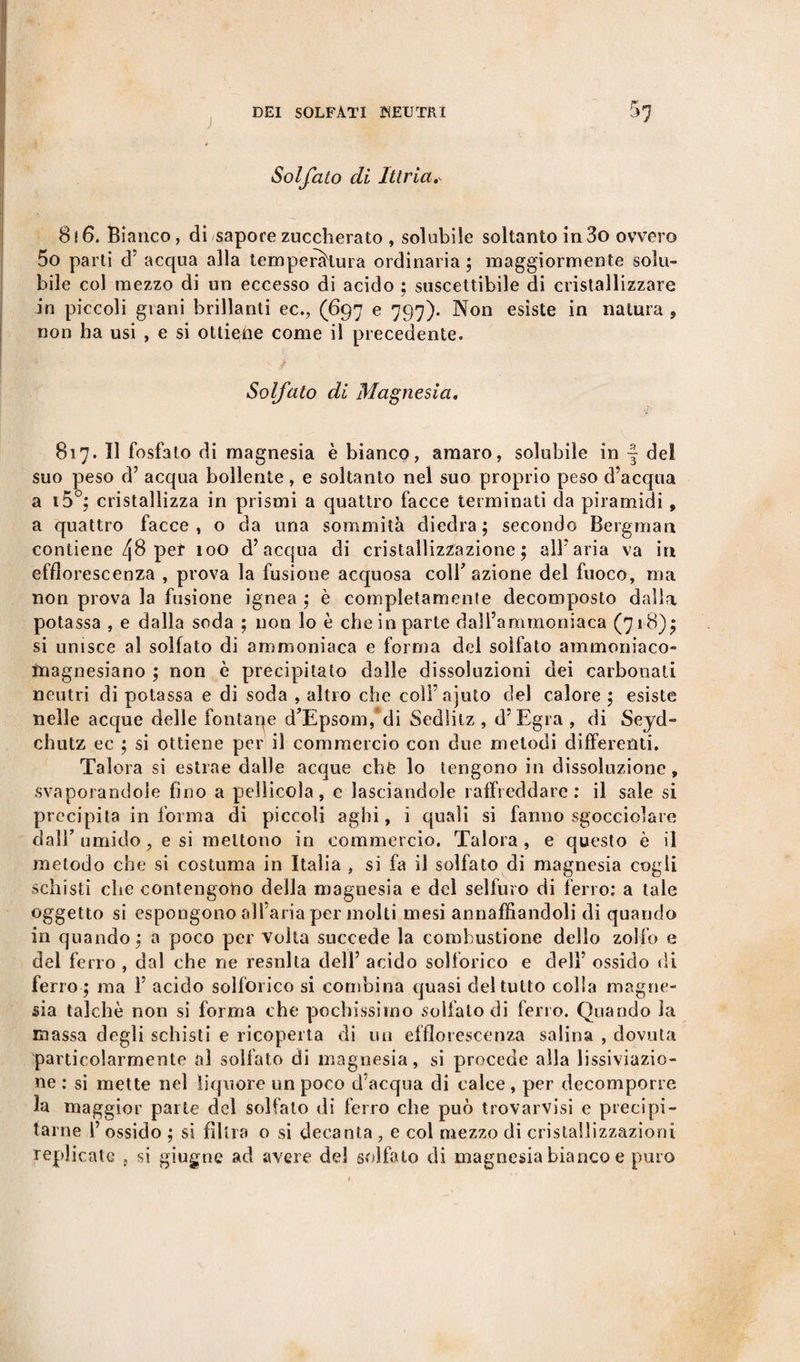 Solfato di Ittria. 8 ! 6. Bianco, di sapore zuccherato , solubile soltanto in 3o ovvero 5o parti d’ acqua alla temperatura ordinaria; maggiormente solu¬ bile col mezzo di un eccesso di acido ; suscettibile di cristallizzare in piccoli grani brillanti ec., (697 e 797). Non esiste in natura , non ha usi , e si ottiene come il precedente. Solfato di Magnesia. '■£ ' 817. Il fosfato di magnesia è bianco, amaro, solubile in •§ del suo peso d’ acqua bollente, e soltanto nel suo proprio peso d’acqua a i5°; cristallizza in prismi a quattro facce terminati da piramidi, a quattro facce, o da una sommità diedra; secondo Bergman contiene per 100 d’acqua di cristallizzazione; all’aria va in efflorescenza , prova la fusione acquosa coir azione del fuoco, ma non prova la fusione ignea ; è completamente decomposto dalla potassa , e dalla soda ; non lo è che in parte dall’ammoniaca (718); si unisce al solfato di ammoniaca e forma del solfato ammoniaco- ìnagnesiano ; non è precipitato dalle dissoluzioni dei carbonati neutri di potassa e di soda , altro che coll’ajuto del calore ; esiste nelle acque delle fontaqe d’Epsom, di Sedlitz , d’Egra, di Seyd- chutz ec ; si ottiene per il commercio con due metodi differenti. Talora si estrae dalle acque chë lo tengono in dissoluzione, svaporandole fino a pellicola, e lasciandole raffreddare: il sale si precipita informa di piccoli aghi, i quali si fanno sgocciolare dall’ umido, e si mettono in commercio. Talora, e questo è il metodo che si costuma in Italia , si fa il solfato di magnesia cogli sdiisti che contengono della magnesia e del selfuro di ferro: a tale oggetto si espongono all'aria per molti mesi annaffiandoli di quando in quando ; a poco per volta succede la combustione dello zolfo e del ferro , dal che ne resnlla dell’ acido solforico e dell’ ossido di ferro ; ma 1’ acido solforico si combina quasi del tutto colla magne¬ sia talché non si forma che pochissimo solfato di ferro. Quando la massa degli schisti e ricoperta di un efflorescenza salina , dovuta particolarmente al solfato di magnesia, si procede alla lissiviazio- ne : si mette nel liquore un poco d’acqua di calce , per decomporre la maggior parte del solfalo di ferro che può trovarvisi e precipi¬ tarne 1’ ossido ; si filtra o si decanta , e col mezzo di cristallizzazioni replicate , si giugne ad avere del solfato di magnesia bianco e puro