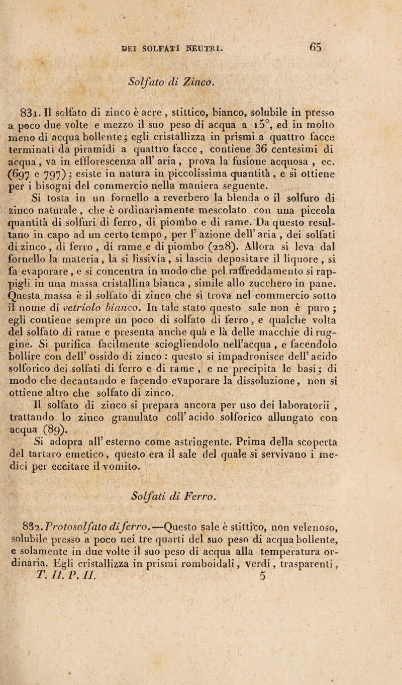 Solfato di Zinco. 831. Il solfato di zinco è acre , stittico, bianco, solubile in presso a poco due volte e mezzo il suo peso di acqua a i5°, ed in molto meno di acqua bollente ; egli cristallizza in prismi a quattro facce terminati da piramidi a quattro facce, contiene 36 centesimi di acqua, va in efflorescenza all’ aria, prova la fusione acquosa , ec, (697 e 797) ; esiste in natura in piccolissima quantità, e si ottiene per i bisogni del commercio nella maniera seguente. Si tosta in un fornello a reverbero la blenda o il solfuro di zinco naturale , che è ordinariamente mescolato con una piccola quantità di solfuri di ferro, di piombo e di rame. Da questo resul¬ tano in capo ad un certo tempo, per Y azione dell’ aria , dei solfati di zinco , di ferro , di rame e di piombo (228). Allora si leva dal fornello la materia, la si lissivia , si lascia depositare il liquore , si fa evaporare , e si concentra in modo che pel raffreddamento si rap¬ pigli in una massa cristallina bianca , simile allo zucchero in pane. Questa massa è il solfato di zinco che si trova nel commercio sotto il nome di vetriolo bianco. In tale stato questo sale non è puro ; egli contiene sempre un poco di solfato di ferro, e qualche volta del solfato di rame e presenta anche quà e là delle macchie di rug¬ gine. Si purifica facilmente sciogliendolo nell’acqua , e facendolo bollire con dell’ ossido di zinco : questo si impadronisce dell’acido solforico dei solfati di ferro e di rame , e ne precipita le basi $ di modo che decantando e facendo evaporare la dissoluzione, non si ottiene altro che solfato di zinco. Il solfato di zinco si prepara ancora per uso dei laboratorii , trattando lo zinco granulato coll’acido solforico allungato con acqua (89). Si adopra all’ esterno come astringente. Prima della scoperta del tartaro emetico, questo era il sale del quale si servivano i me¬ dici per eccitare il vomito. Solfati di Ferro. 832. Protosolfato diferro.—Questo sale è stittico, non velenoso, solubile presso a poco nei tre quarti del suo peso di acqua bollente, e solamente in due volte il suo peso di acqua alla temperatura or¬ dinaria. Egli cristallizza in prismi romboidali, verdi, trasparenti, T. IL P. IL 5