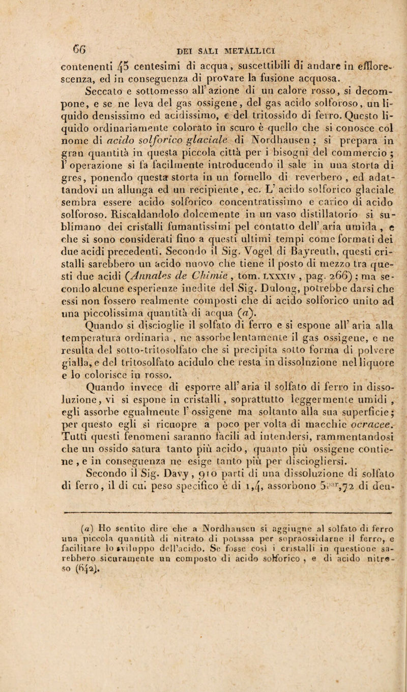 contenenti 4^ centesimi di acqua » suscettibili di andare in efflore¬ scenza, ed in conseguenza di provare la fusione acquosa. Seccato e sottomesso alf azione di un calore rosso, si decom¬ pone, e se ne leva del gas ossigeno, del gas acido solforoso, un li¬ quido densissimo ed acidissimo, € del tritossido di ferro. Questo li¬ quido ordinariamente colorato in scuro è quello che si conosce col nome di acido solforico glaciale di Nordhausen ; si prepara in gran quantità in questa piccola città per i bisogni del commercio ; l’operazione si fa facilmente introducendo il sale in una storia di gres, ponendo questa storta in un fornello di reverbero , ed adat¬ tandovi un allunga ed un recipiènte, ec. L acido solforico glaciale sembra essere acido solforico concentratissimo e carico di acido solforoso. Riscaldandolo dolcemente in un vaso distillatorio si su¬ blimano dei cristalli fumantissimi pel contatto dell’ aria umida , e che si sono considerati fino a questi ultimi tempi come formati dei due acidi precedenti. Secondo il Sig. Vogel di Bayreuth, questi cri¬ stalli sarebbero un acido nuovo che tiene il posto di mezzo tra que¬ sti due acidi (.Annales de Chimie , tom. lxxxiv , pag. 266) ; ma se¬ condo alcune esperienze inedite del Sig. Dulong, potrebbe darsi che essi non fossero realmente composti che di acido solforico unito ad una piccolissima quantità di acqua (a). Quando si disciogìie il solfato di ferro e si espone all’ aria alla temperatura ordinaria , ne assorbe lentamente il gas ossigene, e ne resulta del sotto-tritosolfato che si precipita sotto forma di polvere gialla, e del tritosolfato acidulo che resta in dissoluzione nel liquore e lo colorisce in rosso. Quando invece di esporre all’aria il solfato di ferro in disso¬ luzione, vi si espone in cristalli , soprattutto leggermente umidi , egli assorbe egualmente f ossigene ma soltanto alla sua superfìcie; per questo egli si ricuopre a poco per volta di macchie ocracee. Tutti questi fenomeni saranno facili ad intendersi, rammentandosi che un ossido satura tanto più acido, quanto più ossigeno contie¬ ne , e in conseguenza ne esige tanto più per di sciogli ersi. Secondo il Sig. Davy, 910 parti di una dissoluzione di solfato di ferro, il di cui peso specifico è di i,q, assorbono 5t’*r,72 di deu- («) Ho sentito dire che a Nordhausen si aggiugne al solfato di ferro una piccola quantità di nitrato di potassa per snpraossidarne il ferro, e facilitare lo sviluppo dell’acido. Se fosse così i cristalli in questione sa¬ rebbero sicuramente un composto di acido solforico , e di acido nitro¬ so (bqa).