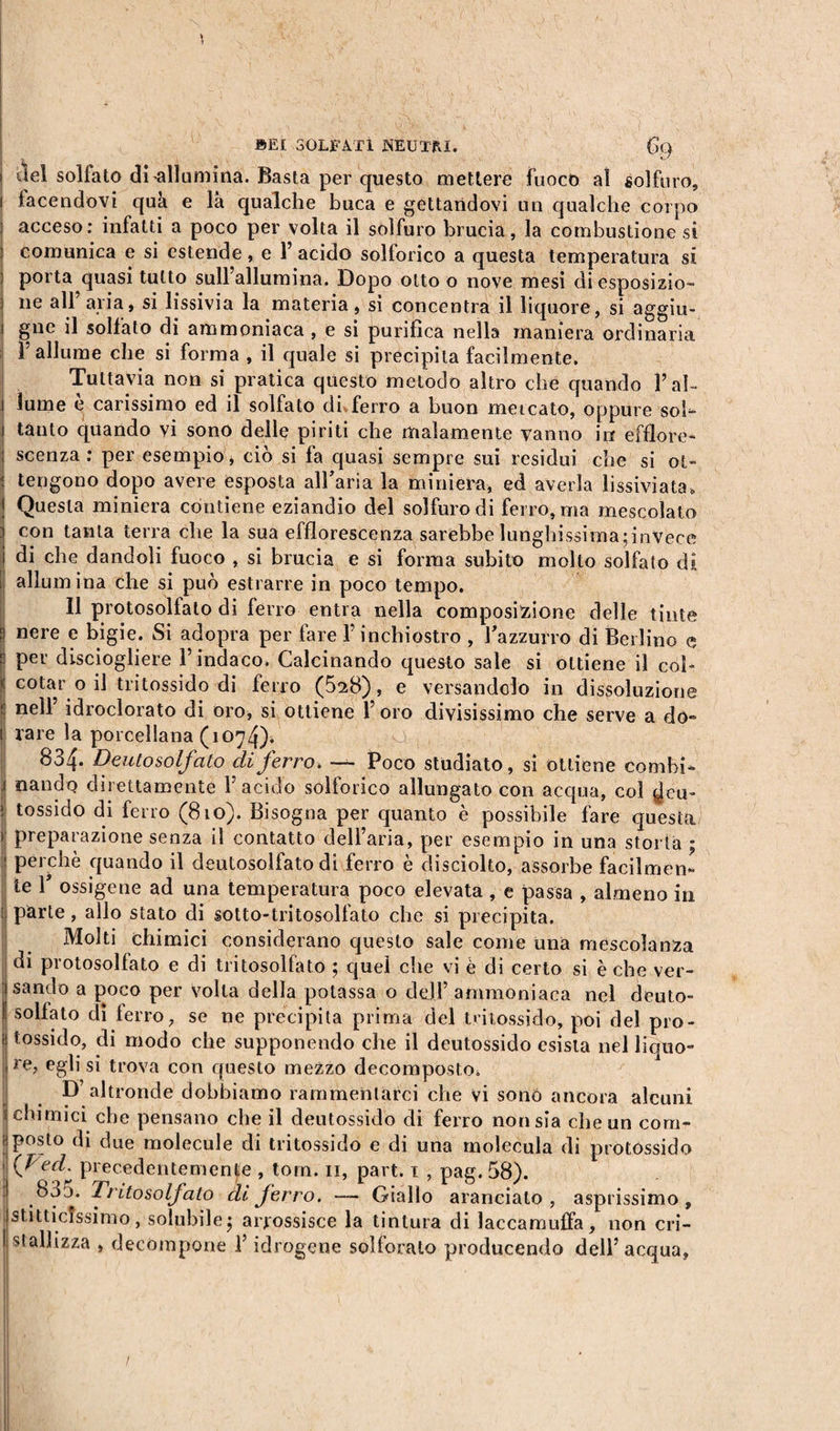 ) SEI SOLFATI NEUTRI. (k) i del solfato di allumina. Basta per questo mettere fuoco al solfuro, i facendovi qua e là qualche buca e gettandovi un qualche corpo : acceso: infatti a poco per volta il solfuro brucia, la combustione si comunica e si estende, e 1’ acido solforico a questa temperatura sì porta quasi tutto sull’allumina. Dopo otto o nove mesi di esposizio- | lie all’aria, si lissivia la materia, si concentra il liquore, si aggiu- i gnc il solfato di ammoniaca , e si purifica nella maniera ordinaria l’allume che si forma , il quale si precipita facilmente. Tuttavia non si pratica questo metodo altro che quando Bah l lume e carissimo ed il solfato di ferro a buon mercato, oppure soh i tanto quando vi sono delle piriti che malamente vanno in efflore- ; scenza : per esempio, ciò si fa quasi sempre sui residui che si ot- j tengono dopo avere esposta all’aria la miniera, ed averla lissiviata, Î Questa miniera contiene eziandio del solfuro di ferro, ma mescolato j con tanta terra che la sua efflorescenza sarebbe lunghissima;invece l di che dandoli fuoco , si brucia e si forma subito molto solfato di I allumina che si può estrarre in poco tempo. Il protosolfato di ferro entra nella composizione delle tinte S nere e bigie. Si adopra per fare l’inchiostro , Buzzurro di Berlino e p Pev disciogliere l’indaco. Calcinando questo sale si ottiene il cob &lt;; colar o il tritossido di ferro (5t8) , e versandolo in dissoluzione P nelf idroclorato di oro, si ottiene l’oro divisissimo che serve a do- I rare la porcellana (1074). 834. Deutosol/ato di ferro. — Poco studiato, si ottiene combi- .1 nando direttamente l’acido solforico allungato con acqua, col ^jeu- &gt; tossido di ferro (810). Bisogna per quanto è possibile fare questa ! preparazione senza il contatto dell’aria, per esempio in una storta ; : perchè quando il deulosolfato di ferro è disciolto, assorbe facilmen¬ te P ossigene ad una temperatura poco elevata , e passa , almeno in i parte, allo stato di sotto-tritosolfato che si precipita. Molti chimici considerano questo sale come una mescolanza di protosolfato e di tritosolfato ; quel che vi è di certo si è che ver- Jsando a poco per volta della potassa o dell’ ammoniaca nel deuto- ! solfato dì ferro, se ne precipita prima del tritossido, poi del pro- i| tossido, di modo che supponendo che il deutossido esista nel liquo- I re, egli si trova con questo mezzo decomposto. D’altronde dobbiamo rammentarci che vi sono ancora alcuni j chimici che pensano che il deutossido di ferro non sia che un com- f| posto di due molecule di tritossido e di una molecula di protòssido | (Ved. precedentemente , torn. 11, part. 1 , pag. 58). 800. Tritosolfato di ferro. —• Giallo aranciato, asprissimo, staticissimo, solubile $ arrossisce la tintura di laccamuffa, non cri- li stali izza , decompone l’idrogene solforato producendo dell’acqua,