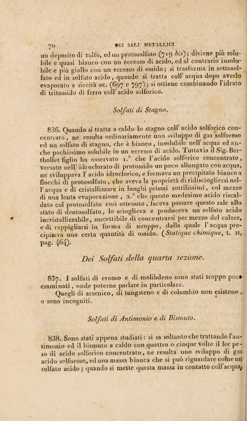 un deposito di zollo, ed un ptfolosoliato (7^ i,is')ì diviene piu solu- bile e quasi bianco con un Recesso di acido, ed al contrailo insolm bile e più giallo con un eccesso di ossido j si trasforma in sottosol¬ fato ed in solfato acido, quando si tratta colf acqua dopo averlo evaporato a siccità ec. (697 e 797); si ottiene combinando l’idrato di tritossido di ferro colf acido solforico. Solfati di Stagno. 836. Quando si tratta a caldo lo stagno colf acido solforico con¬ centrato^, ne resulta ordinariamente uno sviluppo di gas solforoso ed un solfato di stagno, che è bianco, insolubile nell’acqua ed an¬ che pochissimo solubile in un eccesso di acido. Tuttavia il Sig. Ber- thollet figlio ha osservato i.° che l’acido solforico concentrato. Versato nell’ idrodorato di protossido un poco allungato con acqua, ne sviluppava Y acido idroclorico, e formava un precipitato bianco a fiocchi di protosolfato, che aveva la proprietà di ridiscioglicisi nel¬ l’acqua e di cristallizzare in lunghi prismi sottilissimi, col mezzo di una lenta evaporazione , 2.0 che questo medesimo acido riscal¬ dato col protosolfato cosi ottenuto , faceva passare questo sale allo stato di deutosolfato, lo scioglieva e produceva un sollato acido incristallizzabile, suscettibile di concentrarsi pei mezzo del calot e, e di. rappigliarsi in torma di siroppo, dalla quale 1 acqua pre¬ cipitava una certa quantità di ossido. [Statique chimique, t. n7 pag. 464). Dei Solfati della quarta sezione. 837. I solfati di cromo e di molibdeno sono stali troppo poc® esaminati, onde poterne parlare in particolare. Quegli di arsenico, di tungsteno e di colùmbio non esistono , o sono incogniti. Solfali di Antimonio e di Bismuto. 838. Sono stati appena studiati : si sa soltanto che trattando f an¬ timonio ed il bismuto a caldo con quattio o cinque volte il loi pe¬ so di acido solforico concentrato, ne resulta uno sviluppo di gas acido solforoso, ed una massa bianca che si può riguardare cofneun solfato acido j (piando si mette questa massa in contatto coll ucqua^