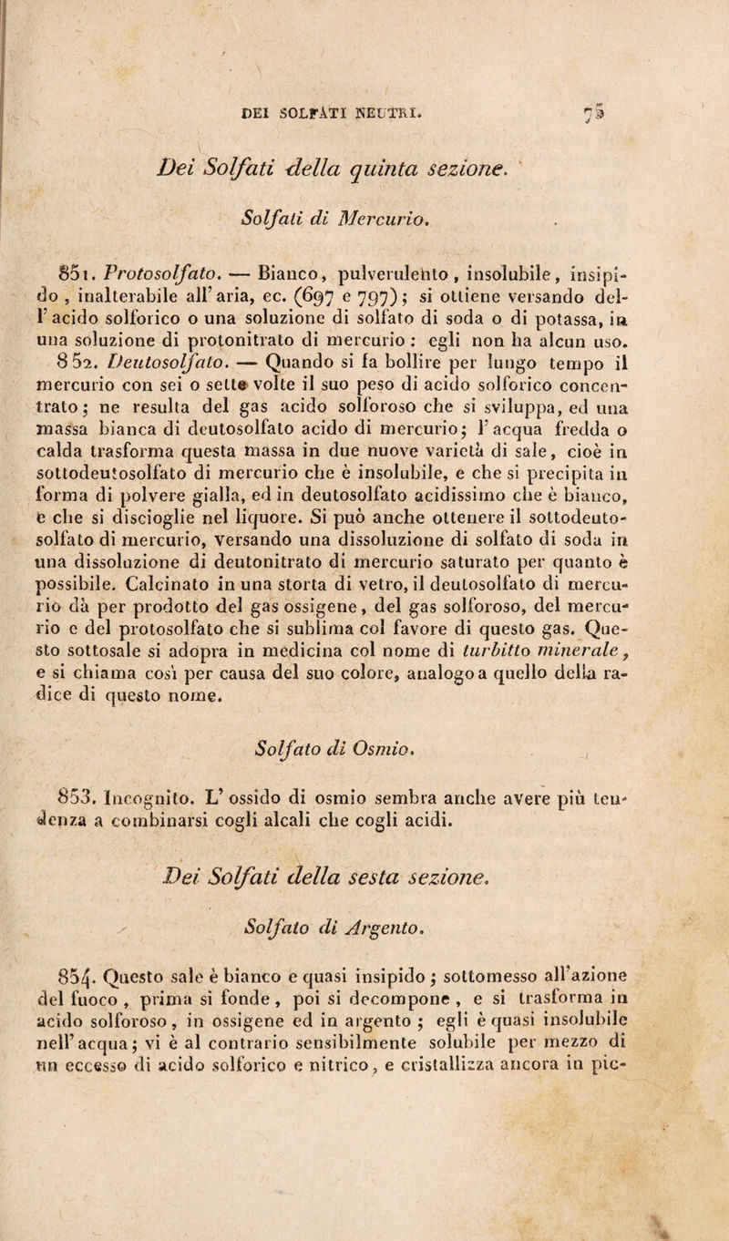 Dei Solfati della quinta sezione. Solfati di Mercurio. 851. Protosolfato. — Bianco, pulverulebto , insolubile, insipi¬ do , inalterabile all’aria, ec. (697 e 797); si ottiene versando del¬ l’acido solforico o una soluzione di solfato di soda o di potassa, i» una soluzione di protonitrato di mercurio : egli non ha alcun uso. 8 52. Dento solfato. — Quando si fa bollire per lungo tempo il mercurio con sei o sette- volte il suo peso di acido solforico concen¬ trato ; ne resulta del gas acido solforoso che si sviluppa, ed ima massa bianca di deutosolfato acido di mercurio; l’acqua fredda o calda trasforma questa massa in due nuove varietà di sale, cioè in sottodeutosolfato di mercurio che è insolubile, e che si precipita in forma di polvere gialla, ed in deutosolfato acidissimo che è bianco, e che si discioglie nel liquore. Si può anche ottenere il sottodeuto- solfato di mercurio, versando una dissoluzione di solfato di soda in una dissoluzione di deutonitrato di mercurio saturato per quanto è possibile. Calcinato in una storta di vetro, il deutosolfato di mercu¬ rio dà per prodotto del gas ossigene, del gas solforoso, del mercu¬ rio e del protosolfato che si sublima col favore di questo gas. Que¬ sto sottosale si adopra in medicina col nome di turbitto minerale, e si chiama cosi per causa del suo colore, analogo a quello della ra¬ dice di questo nome. Solfato di Osmio, , 853. Incognito. L’ ossido di osmio sembra anche avere più ten¬ denza a combinarsi cogli alcali che cogli acidi. Dei Solfati della sesta sezione. Solfato di Argento. 854. Questo sale è bianco e quasi insipido ; sottomesso all’azione del fuoco , prima si fonde, poi si decompone , e si trasforma in acido solforoso, in ossigene ed in argento ; egli è quasi insolubile nell’acqua; vi è al contrario sensibilmente solubile per mezzo di un eccesso di acido solforico e nitrico, e cristallizza ancora in pie-