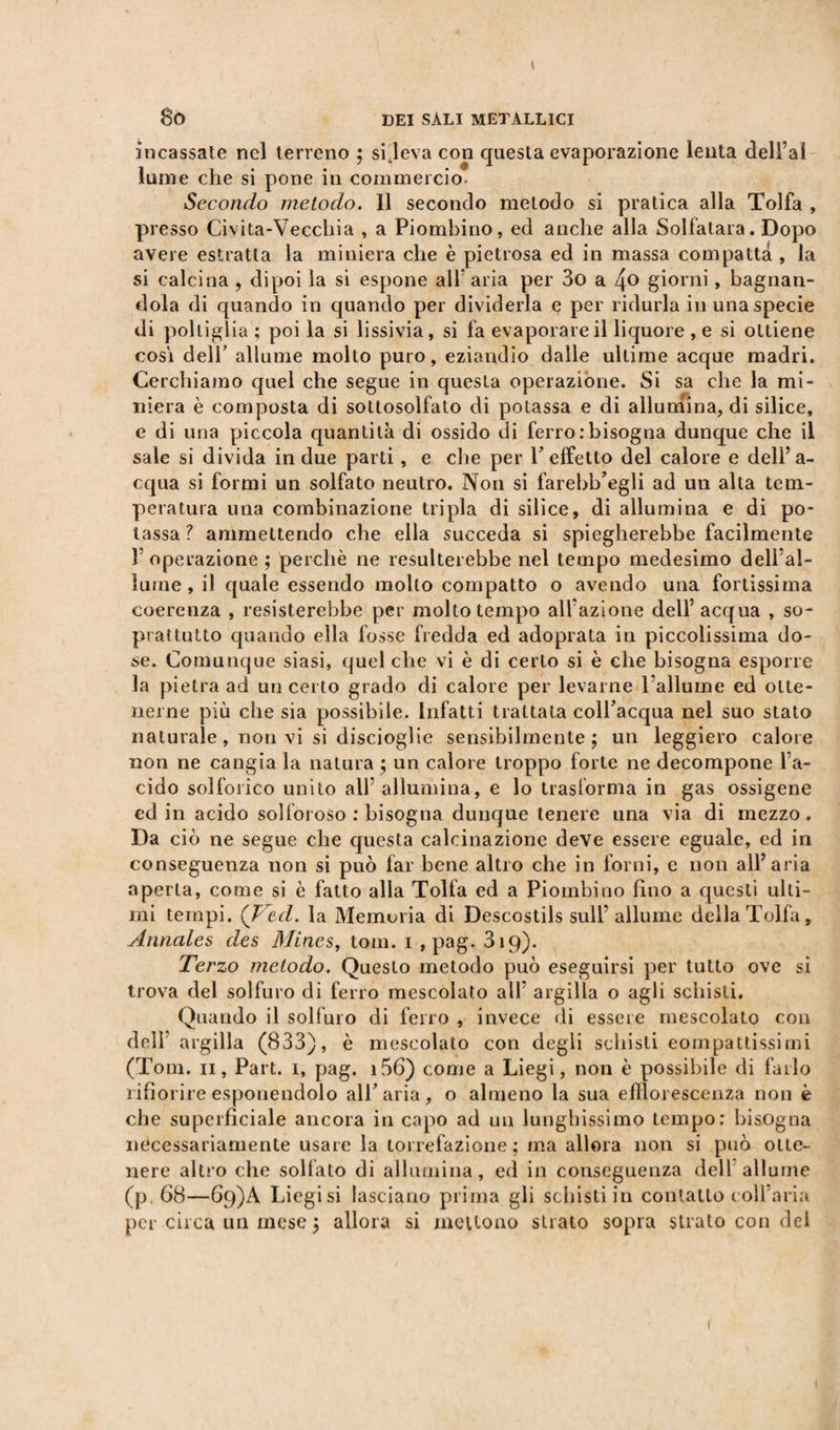 incassate nel terreno ; si leva con questa evaporazione lenta dell’ai lume che si pone in commercio. Secondo metodo. 11 secondo metodo si pratica alla Tolfa , presso Civita-Vecchia , a Piombino, ed anche alla Solfatara. Dopo avere estratta la miniera che è pietrosa ed in massa compatta , la si calcina , dipoi la si espone all5 aria per 3o a 4° giorni, bagnan¬ dola di quando in quando per dividerla e per ridurla in una specie di poltiglia ; poi la si lissivia, si fa evaporare il liquore ,e si ottiene cosi deli’ allume molto puro, eziandio dalle ultime acque madri. Cerchiamo quel che segue in questa operazione. Si sa che la mi¬ niera è composta di sottosolfato di potassa e di allumina, di silice, e di una piccola quantità di ossido di ferro .-bisogna dunque che il sale si divida in due parti, e che per F effetto del calore e dell’a¬ cqua si formi un solfato neutro. Non si farebb’egli ad un alta tem¬ peratura una combinazione tripla di silice, di allumina e di po¬ tassa? ammettendo che ella succeda si spiegherebbe facilmente V operazione ; perchè ne resulterebbe nel tempo medesimo dell’al¬ lume , il quale essendo molto compatto o avendo una fortissima coerenza , resisterebbe per molto tempo all’azione dell’ acqua , so¬ prattutto quando ella fosse fredda ed adoprata in piccolissima do¬ se. Comunque siasi, quel che vi è di certo si è che bisogna esporre la pietra ad un certo grado di calore per levarne l'allume ed otte¬ nerne più che sia possibile. Infatti trattata colFacqua nel suo stato naturale, non vi si discioglie sensibilmente; un leggiero calore non ne cangia la natura ; un calore troppo forte ne decompone l’a¬ cido solforico unito all’allumina, e lo trasforma in gas ossigene ed in acido solforoso : bisogna dunque tenere una via di mezzo. Da ciò ne segue che questa calcinazione deve essere eguale, ed in conseguenza non si può far bene altro che in forni, e non all’aria aperta, come si è fatto alla Tolfa ed a Piombino fino a questi ulti¬ mi tempi. (Ved. la Memoria di Descostils sull'allume della Tolfa, Annales des Mines, toni. i , pag. 319). Terzo metodo. Questo metodo può eseguirsi per tutto ove si trova del solfuro di ferro mescolato all’ argilla o agli schisli. Quando il solfuro di ferro , invece di essere mescolato con dell argilla (833), è m escolato con degli schisti compattissimi (Tom. 11, Part. 1, pag. i56) come a Liegi, non è possibile di farlo rifiorire esponendolo all'aria, o almeno la sua efflorescenza non è che superficiale ancora in capo ad un lunghissimo tempo: bisogna necessariamente usare la torrefazione; ma allora non si può otte¬ nere altro che solfato di allumina, ed in conseguenza dell allume (p. 68—6q)A Liegi si lasciano prima gli schisti in contatto coll’aria per circa un mese ; allora si mettono strato sopra strato con del