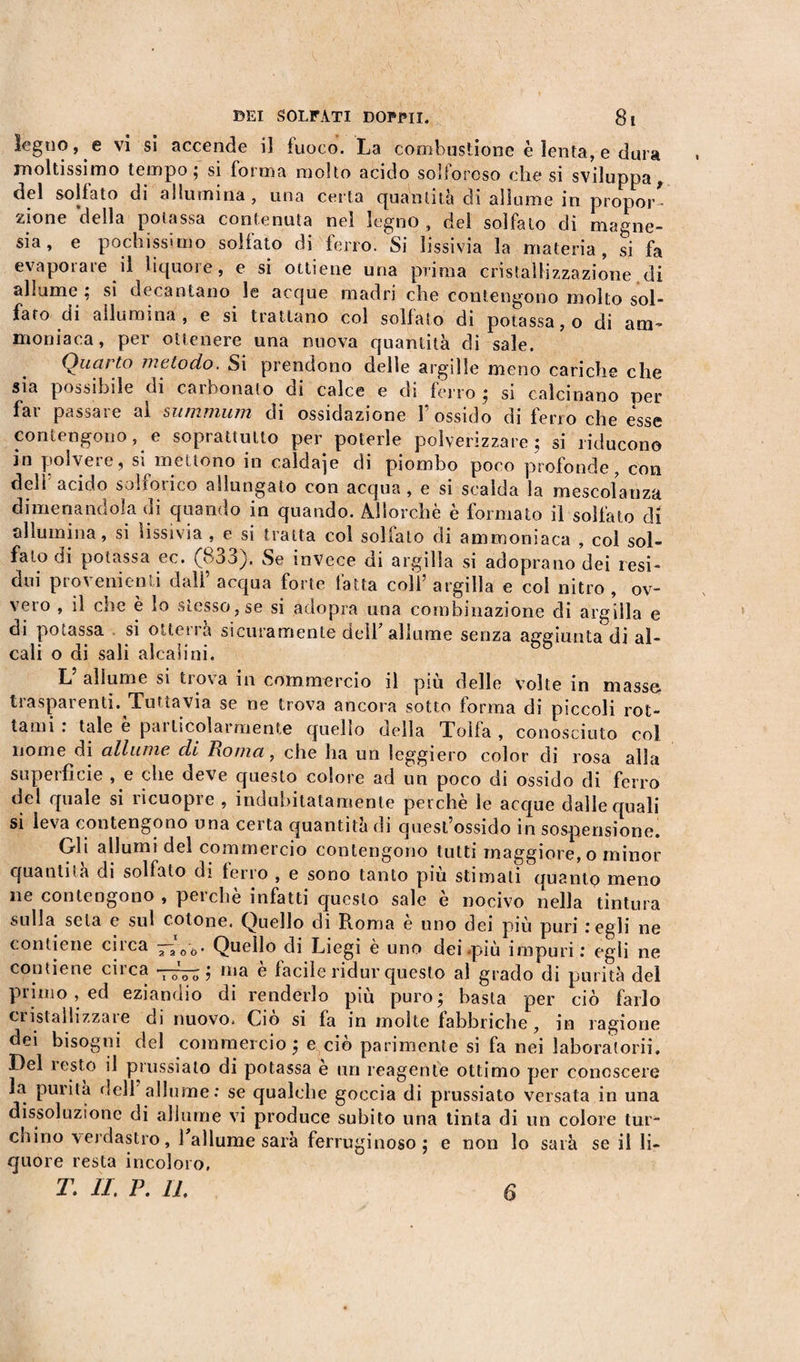 legno, e vi si accende il fuoco. La combustione è lenta, e dura moltissimo tempo; si forma molto acido solforoso che si sviluppa, del solfato di allumina, una certa quantità di allume in propor¬ zione della potassa contenuta nel legno , del solfalo di magne¬ sia pochissimo solfato di ferro. Si lissivia la materia, si fa evaporare il liquore, e si ottiene una prima cristallizzazione di allume ; si decantano le acque madri che contengono molto sol¬ fato di allumina, e si trattano col solfato di potassa, o di am¬ moniaca, per ottenere una nuova quantità di sale. Quarto metodo. Si prendono delle argille meno cariche che sia possibile di carbonato di calce e di ferro; si calcinano per far passare al summum eli ossidazione l’ossido di ferro che esse contengono, e soprattutto per poterle polverizzare; si riducono in polvere, si mettono in caldaje di piombo poco profonde, con deli acido solforico allungato con acqua, e si scalda la mescolanza dimenandola di quando in quando. Allorché è formato il solfato di allumina, si rissi vi a , e si tratta col solfato di ammoniaca , col sol¬ falo di potassa ec. (833). Se invece di argilla si adoprano dei resi¬ dui provenienti dall’ acqua forte fatta coll’ argilla e col nitro , ov¬ vero , il che è lo stesso, se si adopra una combinazione di argilla e di potassa si otterrà sicuramente dell’allume senza aggiunta di al¬ cali o di sali alcalini. V allume si trova in commercio il più delle volte in massa trasparenti. Tuttavia se ne trova ancora sotto forma di piccoli rot¬ tami : tale è particolarmente quello della Tolfa , conosciuto col nome di allume, di Roma, che ha un leggiero color di rosa alla superficie , e che deve questo colore ad un poco di ossido di ferro del quale si ricuopre , indubitatamente perchè le acque dalle quali si leva contengono una certa quantità di quest’ossido in sospensione. Gli allumi del commercio contengono tutti maggiore, o minor quantità di solfato di ferro , e sono tanto più stimali quanto meno ne contengono , perchè infatti questo sale è nocivo nella tintura sulla seta e sul cotone. Quello di Roma è uno dei più puri : egli ne contiene circa —200. Quello di Liegi è uno dei .più impuri : egli ne contiene circa -7^; ma è facile ridur questo al grado di purità del primo, ed eziandio di renderlo più puro; basta per ciò farlo cristallizzate di nuovo. Ciò si fa in molte fabbriche, in ragione dei bisogni del commercio ; e ciò parimente si fa nei laboratori!. Del resto il prussiato di potassa e tiri reagente ottimo per conoscere la purità dell allume: se qualche goccia di prussiato versata in una dissoluzione di allume vi produce subito una tinta di un colore tur¬ chino verdastro, 1 allume sarà ferruginoso; e non lo sarà se il li¬ quore resta incoloro, T. II. P. II.