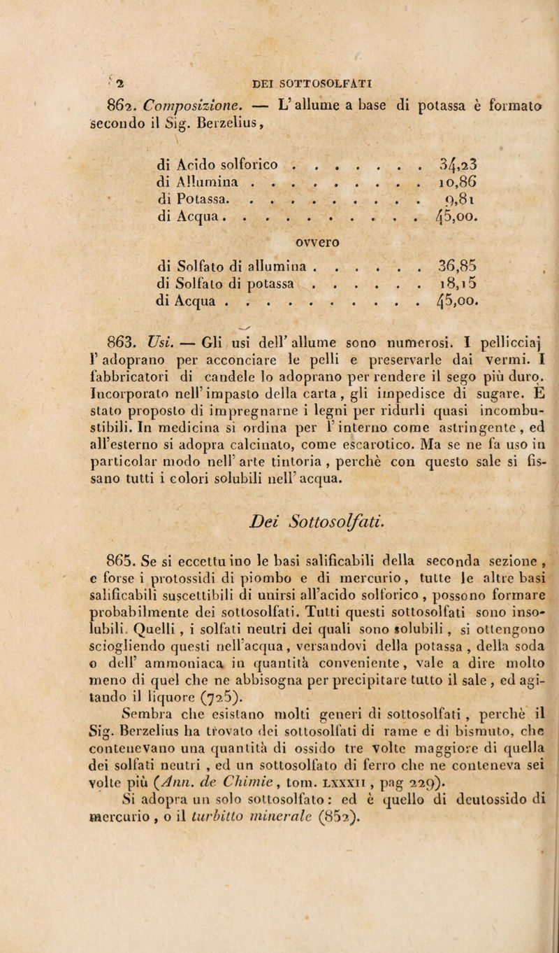 ‘ 2 DEI SOTTOSOLFATI 862, Composizione. — L’ allume a base di potassa è formato secondo il Sig. Berzelius, di Acido solforico.34,23 di Allumina.10,86 di Potassa.9,81 di Acqua.. . A5,oo. ovvero di Solfato di allumina.36,85 di Solfato di potassa ...... 18,i5 di Acqua.^,00. 863. Usi. — Gli usi dell’ allume sono numerosi. I pelliccia] F adoprano per acconciare le pelli e preservarle dai vermi. I fabbricatori di candele lo adoprano per rendere il sego più duro. Incorporato nell5 impasto della carta , gii impedisce di sugare. E stato proposto di impregnarne i legni per ridurli quasi incombu¬ stibili. In medicina si ordina per l’interno come astringente, ed all’esterno si adopra calcinato, come escarotico. Ma se ne fa uso in particolar modo nell’ arte tintoria , perchè con questo sale si fis¬ sano tutti i colori solubili nell’acqua. Dei Sottosolfati. 865. Se si eccettu ino le basi salificabili della seconda sezione , e forse i protossidi di piombo e di mercurio, tutte le altre basi salificabili suscettibili di unirsi all’acido solforico, possono formare probabilmente dei sottosolfati. Tutti questi sottosolfati sono inso¬ lubili, Quelli , i solfati neutri dei quali sono solubili , si ottengono sciogliendo questi nell’acqua, versandovi della potassa , della soda o dell’ ammoniaca in quantità conveniente, vale a dire molto meno di quel che ne abbisogna per precipitare tutto il sale, ed agi¬ tando il liquore 05). Sembra che esistano molti generi di sottosolfati , perchè il Sig. Berzelius ha trovalo dei sottosolfati di rame e di bismuto, che contenevano una quantità di ossido tre volte maggiore di quella dei solfati neutri , ed un sottosolfato di ferro che ne conteneva sei volle più (Ann. de Chimie, toni, lxxxii , pag 229). Si adopra un solo sottosolfato : ed è quello di deutossido di mercurio, o il turbino minerale (852).