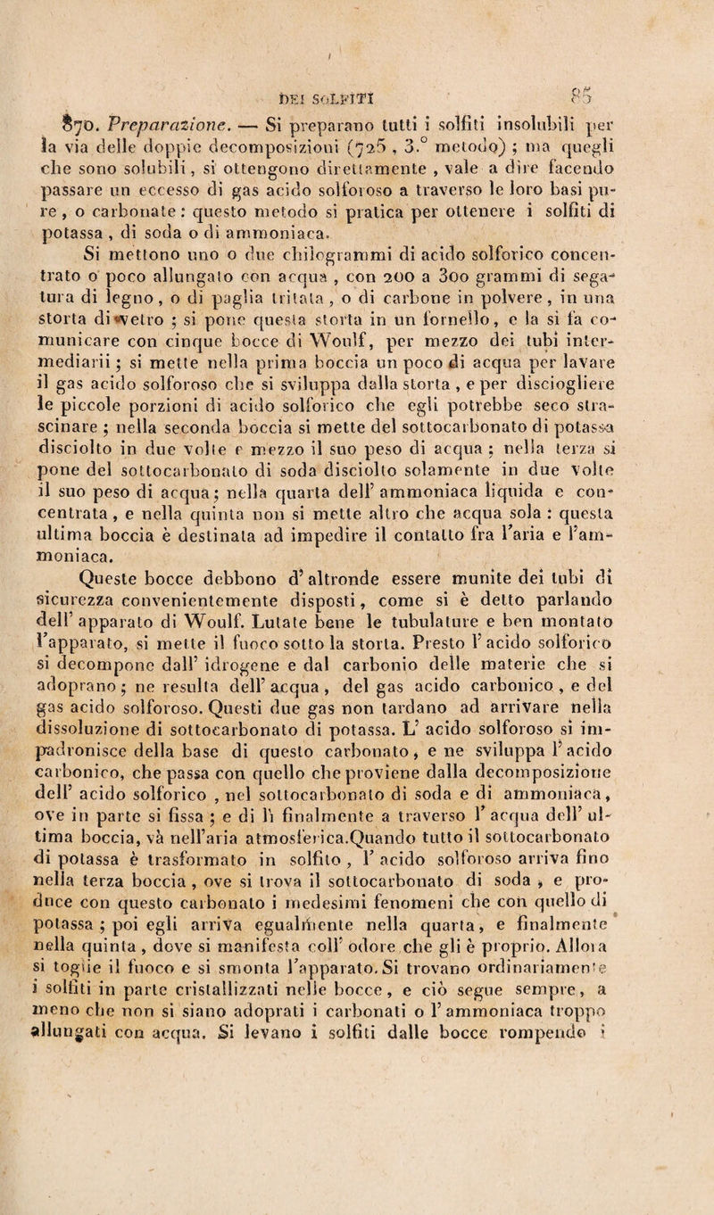 DEI SOLFITI 03' &amp;70. Preparazione. — Si preparano tutti i solfiti insolubili per la via delle doppie decomposizioni (7^5 , 3.° metodo) ; ma quegli che sono solubili, si ottengono direttamente , vaie a dire facendo passare un eccesso di gas acido solforoso a traverso le loro basi pu¬ re, o carbonate: questo metodo si pratica per ottenere i solfiti di potassa , di soda o di ammoniaca. Si mettono uno o due chilogrammi di acido solforico concen¬ trato o poco allungalo con acqua , con 200 a 3oo grammi di sega-* tura di legno, o di paglia tritata, o di carbone in polvere, in una storta di «vetro ; si pone questa storta in un fornello, e la si fa co¬ municare con cinque bocce di Woulf, per mezzo dei tubi inter- mediarii ; si mette nella prima boccia un poco di acqua per lavare il gas acido solforoso che si sviluppa dalla storta , e per disciogliere le piccole porzioni di acido solforico che egli potrebbe seco stra¬ scinare ; nella seconda boccia si mette del sottocarbonato di potassa disciolto in due volle e mezzo il suo peso di acqua ; nella terza si pone del sottocarbonato di soda disciolto solamente in due Volte il suo peso di acqua; nella quarta dell’ ammoniaca liquida e con¬ centrata , e nella quinta non si mette altro che acqua sola : questa ultima boccia è destinala ad impedire il contatto ira l’aria e i’am- moniaca. Queste bocce debbono d? altronde essere munite dei tubi dì sicurezza convenientemente disposti, come si è detto parlando dell’apparato di Woulf. Lutate bene le tubolature e ben montato Tappat alo, si mette il fuoco sotto la storta. Presto Y acido solforico si decompone dall’ idrogene e dal carbonio delle materie che si adoprano ; ne resulta dell’acqua, del gas acido carbonico , e del gas acido solforoso. Questi due gas non tardano ad arrivare nella dissoluzione di sottocarbonato di potassa. L’ acido solforoso si im¬ padronisce della base di questo carbonato* e ne sviluppa l’acido carbonico, che passa con quello che proviene dalla decomposizione dell’ acido solforico , nel sottocarbonato di soda e di ammoniaca, ove in parte si fissa ; e di li finalmente a traverso 1 acqua dell’ ul¬ tima boccia, va nell’aria atmosferica.Quando tutto il sottocarbonato di potassa è trasformato in solfito , T acido solforoso arriva fino nella terza boccia , ove si trova il sottocarbonato di soda * e prò» dnce con questo carbonaio i medesimi fenomeni che con quello di potassa ; poi egli arriva egualiiiente nella quarta, e finalmente nella quinta , dove si manifesta colf odore che gli è proprio. Alloia si toghe il fuoco e si smonta Tapparato.Si trovano ordinariamente i solfiti in parte cristallizzati nelle bocce, e ciò segue sempre, a meno che non si siano adoprati i carbonati o 1’ ammoniaca troppo allu rigati con acqua. Si levano i solfiti dalle bocce rompendo •