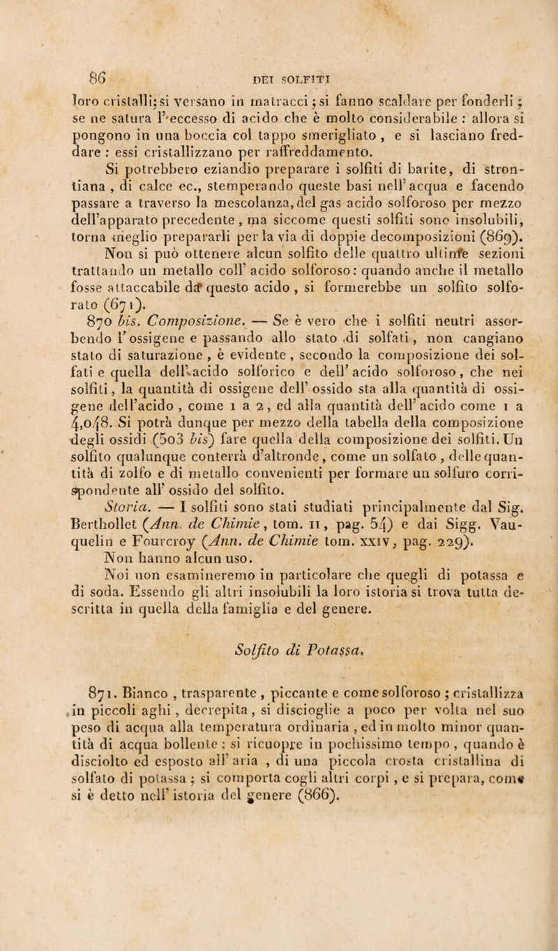 loro cristalli;si versano in matracci ;si fanno scalciale per fonderli ; se ne satura l’ eccesso di acido che è molto considerabile : allora si pongono in una boccia col tappo smerigliato , e si lasciano fred¬ dare ; essi cristallizzano per raffreddamento. Si potrebbero eziandio preparare i solfiti di barite, di stron- liana , di calce ec., stemperando queste basi nell acqua e facendo passare a traverso la mescolanza, del gas acido solforoso per mezzo dell’apparato precedente, ma siccome questi solfiti sono insolubili, torna meglio prepararli per la via di doppie decomposizioni (869). Non si può ottenere alcun solfito delle quattro ultinfe sezioni trattando un metallo colf acido solforoso: quando anche il metallo fosse attaccabile da* questo acido , si formerebbe un solfilo solfo¬ rato (67 1). 870 bis. Composizione. — Se è vero che i solfiti neutri assor¬ bendo Tossigene e passando allo statogli solfati, non cangiano stato di saturazione , è evidente , secondo la composizione dei sol¬ fati e quella deli-acido solforico e dell5 acido solforoso, che nei solfiti, la quantità di ossigene dell’ ossido sta alla quantità di ossi- gene dell’acido , come 1 a 2, ed alla quantità dell’acido come 1 a 4,o48. Si potrà dunque per mezzo della tabella della composizione degli ossidi (5o3 bis') fare quella della composizione dei solfiti. Un solfito qualunque conterrà d’altronde, come un solfato, delle quan¬ tità di zolfo e di metallo convenienti per formare un solfuro corri¬ spondente all’ossido del solfito. Storia. ■— I solfiti sono stati studiati principalmente dal Sig. Berthollet {Ann. de Chimie, tom. 11, pag. 54) e dai Sigg. Vau- quelin e Fourcroy {Ann. de Chimie lom. xxiv, pag, 229). Non hanno alcun uso. Noi non esamineremo in particolare che quegli di potassa e di soda. Essendo gli altri insolubili la loro istoriasi trova tutta de¬ scritta in quella della famiglia e del genere. Solfito di Potassa« 871. Bianco , trasparente , piccante e come solforoso ; cristallizza 0in piccoli aghi , decrepita, si discioglie a poco per volta nel suo peso di acqua alla temperatura ordinaria , ed in molto minor quan¬ tità di acqua bollente; si ricuopre in pochissimo tempo, quando è disciolto ed esposto all’aria , di una piccola crosta cristallina di solfalo di potassa ; si comporta cogli altri corpi, e si prepara, com# si è detto nell’ istoria del genere (866).