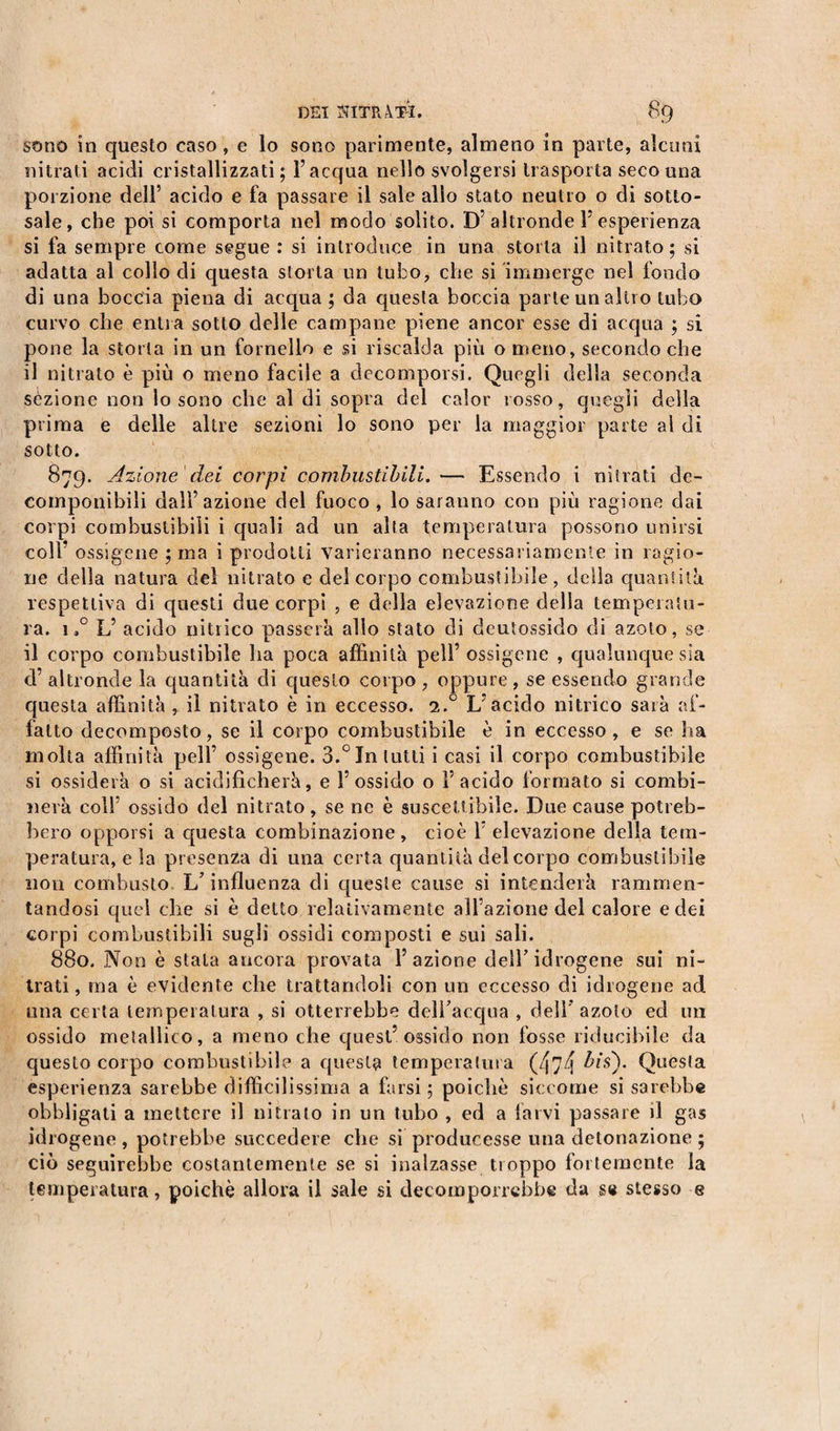 sono in questo caso, e lo sono parimente, almeno in parte, alcuni nitrati acidi cristallizzati; l’acqua nello svolgersi trasporta seco una porzione dell’ acido e fa passare il sale allo stato neutro o di sotto¬ sale, che poi si comporta nel modo solito. D’altronde 1’esperienza si fa sempre come segue : si introduce in una storta il nitrato ; si adatta al collo di questa storta un tubo, che si immerge nel fondo di una boccia piena di acqua ; da questa boccia parte un altro tubo curvo che entra sotto delle campane piene ancor esse di acqua ; si pone la storta in un fornello e si riscalda più o meno, secondo che il nitrato è più o meno facile a decomporsi. Quegli della seconda sezione non lo sono che al di sopra del calor rosso, quegli della prima e delle altre sezioni lo sono per la maggior parte al di sotto. 879. Azione dei corpi combustibili.— Essendo i nitrati de¬ componibili dall’azione del fuoco, lo saranno con più ragione dai corpi combustibili i quali ad un alta temperatura possono unirsi coll’ ossigene ; ma i prodotti varieranno necessariamente in ragio¬ ne della natura del nitrato e del corpo combustibile, della quantità respettiva di questi due corpi , e della elevazione delia temperatu¬ ra. 1,° L’ acido nitrico passerà allo stato di deutossido di azoto, se il corpo combustibile ha poca affinità peli’ ossigene , qualunque sia d’ altronde la quantità di questo corpo , oppure , se essendo grande questa affinità , il nitrato è in eccesso. 1° L’acido nitrico sarà af¬ fatto decomposto, se il corpo combustibile è in eccesso, e se ha molta affinità peli’ ossigene. 3.°Inlutti i casi il corpo combustibile si ossiderà o si acidificherà, e l’ossido o l’acido formato si combi¬ nerà colf ossido del nitrato , se ne è suscettibile. Due cause potreb¬ bero opporsi a questa combinazione, cioè f elevazione della tem¬ peratura, e la presenza di una certa quantità del corpo combustibile non combusto L’influenza di queste cause si intenderà rammen¬ tandosi quel che si è detto relativamente all’azione del calore e dei corpi combustibili sugli ossidi composti e sui sali. 880. Non è stala ancora provata l’azione dell’idrogene sui ni¬ trati , ma è evidente che trattandoli con un eccesso di idrogene ad una certa temperatura , si otterrebbe dclfacqua , deli' azoto ecì un ossido metallico, a meno che quest’ossido non fosse riducibile da questo corpo combustìbile a questa temperatura (474 ^*0* Quesfa esperienza sarebbe difficilissima a farsi; poiché siccome si sarebbe obbligati a mettere il nitrato in un tubo , ed a larvi passare il gas idrogene , potrebbe succedere che si producesse una detonazione ; ciò seguirebbe costantemente se si inalzasse troppo fortemente la temperatura, poiché allora il sale si decomporrebbe da se stesso e