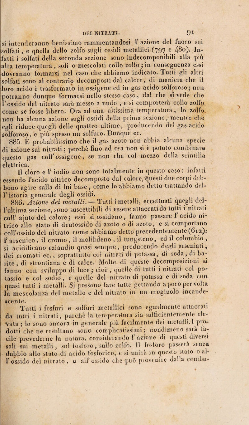 sì intenderanno benissimo rammentandosi 1’ azione del fuoco sui solfati, e quella dello zolfo sugli ossidi metallici (797 e 480). In¬ fatti i solfati della seconda sezione sono indecomponibili alla più alta temperatura, soli o mescolati collo zolfo; in conseguenza essi dovranno formarsi nel caso che abbiamo indicato. Tutti gli altri solfati sono al contrario decomposti dal calore, di maniera che il loro acido è trasformato in ossigene ed in gas acido solforoso ; non potranno dunque formarsi nello stesso caso, dal che sì vede che l’ossido del nitrato sarà messo a nudo , e si comporterà collo zolfo come se fosse libero. Ora ad una altissima temperatura, lo zolfo, non ha alcuna azione sugli ossidi della prima sezione, mentre che egli riduce quegli delle quattro ultime, prouucendo uer gas acido solforoso, e più spesso un solfuro. Dunque ec. 885 È probabilissimo che il gas azoto non abbia alcuna specie di azione sui nitrati ; perchè fino ad ora non si è potuto combinare» questo gas coll'ossigene, se non che col mezzo della scintilla elettrica. Il cloro e 1’ iodio non sono totalmente in questo caso: infatti essendo l’acido nitrico decomposto dal calore, questi due corpi deb¬ bono agire sulla di lui base , come lo abbiamo detto trattando dei- l’istoria generale degli ossidi. 886. Azione dei metalli. — Tulli i metalli, eccettuati quegli del¬ l’ultima sezione, sono suscettibili di essere attaccati da tutti i nitrati i coll’ ajuto del calore; essi si ossidano, fanno passare l’acido ni¬ trico allo stato di deutossido di azoto o di azoto, e si comportano coll’ossido del nitrato come abbiamo detto precedentemente (612): V arsenico , il cromo , il molibdeno , il tungsteno, ed il colùmbio , si acidificano eziandio quasi sempre, producendo degli arseniati, dei cromati ec., soprattutto coi nitrati di potassa, di soda , di ha¬ lite , di strontiana e di calce. Molte di queste decomposizioni si fanno con sviluppo di luce ; cioè , quelle di tutti i nitrati coi po¬ tassio e col sodio, e quelle del nitrato di potassa e dì soda con quasi tutti i metalli. Si possono fare tutte gettando a poco per volta la mescolanza del metallo e del nitrato in un crogiuolo incande¬ scente. Tutti i fosfuri e solfuri metallici sono egualmente attaccali i da tutti i nitrati, purché la temperatura sia suificientemenle ele¬ vata ; lo sono ancora in generale più facilmente dei metalli.I pro- i dotti che ne resultano sono complicatissimi ; nondimeno saia la- cile prevederne la natura, considerando Y azione di questi diversi sali sui metalli, sul fosforo, sullo zollo, il fosforo passerà senza dubbio allo stato di acido loslorico, e si unira in questo stato o^aì-