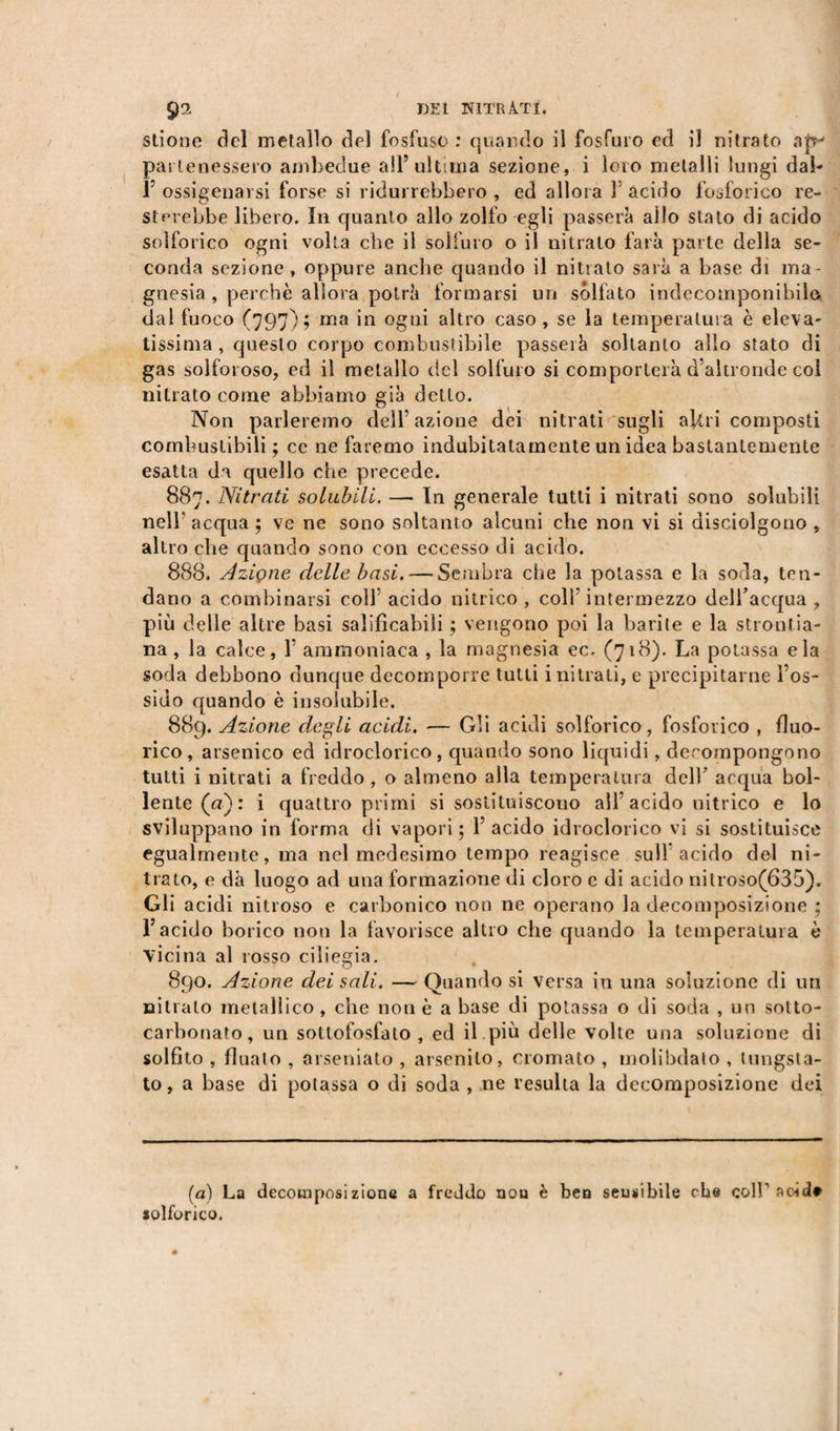 stione del metallo del fosfuso : quando il fosfuro ed il nitrato pa$ tenessero ambedue all’ultima sezione, i loro metalli lungi dai- 1’ ossigenarsi forse si ridurrebbero , ed allora Y acido fosforico re¬ sterebbe libero. In quanto allo zolfo egli passerà allo stato di acido solforico ogni volta che il solfuro o il nitrato farà parte della se¬ conda sezione , oppure anche quando il nitrato sarà a base di ma¬ gnesia , perchè allora potrà formarsi un solfato indecomponibile dal fuoco (797); ma in ogni altro caso , se la temperatura è eleva¬ tissima , questo corpo combustibile passerà soltanto allo stato di gas solforoso, ed il metallo del solfuro si comporterà d’altronde col nitrato come abbiamo già detto. Non parleremo dell’azione dei nitrati sugli aftii composti combustibili ; cc ne faremo indubitatamente un idea bastantemente esatta da quello che precede. 887. Nitrati solubili. — In generale tutti i nitrati sono solubili nell’acqua ; ve ne sono soltanto alcuni che non vi si disciolgono , altro che quando sono con eccesso di acido. 888. Aziçne delle basi. — Sembra che la potassa e la soda, ten¬ dano a combinarsi coll5 acido nitrico , colf intermezzo dell’acqua , più delle altre basi salificabili ; vengono poi la barite e la stronfia- na, la calce, 1 ammoniaca , la magnesia ec, (718). La potassa eia soda debbono dunque decomporre tutti i nitrati, e precipitarne l’os¬ sido quando è insolubile. 889. Azione degli acidi. — Gli acidi solforico, fosforico , fluo- rico, arsenico ed idroclorico, quando sono liquidi, decompongono tutti i nitrati a freddo, o almeno alla temperatura dell’ acqua bol¬ lente (a): i quattro primi si sostituiscono all’acido nitrico e lo sviluppano in forma di vapori; 1 acido idroclorico vi si sostituisce egualmente, ma nel medesimo tempo reagisce sull acido del ni¬ trato, e dà luogo ad una formazione di cloro c di acido nitroso(635). Gli acidi nitroso e carbonico non ne operano la decomposizione ; l’acido borico non la favorisce altro che quando la temperatura è vicina al rosso ciliegia. 890. Azione dei sali. — Quando si versa in una soluzione di un nitrato metallico , che non è a base di potassa o di soda , un sotto- carbonato, un sottofosfato, ed il più delle volte una soluzione di solfito , linaio , arseniato , arsendo, cromato , molibdalo , lungsta- to, a base di potassa o di soda , ne resulta la decomposizione dei (a) La decomposizione a freddo nou è ben sensibile che coir acid» solforico.