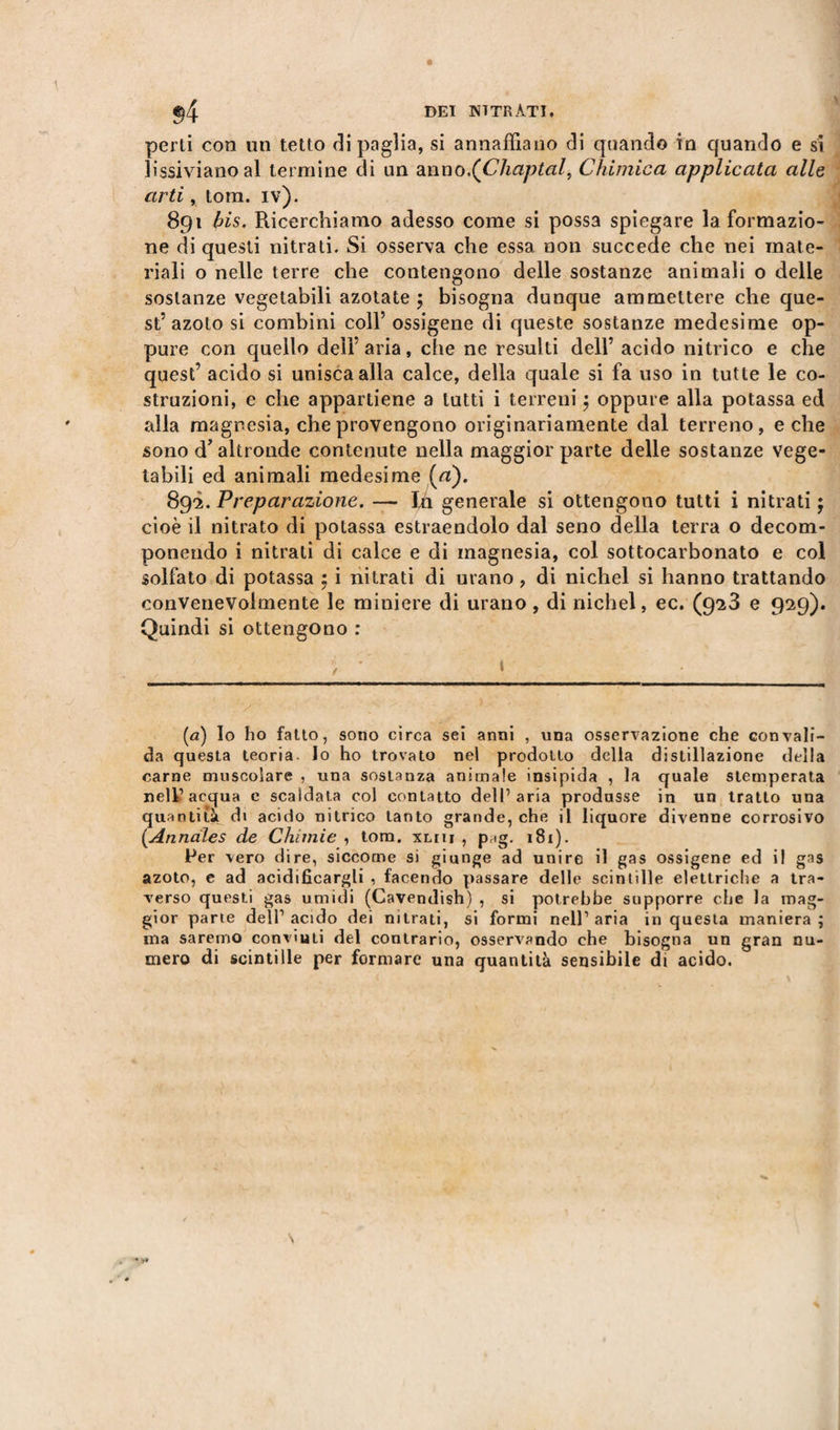 perù con un tetto di paglia, si annaffiano di quando in quando e si lissivianoal termine di un anno.(Cliaptal, Chimica applicata alle arti, tom. iv). 891 bis. Ricerchiamo adesso come si possa spiegare la formazio¬ ne di questi nitrati. Si osserva che essa non succede che nei mate¬ riali o nelle terre che contengono delle sostanze animali 0 delle sostanze vegetabili azotate 5 bisogna dunque ammettere che que¬ st’azoto si combini coll’ ossigene di queste sostanze medesime op¬ pure con quello dell’aria, che ne resulti dell’ acido nitrico e che quest’ acido si unisca alla calce, della quale si fa uso in tutte le co¬ struzioni, e che appartiene a tutti i terreni $ oppure alla potassa ed alla magnesia, che provengono originariamente dal terreno, e che sono d’altronde contenute nella maggior parte delle sostanze vege¬ tabili ed animali medesime (rt). 892. Preparazione. — Ifi generale si ottengono tutti i nitrati ; cioè il nitrato di potassa estraendolo dal seno della terra o decom¬ ponendo i nitrati di calce e di magnesia, col sottocarbonato e col solfato di potassa 5 i nitrati di uvano, di nichel si hanno trattando convenevolmente le miniere di urano, di nichel, ec. (923 e 929). Quindi si ottengono : («) lo ho fatto, sono circa sei anni , una osservazione che convali¬ da questa teoria. Io ho trovato nel prodotto della distillazione della carne muscolare , una sostanza animale insipida , la quale stemperata nell’acqua e scaldata col contatto dell’aria produsse in un tratto una quantità di acido nitrico tanto grande, che il liquore divenne corrosivo [Annales de Chimie , tom. xliu , pr)g. 181). Per vero dire, siccome si giunge ad unire il gas ossigene ed il gas azoto, e ad acidificargli , facendo passare delle scintille elettriche a tra¬ verso questi gas umidi (Cavendish) , si potrebbe supporre che la mag¬ gior parte dell’ acido dei nitrati, si formi nell’ aria in questa maniera ; ma saremo convinti del contrario, osservando che bisogna un gran nu¬ mero di scintille per formare una quantità sensibile di acido.