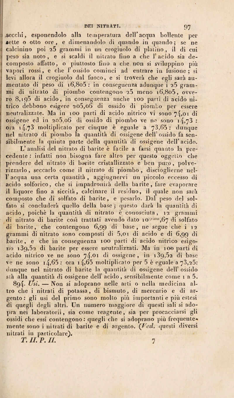 97 ^secchi, esponendolo alla temperatura dell’acqua bollente per «ette o otto ore, e dimenandolo di quando in quando; se ne calcinino poi iS grammi in un crogiuolo di platino , il di cui peso sia noto, e si scaldi il nitrato fìuo a che l’acido sia de¬ composto affatto, o piuttosto fino a che non si sviluppino più vapori rossi, e che l'ossido cominci ad entrare in fusione; si levi allora il crogiuolo dal fuoco, e si troverà che egli sarà au¬ mentato di peso di i6,8o5 : in conseguenza adunque i 25 gram¬ mi di nitrato di piombo contengono 25 meno i6,8o5, ovve¬ ro 8,195 di acido, in conseguenza anche 100 parti di acido ni¬ trico debbono esigere 2o5,o6 di ossido di piombo per essere neutralizzate. Ma in 100 parti di acido nitrico vi sono 74,01 di ossigene ed in 2o5,o6 di ossido di piombo ve ne sono 1: ora i4,73 moltiplicalo per cinque è eguale a 73,65: dunque nel nitrato di piombo la quantità di ossigene deli’ossido fa sen¬ sibilmente la quinta parte della quantità di ossigene dell’acido. L’analisi del nitrato di barite è facile a farsi quanto la pre¬ cedente : infatti non bisogna fare altro per questo oggetto che prendere del nitrato di barite cristallizzato e ben puro, polve¬ rizzarlo , seccarlo come il nitrato di piombo , discioglierne rid¬ i’ acqua una certa quantità , aggiugnervi un piccolo eccesso di acido solforico, che si impadronirà della barite, fare evaporare il liquore fino a siccità, calcinare il residuo, il quale non sarà composto che di solfato di barite, e pesarlo. Dal peso del sol¬ fato si concluderà quello della base ; questo darà la quantità di acido, poiché la quantità di nitrato è conosciuta, 12 grammi di nitrato di barite cosi trattati avendo dato io;ran,,67 di solfato di barite, che contengono 6,99 di base, ne segue che i 12 grammi di nitrato sono composti di 5,01 di acido e di 6,99 di barite, e che in conseguenza 100 parti di acido nitrico esigo¬ no i39,52 di barite per essere neutralizzati. Ma in 100 parti di acido nitrico ve ne sono 74,01 di ossigene, in 139,52 di base ve ne sono i4,65: ora i4&gt;65 moltiplicato per 5 è eguale 373,25.* dunque nel nitrato di barite la quantità di ossigene dell’ ossido sià alla quantità di ossigene dell’ acido, sensibilmente come 1 a 5. 894- Usi. — Non si adoprano nelle arti o nella medicina al¬ tro che i nitrati di potassa, di bismuto, di mercurio e di ar¬ gento: gli usi del primo sono molto più importanti e più estesi di quegli degli altri. Un numero maggiore di questi sali si ado- pra nei laboratorii, sia come reagente, sia per procacciarsi gli ossidi che essi contengono: quegli che si adoprano più frequente- mente sono i nitrati di barite e di argento. (Vcd. questi diversi nitrati in particolare).