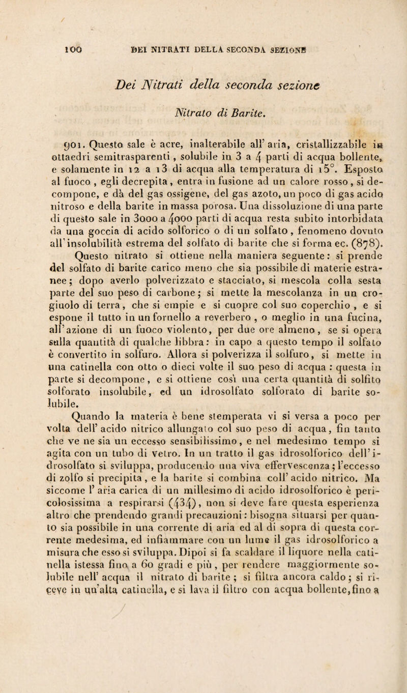 Dei Nitrati della seconda sezione Nitrato di Barite. 901. Questo sale è acre, inalterabile all’aria, cristallizzabile iti ottaedri semitrasparenti, solubile in 3 a 4 parli di acqua bollente, e solamente in 12 a i3 di acqua alla temperatura di i5°. Esposto ai fuoco , egli decrepita , entra in fusione ad un calore rosso , si de¬ compone, e dà del gas ossigene, del gas azoto, un poco di gas acido nitroso e della barite in massa porosa. Una dissoluzione di una parte di questo sale in 3ooo a 4ooo parti di acqua resta subito intorbidata da una goccia di acido solforico 0 di un solfato, fenomeno dovuto all’insolubilità estrema del solfato di barite che si forma ec. (878). Questo nitrato si ottiene nella maniera seguente: si prende del solfato di barite carico meno che sia possibile di materie estra¬ nee; dopo averlo polverizzato e stacciato, si mescola colla sesta parte del suo peso di carbone; si mette la mescolanza in un cro¬ giuolo di terra, che si empie e si cuopre col suo coperchio , e si espone il tutto in un fornello a reverbero , o meglio in una fucina, all’azione di un fuoco violento, per due ore almeno, se si opera sulla quantità di qualche libbra: in capo a questo tempo il solfato è convertito in solfuro. Allora si polverizza il solfuro, si mette in una catinella con otto o dieci volte il suo peso di acqua : questa in parte si decompone, e si ottiene cosi una certa quantità di solfito solforato insolubile, ed un idrosolfato solforato di barite so¬ lubile. Quando la materia è bene stemperata vi si versa a poco per volta dell’acido nitrico allungalo col suo peso di acqua, fin tanto che ve ne sia un eccesso sensibilissimo, e nel medesimo tempo si agita con un tubo di Vetro. In un tratto il gas idrosolforico dell’i¬ drosolfato si sviluppa, producendo una viva effervescenza ; l’eccesso di zolfo si precipita, e la barite si combina coll’acido nitrico. Ma siccome 1’ aria carica di un millesimo di acido idrosolforico è peri¬ colosissima a respirarsi (434)* non si deve fare questa esperienza altro che prendendo grandi precauzioni : bisogna situarsi per quan¬ to sia possibile in una corrente di aria ed al di sopra di questa cor¬ rente medesima, ed infiammare con un lume il gas idrosolforico a misura che esso si sviluppa. Dipoi si fa scaldare il liquore nella cati¬ nella istessa fino a fio gradi e più , per rendere maggiormente so¬ lubile nell’ acqua il nitrato di barite; si filtra ancora caldo; si ri¬ ceve in un'alta catinella, e si lava il filtro con acqua bollente,fino a /