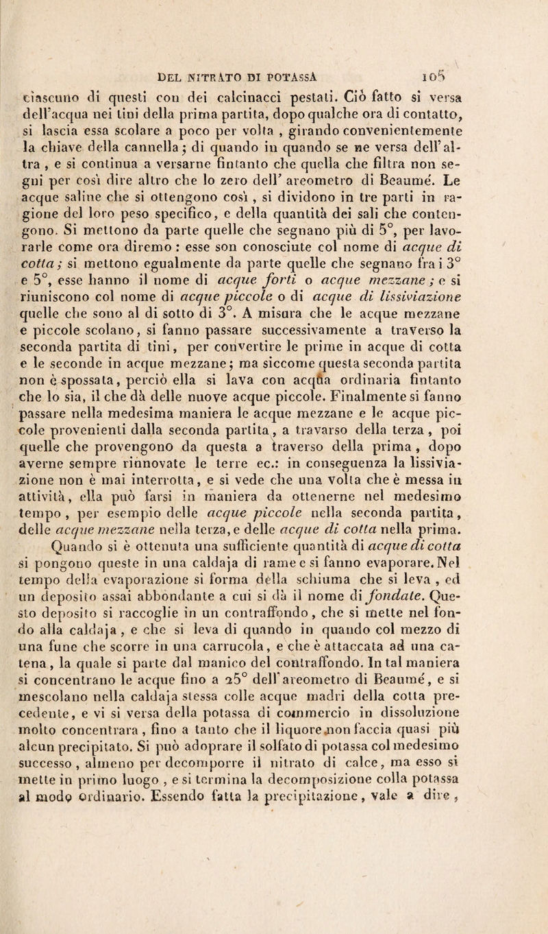 ciascuno eli questi con dei calcinacci pestati. Ciò fatto si versa dell’acqua nei lini della prima partita, dopo qualche ora di contatto, si lascia essa scolare a poco per volta , girando convenientemente la chiave della cannella; di quando in quando se ne versa dell’al¬ tra , e si continua a versarne fintanto che quella che filtra non se¬ gni per cosi dire altro che lo zero deir areometro di Beaume'. Le acque saline che si ottengono cosi , si dividono in tre parti in ra¬ gione del loro peso specifico, e della quantità dei sali che conten¬ gono. Si mettono da parte quelle che segnano più di 5°, per lavo¬ rarle come ora diremo : esse son conosciute col nome di acque di cotta; si mettono egualmente da parte quelle che segnano frai 3° e 5°, esse hanno il nome di acque forti o acque mezzane ; e si riuniscono col nome di acque piccole o di acque di lissiviazione quelle che sono al di sotto di 3°. A misura che le acque mezzane e piccole scolano, si fanno passare successivamente a traverso la seconda partita di tini, per convertire le prime in acque di cotta e le seconde in acque mezzane; ma siccome questa seconda partita non è spossata, perciò ella si lava con acqüa ordinaria fìntanto che lo sia, il che dà delle nuove acque piccole. Finalmente si fanno passare nella medesima maniera le acque mezzane e le acque pic¬ cole provenienti dalla seconda partita, a travarso della terza, poi quelle che provengono da questa a traverso della prima , dopo averne sempre rinnovate le terre ec.: in conseguenza la lissivia¬ zione non è mai interrotta, e si vede che una volta che è messa iti attività, ella può farsi in maniera da ottenerne nel medesimo tempo, per esempio delle acque piccole nella seconda partita, delle acque mezzane nella terza, e delle acque di cotta nella prima. Quando si è ottenuta una sufficiente quantità di acque di cotta si pongono queste in una caldaja di rame e si fanno evaporare. Nel tempo della evaporazione si forma dilla schiuma che si leva , ed un deposito assai abbondante a cui si dà il nome di fondate. Que¬ sto deposito si raccoglie in un contraffondo, che si mette nel fon¬ do alla caldaja, e che si leva di quando in quando col mezzo di una fune che scorre in una carrucola, e che è attaccata ad una ca¬ tena, la quale si parte dal manico del contraffondo. In tal maniera si concentrano le acque fino a ^5° dell* areometro di Beaume, e si mescolano nella caldaja stessa colle acque madri della cotta pre¬ cedente, e vi si versa della potassa di commercio in dissoluzione molto concentrala, fino a tanto che il liquore,non faccia quasi più alcun precipitato. Si può adoprare il solfato di potassa col medesimo successo, almeno per decomporre il nitrato di calce, ma esso si mette in primo luogo , e si termina la decomposizione colla potassa al modo ordinario. Essendo fatta la precipitazione, vale a dire ,