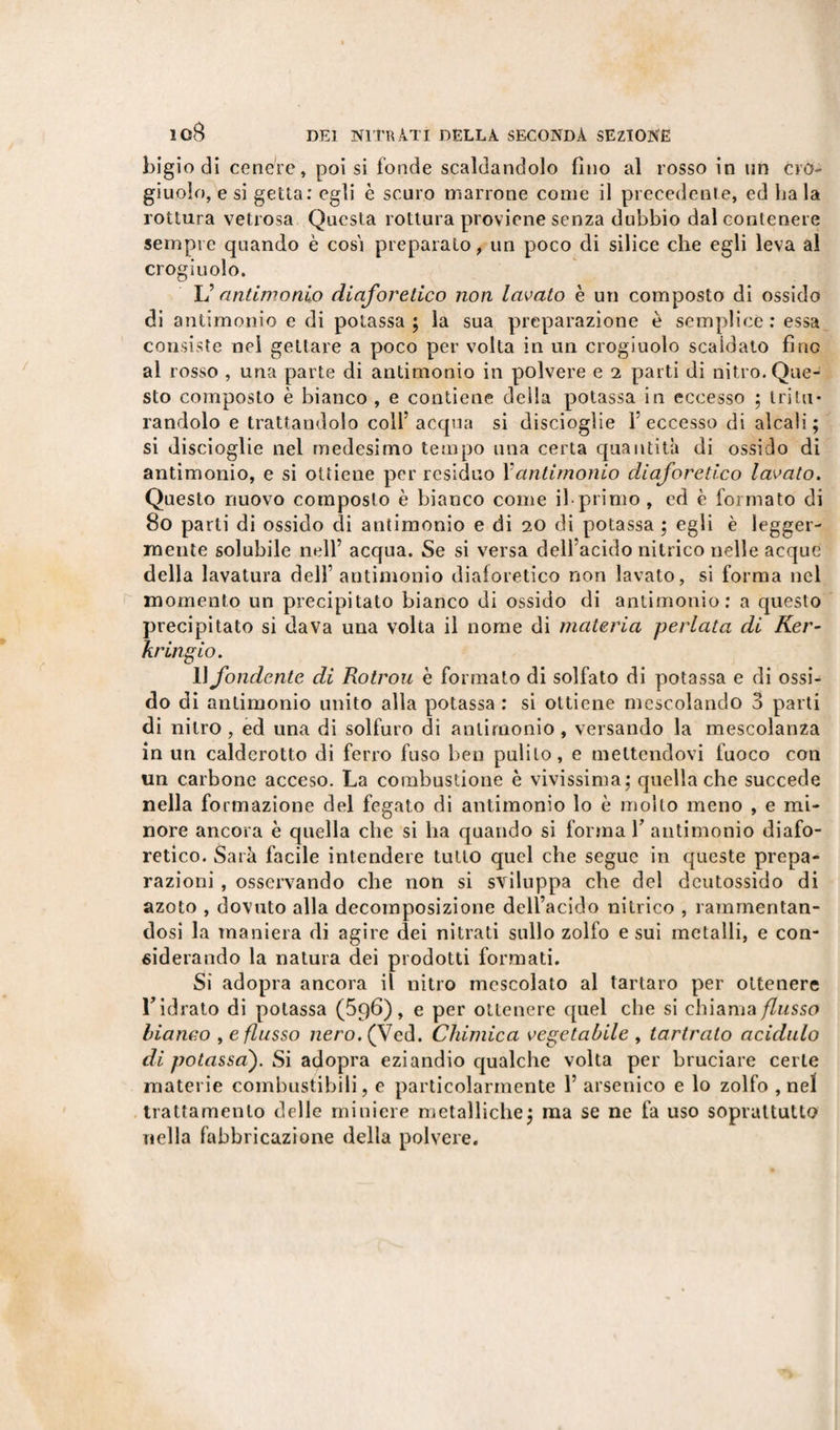 bigio di cenere, poi si fonde scaldandolo fino al rosso in un cro¬ giuolo, e si getta: egli è scuro marrone come il precedente, ed ha la rottura vetrosa Questa rottura proviene senza dubbio dal contenere sempre quando è cosi preparato, un poco di silice che egli leva al crogiuolo. L’antimonio diaforetico non lavato è un composto di ossido di antimonio e di potassa ; la sua preparazione è semplice : essa consiste nei gettare a poco per volta in un crogiuolo scaldato fino al rosso , una parte di antimonio in polvere e i parti di nitro. Que¬ sto composto è bianco , e contiene della potassa in eccesso ; tritu¬ randolo e trattandolo colf acqua si disciogìie 1 eccesso di alcali ; si discioglie nel medesimo tempo una certa quantità di ossido di antimonio, e si ottiene per residuo Xantimonio diaforetico lavato. Questo nuovo composto è bianco come ih primo , ed è formato di 80 parti di ossido di antimonio e di 20 di potassa ; egli è legger¬ mente solubile nell’ acqua. Se si versa dell’acido nitrico nelle acque della lavatura dell’ antimonio diaforetico non lavato, si forma nel momento un precipitato bianco di ossido di antimonio: a questo precipitato si clava una volta il nome di materia periata di Ker- kringio. Il fondente di Rotrou è formato di solfato di potassa e di ossi¬ do di antimonio unito alla potassa : si ottiene mescolando 3 parti di nitro, ed una di solfuro di antimonio, versando la mescolanza in un calderotto di ferro fuso ben pulito, e mettendovi fuoco con un carbone acceso. La combustione è vivissima; quella che succede nella formazione del fegato di antimonio lo è mollo meno , e mi¬ nore ancora è quella che si ha quando si forma V antimonio diafo¬ retico. Salii facile intendere tutto quel che segue in queste prepa¬ razioni , osservando che non si sviluppa che del deutossido di azoto , dovuto alla decomposizione dell’acido nitrico , rammentan¬ dosi la maniera di agire dei nitrati sullo zolfo e sui metalli, e con¬ siderando la natura dei prodotti formati. Si adopra ancora il nitro mescolato al tartaro per ottenere Tidrato di potassa (5q6), e per ottenere quel che si chiama/Znsso bianco , e flusso nero. (Ved. Chimica vegetabile , tartrato acidulo di potassai). Si adopra eziandio qualche volta per bruciare certe materie combustibili, e particolarmente 1’ arsenico e lo zolfo , nel trattamento delle miniere metalliche; ma se ne fa uso soprattutto nella fabbricazione della polvere.