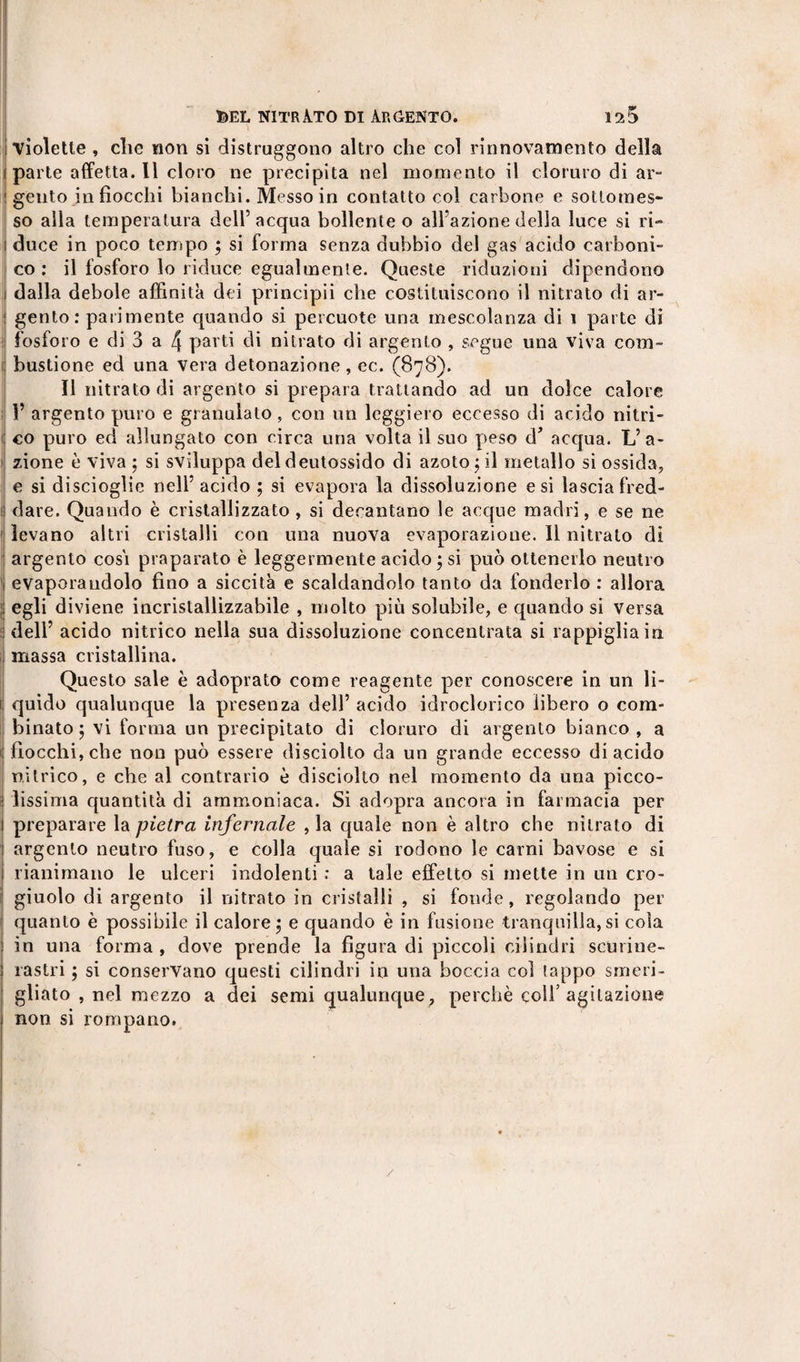 \ ; violette , die non si distruggono altro che col rinnovamento della i parte affetta.il cloro ne precipita nel momento il cloruro di ar- j gento in fiocchi bianchi. Messo in contatto col carbone e sottomes¬ so alla temperatura dell’acqua bollente o all’azione della luce si ri» i duce in poco tempo ; si forma senza dubbio del gas acido carboni¬ co : il fosforo lo riduce egualmente. Queste riduzioni dipendono i dalla debole affinità dei principii che costituiscono il nitrato di ar- ; gento : parimente quando si percuote una mescolanza di i parte di fosforo e di 3 a 4 parti di nitrato di argento , segue una viva com- ; bustione ed una vera detonazione , ec. (878). Il nitrato di argento si prepara trattando ad un dolce calore Y argento puro e granulato , con un leggiero eccesso di acido nitri- fi co puro ed allungato con circa una volta il suo peso d’ acqua. L’a¬ zione è viva ; si sviluppa deldeutossido di azoto 5 il metallo si ossida, e si discioglie nell’ acido ; si evapora la dissoluzione e si lascia fred- I dare. Quando è cristallizzato , si decantano le acque madri, e se ne levano altri cristalli con una nuova evaporazione. Il nitrato di argento cosi praparato è leggermente acido ; si può ottenerlo neutro 1 evaporandolo fino a siccità e scaldandolo tanto da fonderlo : allora ;; egli diviene incrislallizzabile , molto più solubile, e quando si versa dell’ acido nitrico nella sua dissoluzione concentrata si rappiglia in I massa cristallina. Questo sale è adoprato come reagente per conoscere in un li- | quido qualunque la presenza dell’ acido idroclorico libero o com¬ binato 5 vi forma un precipitato di cloruro di argento bianco, a 1 fiocchi, che non può essere disciolto da un grande eccesso di acido nitrico, e che al contrario è discòfilo nel momento da una picco¬ lissima quantità di ammoniaca. Si adopra ancora in farmacia per preparare la pietra infernale , la quale non è altro che nitrato di argento neutro fuso, e colla quale si rodono le carni bavose e si rianimano le ulceri indolenti : a tale effetto si mette in un cro¬ giuolo di argento il nitrato in cristalli , si fonde, regolando per quanto è possibile il calore ; e quando è in fusione tranquilla, si cola in una forma , dove prende la figura di piccoli cilindri scurine- rastri ; si conservano questi cilindri in una boccia col tappo smeri¬ gliato , nel mezzo a dei semi qualunque, perchè coll’agitazione non si rompano. /