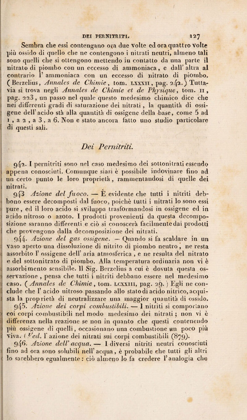 DEI PER NITRITI, 127 Sembra che essi contengano oça due volle ed ora quattro volte più ossido di quello che ne contengono i nitrati neutri, almeno tali sono quelli che si ottengono mettendo in contatto da una parte il nitrato di piombo con un eccesso di ammoniaca, e dall’altra al : contrario Y ammoniaca con un eccesso di nitrato di piombo. (Berzelius, Annales de Chimie , tom. lxxxii , pag. ) Tutta¬ via si trova negli Annales de Chimie et de Phjsique, tom. 11, 1 pag. 223 , un passo nel quale questo medesimo chimico dice che 1 nei differenti gradi di saturazione dei nitrati , la quantità di ossi- gene dell’acido sta alla quantità di ossigeno della base, come 5 ad 1 , a 2 , a 3 , a 6. Non e stato ancora fatto uno studio particolare di questi sali. Dei Pernitriti. I iM :] ; ; 94^. Ï pernitriti sono nel caso medesimo dei sottonitrati essendo appena conosciuti. Comunque siasi è possibile indovinare fino ad un certo punto le loro proprietà , rammentandosi di quelle dei nitrati. 943 Azione del fuoco. — E evidente che tutti i nitriti deb- ! bono essere decomposti dal fuoco, poiché tutti i nitrati lo sono essi pure, ed il loro acido si sviluppa trasformandosi in ossigeno ed in acido nitroso o azoto. I prodotti provenienti da questa decompo¬ sizione saranno differenti e ciò si conoscerà facilmente dai prodotti che provengono dalla decomposizione dei nitrati. 1 944. Azione del gas ossigene. — Quando si fa scaldare in un vaso aperto una dissoluzione di nitrito di piombo neutro, ne resta assorbito Y ossigene dell’ aria atmosferica , e ne resulta del nitrato e del sottonitrato di piombo. Alla temperatura ordinaria non vi è assorbimento sensibile. 11 Sig. Berzelius a cui è dovuta questa os¬ servazione , pensa che tutti i nitriti debbano essere nel medesimo ; caso. ( Annales de Chimie, tom. lcxxiii, pag. 29. ) Egli ne con- I elude che 1’ acido nitroso passando allo stato di acido nitrico, acqui¬ li sta la proprietà di neutralizzare una maggior quantità di ossido. 945. Azione dei corpi combustibili. — 1 nitriti si comportano ) coi corpi combustibili nel modo medesimo dei nitrati ; non vi è differenza nella reazione se non in quanto che questi contenendo ì più ossigene di quelli, occasionano una combustione un poco più i viva. ( Veci. 1 azione dei nitrati sui corpi combustibili (879). 94*5. Azione cieli’ acqua.— Idiversi nitriti neutri conosciuti fino ad ora sono solubili nell’acqua, è probabile che tutti gli altri lo sarebbero egualmente: ciò almeno lo fa credere l’analogia che