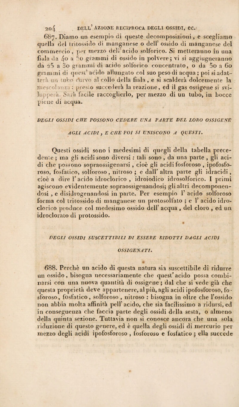 687. Diamo un esempio di queste decomposizioni, e scegliamo quella del tritossido di manganese o dell’ ossido di manganese del commercio, per mezzo deli acido solforico. Si metteranno in una fiala da 4o a 5o grammi di ossido in polvere; vi si aggiugneranno da ^5 a So grammi di acido solforico concentralo, o da 5o a 60 grammi di quest’ acido allungato col suo peso di acqua; poi si adat¬ te’ à un 'ubo curvo al collo della fiala , e si scalderà dolcemente la mescolanza : presto succederà la reazione, ed il gas ossi-gene si svi¬ lupperà. Sarà facile raccoglierlo, per mezzo di un tubo, in bocce piene di acqua. DEGLI OSSIDI CHE POSSONO CEDERE UNA PARTE DEL LORO OSSIGENE AGLI ACIDI , E CHE POI SI UNISCONO A QUESTI. Questi ossidi sono i medesimi di quegli della tabella prece* dente ; ma gli acidi sono diversi : tali sono , da una parte , gli aci¬ di che possono sopraossigenarsi , cioè gli acidi fosforoso , ipofosfo¬ roso, fosfatico, solforoso, nitroso; e dall’altra parte gli idracidi, cioè a dire T acido idroclorico , idroiodico idrosolforico. I primi agiscono evidentemente sopraossigenandosi; gli altri decomponen¬ dosi , e disidrogenandosi in parte. Per esempio 1’ acido solforoso forma col tritossido di manganese un prolosolfato ; e 1’ acido idro¬ clorico produce col medesimo ossido dell’ acqua , del cloro , ed un idroclorato di protossido. DEGLI OSSIDI SUSCETTIBILI DI ESSERE RIDOTTI DAGLI ACIDI OSSIGENATI. 688. Perché un acido di questa natura sia suscettibile di ridurre un ossido, bisogna necessariamente che quest’acido possa combi¬ narsi con una nuova quantità di ossigeno; dal che si vede già che questa proprietà deve appartenere, al più, agli acidi ipofosforoso, fo¬ sforoso, fosfatico, solforoso , nitroso : bisogna in oltre che l’ossido non abbia molta affinità peli’acido, che sia facilissimo a ridursi, ed in conseguenza che faccia parte degli ossidi della sesta, o almeno della quinta sezione. Tuttavia non si conosce ancora che una sola riduzione di questo genere, ed è quella degli ossidi di mercurio per mezzo degli acidi ipofosforoso , fosforoso e fosfatico ; ella succede