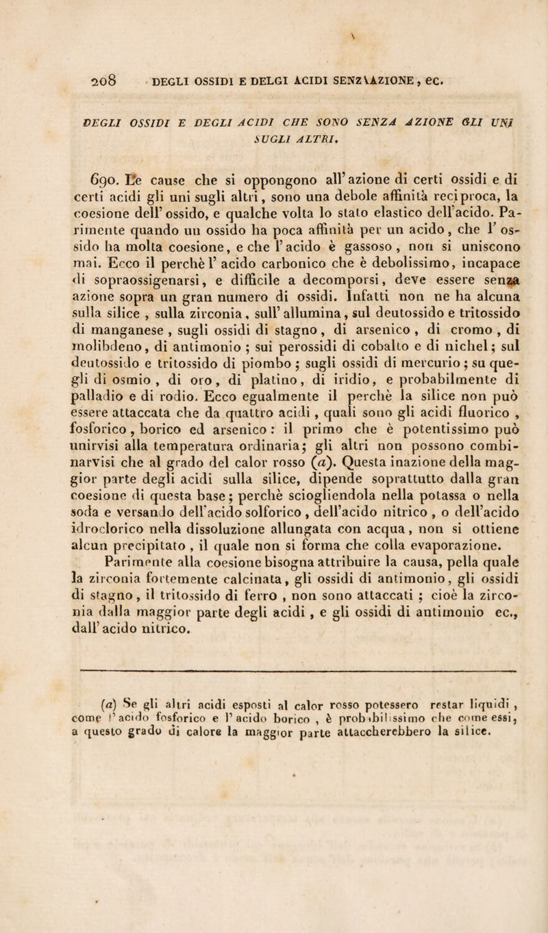 DEGLI OSSIDI E DEGLI ACIDI CHE SOISO SEJSZA AZIONE GLI UNJ SUGLI ALTRI. 690. L*e cause che si oppongono all’azione di certi ossidi e di certi acidi gii uni sugli altri, sono una debole affinità reciproca, la coesione dell’ossido, e qualche volta lo stato elastico dellacido. Pa¬ rimente quando un ossido ha poca affinità per un acido, che V os¬ sido ha molta coesione, e che l’acido è gassoso, non si uniscono mai. Ecco il perchè 1’ acido carbonico che è debolissimo, incapace di sopraossigenarsi, e difficile a decomporsi, deve essere senza azione sopra un gran numero di ossidi. Infatti non ne ha alcuna sulla silice , sulla zirconia , sull’ allumina, sul deutossido e tritossido di manganese , sugli ossidi di stagno, di arsenico , di cromo , di molibrleno, di antimonio ; sui perossidi di cobalto e di nichel; sul deutossido e tritossido di piombo ; sugli ossidi di mercurio; su que¬ gli di osmio , di oro, di platino, di iridio, e probabilmente di palladio e di rodio. Ecco egualmente il perchè la silice non può essere attaccata che da quattro acidi , quali sono gli acidi fluorico , fosforico, borico ed arsenico: il primo che è potentissimo può unirvisi alla temperatura ordinaria; gli altri non possono combi- narvisì che al grado del calor rosso (a). Questa inazione della mag¬ gior parte degli acidi sulla silice, dipende soprattutto dalla gran coesione di questa base ; perchè sciogliendola nella potassa o nella soda e versando dell'acido solforico , dell’acido nitrico , o dell’acido idroclorico nella dissoluzione allungata con acqua, non si ottiene alcun precipitato , il quale non si forma che colla evaporazione. Parimente alla coesione bisogna attribuire la causa, pella quale la zirconia fortemente calcinata, gli ossidi di antimonio, gli ossidi di stagno, il tritossido di ferro , non sono attaccati ; cioè la zirco¬ nia dalla maggior parte degli acidi , e gli ossidi di antimonio ec., dall’acido nitrico. (a) Se gli altri acidi esposti al calor rosso potessero restar liquidi , come l’acido fosforico e l’acido borico , è probabilissimo che come essi, a questo grado di calore la maggior parie attaccherebbero la silice.