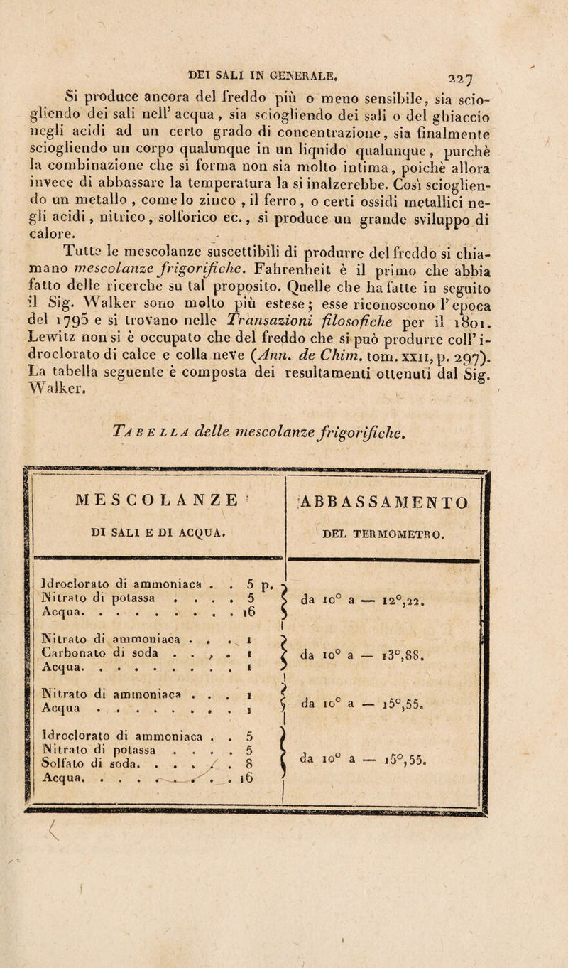 Si produce ancora del freddo più o meno sensibile, sia scio- gliendo dei sali nell’ acqua, sia sciogliendo dei sali o del ghiaccio negli acidi ad un certo grado di concentrazione, sia finalmente sciogliendo un corpo qualunque in un liquido qualunque, purché la combinazione che si forma non sia molto intima, poiché allora invece di abbassare la temperatura la si inalzerebbe. Cosi scioglien¬ do un metallo , come lo zinco , il ferro, o certi ossidi metallici ne¬ gli acidi, nitrico, sollorico ec., si produce un grande sviluppo di calore. Tutte le mescolanze suscettibili di produrre del freddo si chia¬ mano mescolanze frigorifiche. Fahrenheit è il primo che abbia fatto delle ricerche su tal proposito. Quelle che ha fatte in seguito il Sig. Walker sono molto più estese; esse riconoscono Y epoca del 1795 e si trovano nelle Transazioni filosofiche per il 1801. Lewitz non si è occupato che del freddo che si può produrre coll’i- droclorato di calce e colla neve {Ann. de Chini, tom.xxn, p. 297). La tabella seguente è composta dei resultamenti ottenuti dal Sig. Walker. Tabella delle mescolanze frigorifiche.