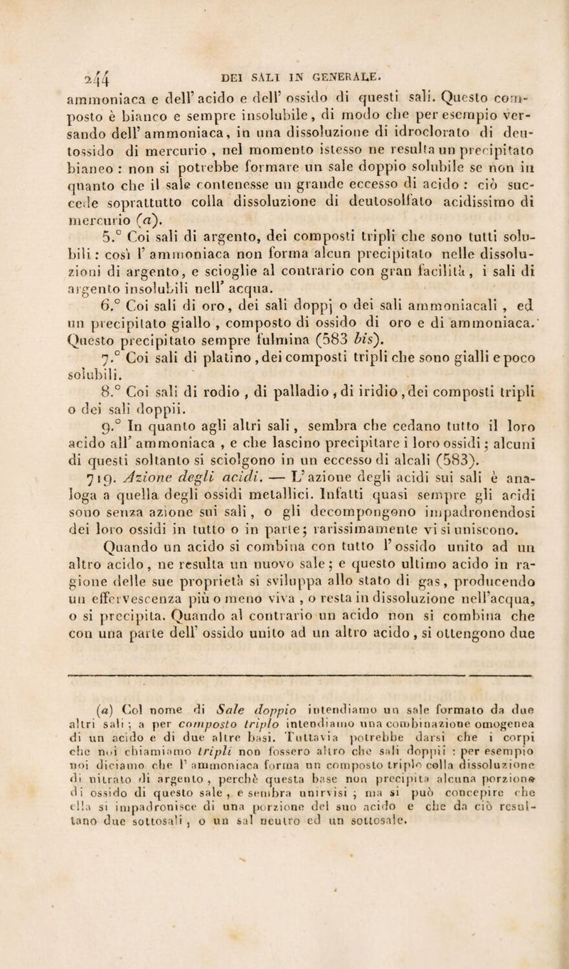 ammoniaca e dell’acido e dell’ ossido di questi sali. Questo com¬ posto è bianco e sempre insolubile, di modo che per esempio ver¬ sando dell’ammoniaca, in una dissoluzione di idroclorato di deu- tossido di mercurio, nel momento istesso ne resulta un precipitato bianeo : non si potrebbe formare un sale doppio solubile se non in quanto che il sale contenesse un grande eccesso di acido : ciò suc¬ cede soprattutto colla dissoluzione di dcutosollato acidissimo di mercurio (Vi). 5. ° Coi sali di argento, dei composti tripli che sono tutti solu¬ bili : cosi l’ammoniaca non forma alcun precipitato nelle dissolu¬ zioni di argento, e scioglie al contrario con gran facilità, i sali di argento insolubili nell* acqua. 6. ° Coi sali di oro, dei sali doppj o dei sali ammoniacali , ed un precipitato giallo , composto di ossido di oro e di ammoniaca.- Questo precipitalo sempre fulmina (583 bis). 7.0 Coi sali di platino , dei composti tripli che sono gialli e poco solubili. 8.° Coi sali di rodio , di palladio, di iridio, dei composti tripli o dei sali doppii. 9.0 In quanto agli altri sali, sembra che cedano tutto il loro acido all’ ammoniaca , e che lascino precipitare i loro ossidi • alcuni di questi soltanto si sciolgono in un eccesso di alcali (583). 719. Azione degli acidi. — L’azione degli acidi sui sali è ana¬ loga a quella degli ossidi metallici. Infatti quasi sempre gli acidi sono senza azione sui sali, o gli decompongono impadronendosi dei loro ossidi in tutto o in parte; rarissimamenle vi si uniscono. Quando un acido si combina con tutto l’ossido unito ad un altro acido, ne resulta un nuovo sale; e questo ultimo acido in ra¬ gione delle sue proprietà si sviluppa allo stato di gas, producendo un effervescenza più o meno viva , o resta in dissoluzione nell’acqua, o si precipita. Quando al contrario un acido non si combina che con una parte dell’ ossido unito ad un altro acido, si ottengono due (a) Coi nome di Sale doppio intendiamo un sale formato da due altri sali-, a per composto triplo intendiamo una combinazione omogenea di un acido e di due altre basi. Tuttavia potrebbe darsi che i corpi che noi chiamiamo tripli non fossero altro che sali doppii : per esempio noi diciamo che l1 ammoniaca forma un composto triplo colla dissoluzione di nitrato di argento , perchè questa base non precipita alcuna porzioni» di ossido di questo sale, e sembra unirvisi ; ma si può concepire che ella si impadronisce di una porzione del suo acido e che da ciò resul¬ tano due sotlosali , 0 un sai neutro ed un sottesale.